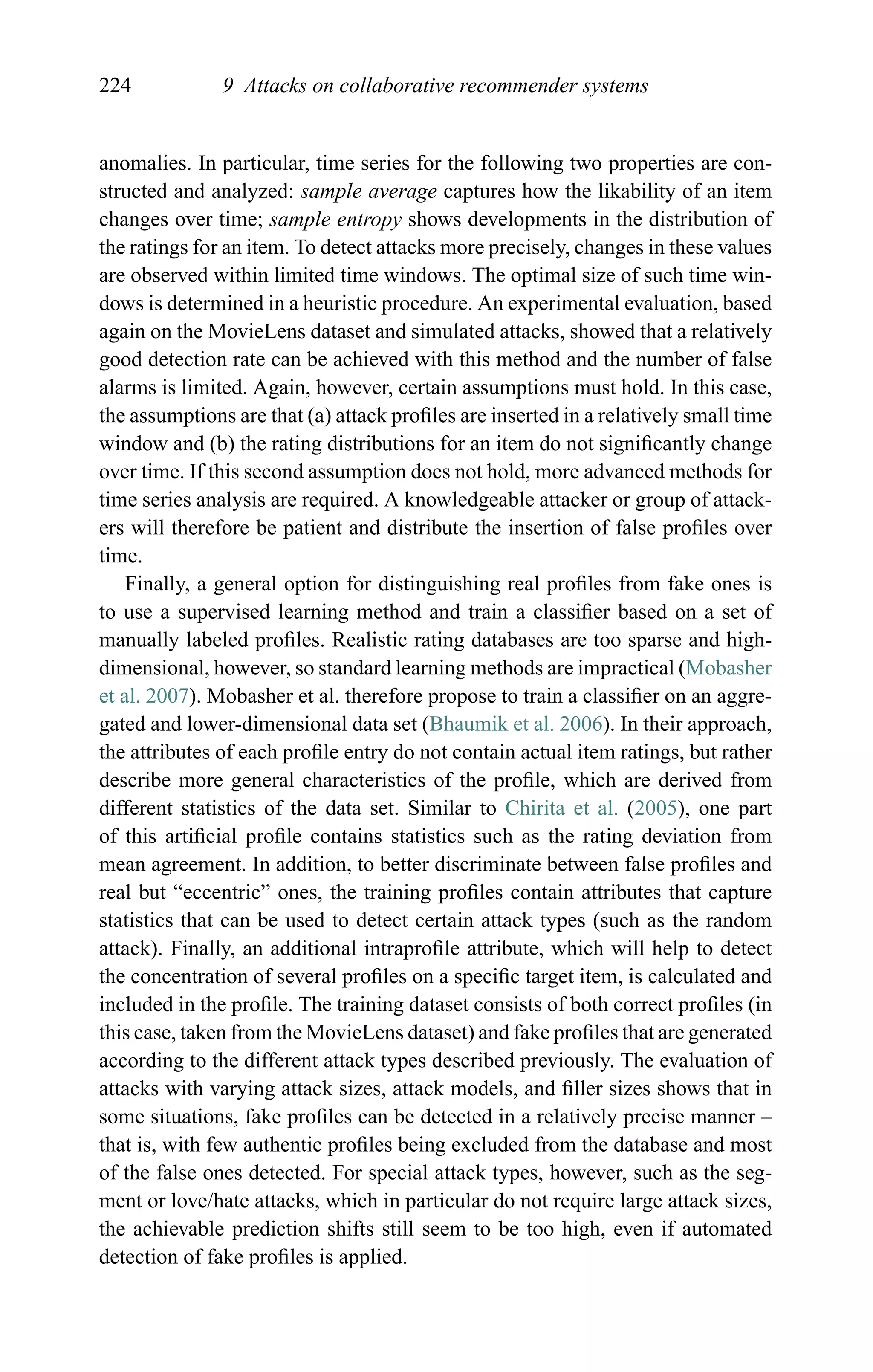 224 9 Attacks on collaborative recommender systems
anomalies. In particular, time series for the following two properties are con-
structed and analyzed: sample average captures how the likability of an item
changes over time; sample entropy shows developments in the distribution of
the ratings for an item. To detect attacks more precisely, changes in these values
are observed within limited time windows. The optimal size of such time win-
dows is determined in a heuristic procedure. An experimental evaluation, based
again on the MovieLens dataset and simulated attacks, showed that a relatively
good detection rate can be achieved with this method and the number of false
alarms is limited. Again, however, certain assumptions must hold. In this case,
the assumptions are that (a) attack proﬁles are inserted in a relatively small time
window and (b) the rating distributions for an item do not signiﬁcantly change
over time. If this second assumption does not hold, more advanced methods for
time series analysis are required. A knowledgeable attacker or group of attack-
ers will therefore be patient and distribute the insertion of false proﬁles over
time.
Finally, a general option for distinguishing real proﬁles from fake ones is
to use a supervised learning method and train a classiﬁer based on a set of
manually labeled proﬁles. Realistic rating databases are too sparse and high-
dimensional, however, so standard learning methods are impractical (Mobasher
et al. 2007). Mobasher et al. therefore propose to train a classiﬁer on an aggre-
gated and lower-dimensional data set (Bhaumik et al. 2006). In their approach,
the attributes of each proﬁle entry do not contain actual item ratings, but rather
describe more general characteristics of the proﬁle, which are derived from
different statistics of the data set. Similar to Chirita et al. (2005), one part
of this artiﬁcial proﬁle contains statistics such as the rating deviation from
mean agreement. In addition, to better discriminate between false proﬁles and
real but “eccentric” ones, the training proﬁles contain attributes that capture
statistics that can be used to detect certain attack types (such as the random
attack). Finally, an additional intraproﬁle attribute, which will help to detect
the concentration of several proﬁles on a speciﬁc target item, is calculated and
included in the proﬁle. The training dataset consists of both correct proﬁles (in
this case, taken from the MovieLens dataset) and fake proﬁles that are generated
according to the different attack types described previously. The evaluation of
attacks with varying attack sizes, attack models, and ﬁller sizes shows that in
some situations, fake proﬁles can be detected in a relatively precise manner –
that is, with few authentic proﬁles being excluded from the database and most
of the false ones detected. For special attack types, however, such as the seg-
ment or love/hate attacks, which in particular do not require large attack sizes,
the achievable prediction shifts still seem to be too high, even if automated
detection of fake proﬁles is applied.
 