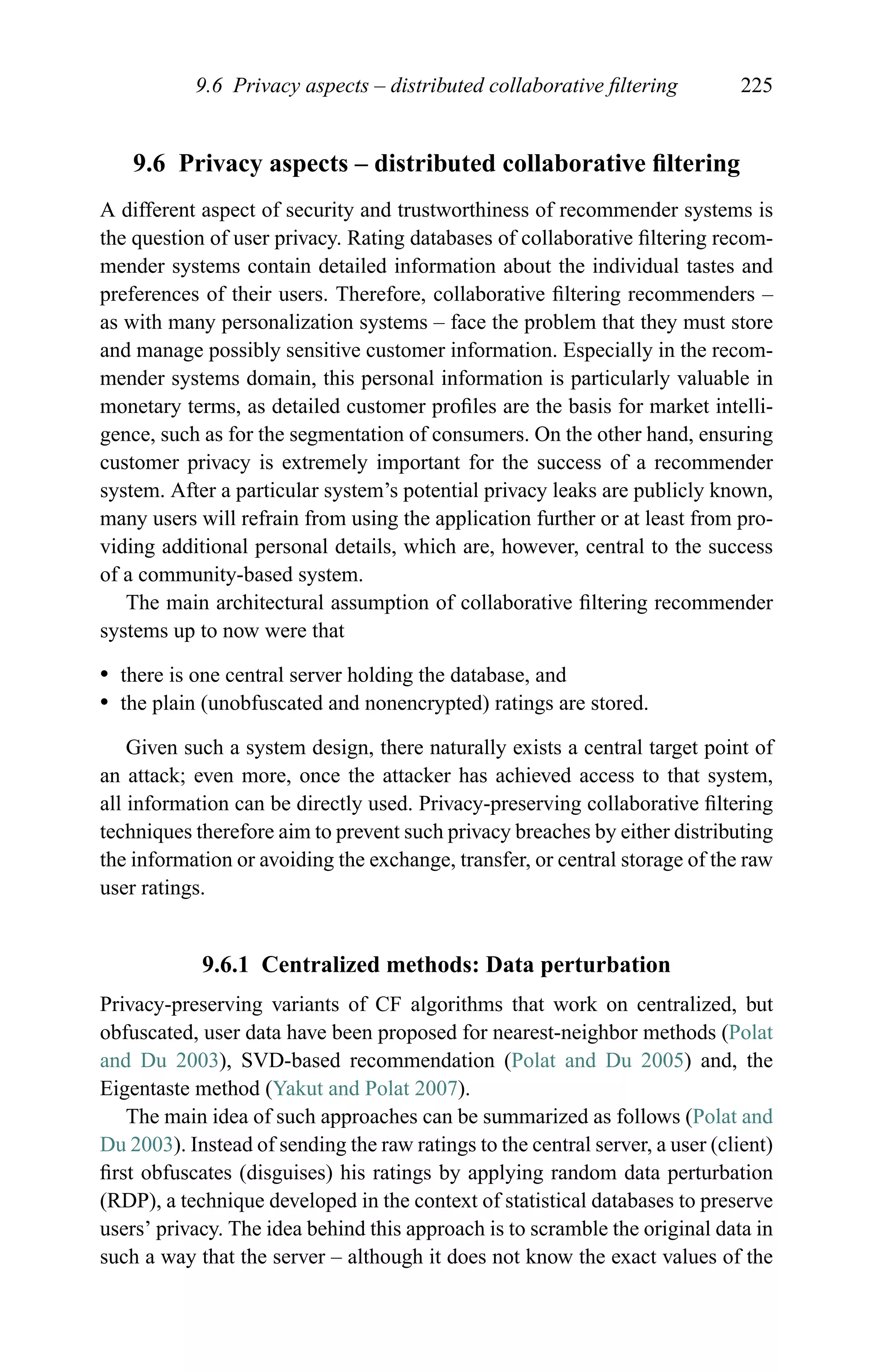 9.6 Privacy aspects – distributed collaborative ﬁltering 225
9.6 Privacy aspects – distributed collaborative ﬁltering
A different aspect of security and trustworthiness of recommender systems is
the question of user privacy. Rating databases of collaborative ﬁltering recom-
mender systems contain detailed information about the individual tastes and
preferences of their users. Therefore, collaborative ﬁltering recommenders –
as with many personalization systems – face the problem that they must store
and manage possibly sensitive customer information. Especially in the recom-
mender systems domain, this personal information is particularly valuable in
monetary terms, as detailed customer proﬁles are the basis for market intelli-
gence, such as for the segmentation of consumers. On the other hand, ensuring
customer privacy is extremely important for the success of a recommender
system. After a particular system’s potential privacy leaks are publicly known,
many users will refrain from using the application further or at least from pro-
viding additional personal details, which are, however, central to the success
of a community-based system.
The main architectural assumption of collaborative ﬁltering recommender
systems up to now were that
r there is one central server holding the database, and
r the plain (unobfuscated and nonencrypted) ratings are stored.
Given such a system design, there naturally exists a central target point of
an attack; even more, once the attacker has achieved access to that system,
all information can be directly used. Privacy-preserving collaborative ﬁltering
techniques therefore aim to prevent such privacy breaches by either distributing
the information or avoiding the exchange, transfer, or central storage of the raw
user ratings.
9.6.1 Centralized methods: Data perturbation
Privacy-preserving variants of CF algorithms that work on centralized, but
obfuscated, user data have been proposed for nearest-neighbor methods (Polat
and Du 2003), SVD-based recommendation (Polat and Du 2005) and, the
Eigentaste method (Yakut and Polat 2007).
The main idea of such approaches can be summarized as follows (Polat and
Du 2003). Instead of sending the raw ratings to the central server, a user (client)
ﬁrst obfuscates (disguises) his ratings by applying random data perturbation
(RDP), a technique developed in the context of statistical databases to preserve
users’ privacy. The idea behind this approach is to scramble the original data in
such a way that the server – although it does not know the exact values of the
 