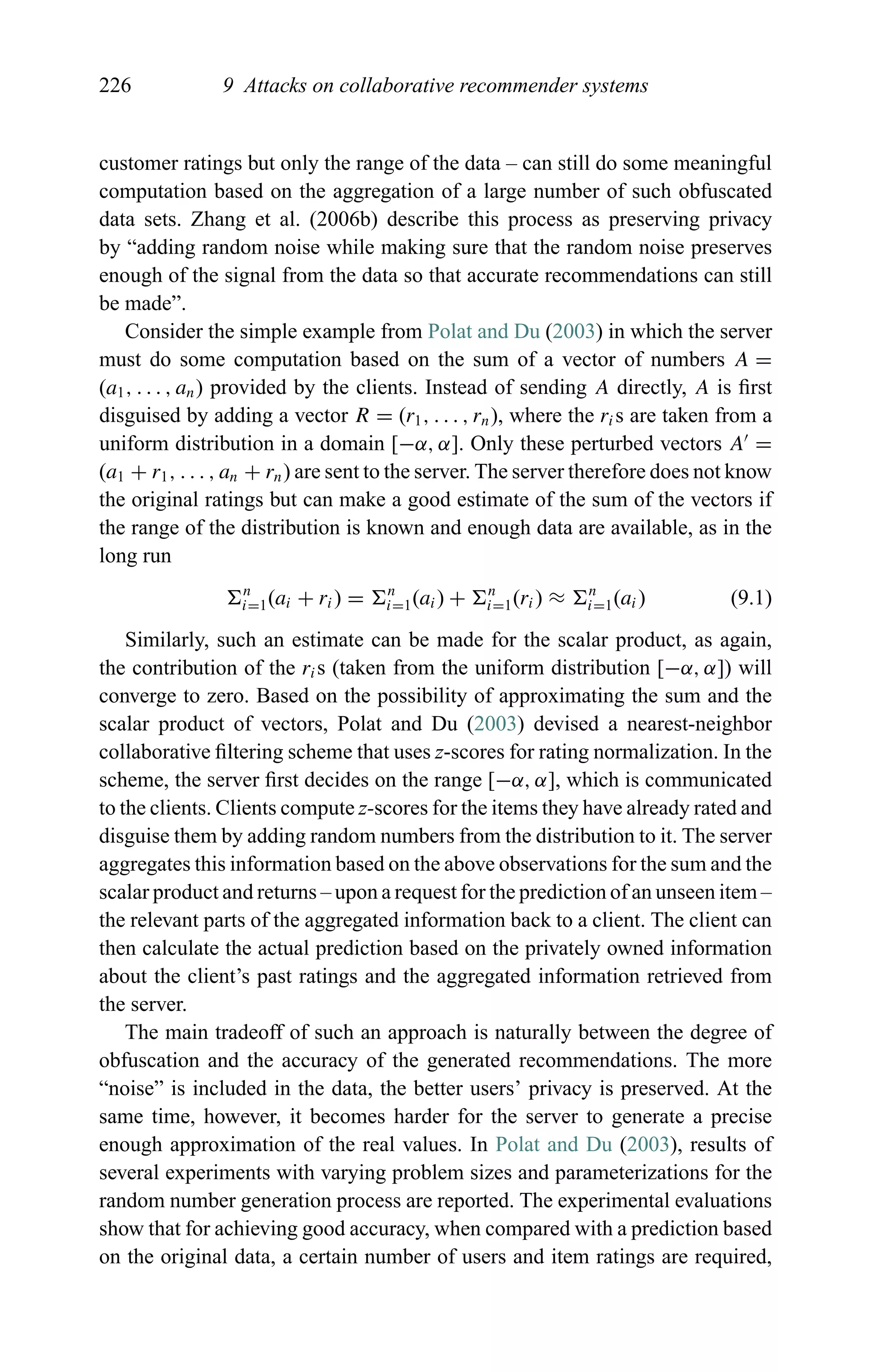 226 9 Attacks on collaborative recommender systems
customer ratings but only the range of the data – can still do some meaningful
computation based on the aggregation of a large number of such obfuscated
data sets. Zhang et al. (2006b) describe this process as preserving privacy
by “adding random noise while making sure that the random noise preserves
enough of the signal from the data so that accurate recommendations can still
be made”.
Consider the simple example from Polat and Du (2003) in which the server
must do some computation based on the sum of a vector of numbers A =
(a1, . . . , an) provided by the clients. Instead of sending A directly, A is ﬁrst
disguised by adding a vector R = (r1, . . . , rn), where the ris are taken from a
uniform distribution in a domain [−α, α]. Only these perturbed vectors A =
(a1 + r1, . . . , an + rn) are sent to the server. The server therefore does not know
the original ratings but can make a good estimate of the sum of the vectors if
the range of the distribution is known and enough data are available, as in the
long run
n
i=1(ai + ri) = n
i=1(ai) + n
i=1(ri) ≈ n
i=1(ai) (9.1)
Similarly, such an estimate can be made for the scalar product, as again,
the contribution of the ris (taken from the uniform distribution [−α, α]) will
converge to zero. Based on the possibility of approximating the sum and the
scalar product of vectors, Polat and Du (2003) devised a nearest-neighbor
collaborative ﬁltering scheme that uses z-scores for rating normalization. In the
scheme, the server ﬁrst decides on the range [−α, α], which is communicated
to the clients. Clients compute z-scores for the items they have already rated and
disguise them by adding random numbers from the distribution to it. The server
aggregates this information based on the above observations for the sum and the
scalar product and returns – upon a request for the prediction of an unseen item –
the relevant parts of the aggregated information back to a client. The client can
then calculate the actual prediction based on the privately owned information
about the client’s past ratings and the aggregated information retrieved from
the server.
The main tradeoff of such an approach is naturally between the degree of
obfuscation and the accuracy of the generated recommendations. The more
“noise” is included in the data, the better users’ privacy is preserved. At the
same time, however, it becomes harder for the server to generate a precise
enough approximation of the real values. In Polat and Du (2003), results of
several experiments with varying problem sizes and parameterizations for the
random number generation process are reported. The experimental evaluations
show that for achieving good accuracy, when compared with a prediction based
on the original data, a certain number of users and item ratings are required,
 