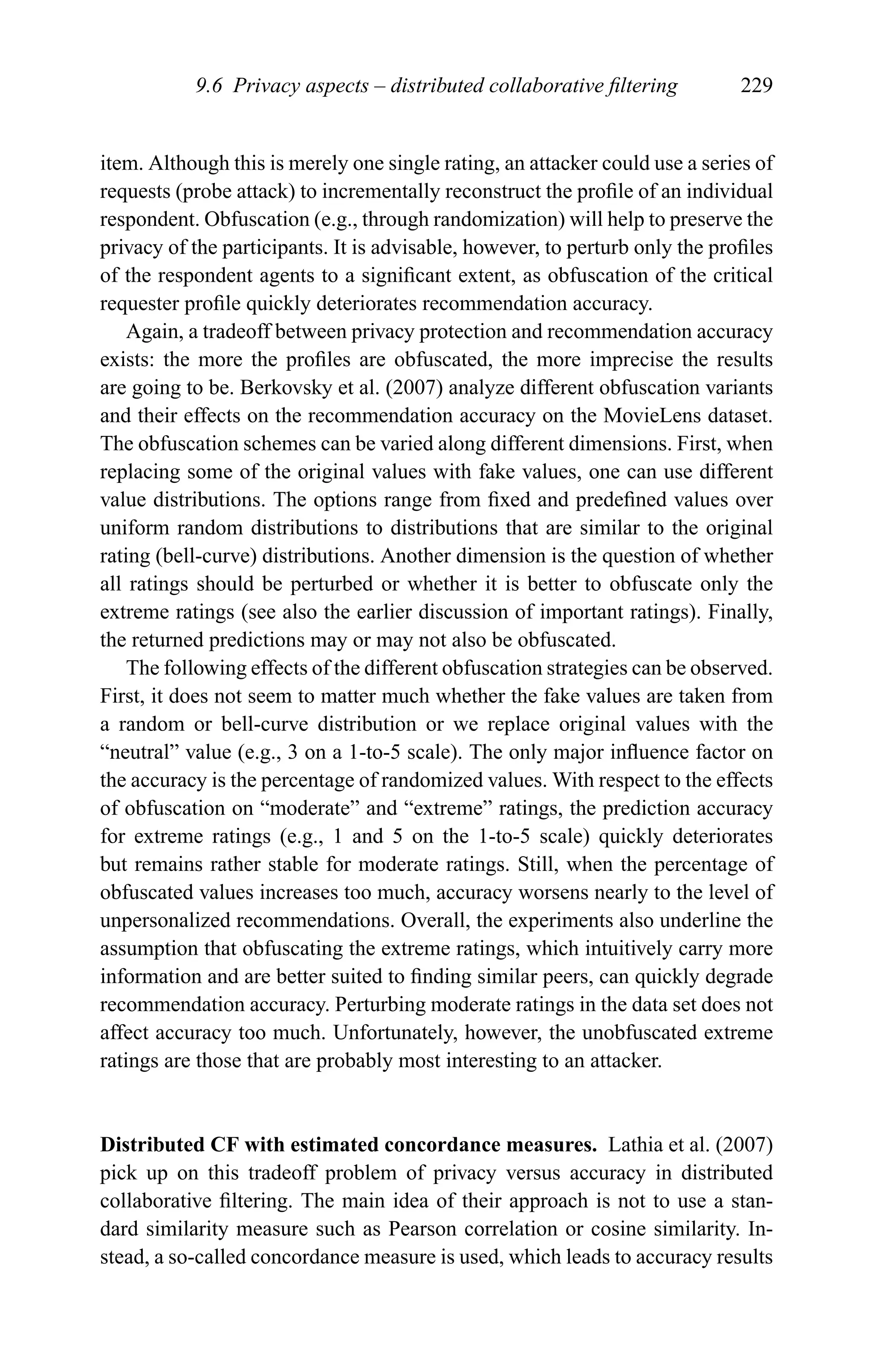 9.6 Privacy aspects – distributed collaborative ﬁltering 229
item. Although this is merely one single rating, an attacker could use a series of
requests (probe attack) to incrementally reconstruct the proﬁle of an individual
respondent. Obfuscation (e.g., through randomization) will help to preserve the
privacy of the participants. It is advisable, however, to perturb only the proﬁles
of the respondent agents to a signiﬁcant extent, as obfuscation of the critical
requester proﬁle quickly deteriorates recommendation accuracy.
Again, a tradeoff between privacy protection and recommendation accuracy
exists: the more the proﬁles are obfuscated, the more imprecise the results
are going to be. Berkovsky et al. (2007) analyze different obfuscation variants
and their effects on the recommendation accuracy on the MovieLens dataset.
The obfuscation schemes can be varied along different dimensions. First, when
replacing some of the original values with fake values, one can use different
value distributions. The options range from ﬁxed and predeﬁned values over
uniform random distributions to distributions that are similar to the original
rating (bell-curve) distributions. Another dimension is the question of whether
all ratings should be perturbed or whether it is better to obfuscate only the
extreme ratings (see also the earlier discussion of important ratings). Finally,
the returned predictions may or may not also be obfuscated.
The following effects of the different obfuscation strategies can be observed.
First, it does not seem to matter much whether the fake values are taken from
a random or bell-curve distribution or we replace original values with the
“neutral” value (e.g., 3 on a 1-to-5 scale). The only major inﬂuence factor on
the accuracy is the percentage of randomized values. With respect to the effects
of obfuscation on “moderate” and “extreme” ratings, the prediction accuracy
for extreme ratings (e.g., 1 and 5 on the 1-to-5 scale) quickly deteriorates
but remains rather stable for moderate ratings. Still, when the percentage of
obfuscated values increases too much, accuracy worsens nearly to the level of
unpersonalized recommendations. Overall, the experiments also underline the
assumption that obfuscating the extreme ratings, which intuitively carry more
information and are better suited to ﬁnding similar peers, can quickly degrade
recommendation accuracy. Perturbing moderate ratings in the data set does not
affect accuracy too much. Unfortunately, however, the unobfuscated extreme
ratings are those that are probably most interesting to an attacker.
Distributed CF with estimated concordance measures. Lathia et al. (2007)
pick up on this tradeoff problem of privacy versus accuracy in distributed
collaborative ﬁltering. The main idea of their approach is not to use a stan-
dard similarity measure such as Pearson correlation or cosine similarity. In-
stead, a so-called concordance measure is used, which leads to accuracy results
 