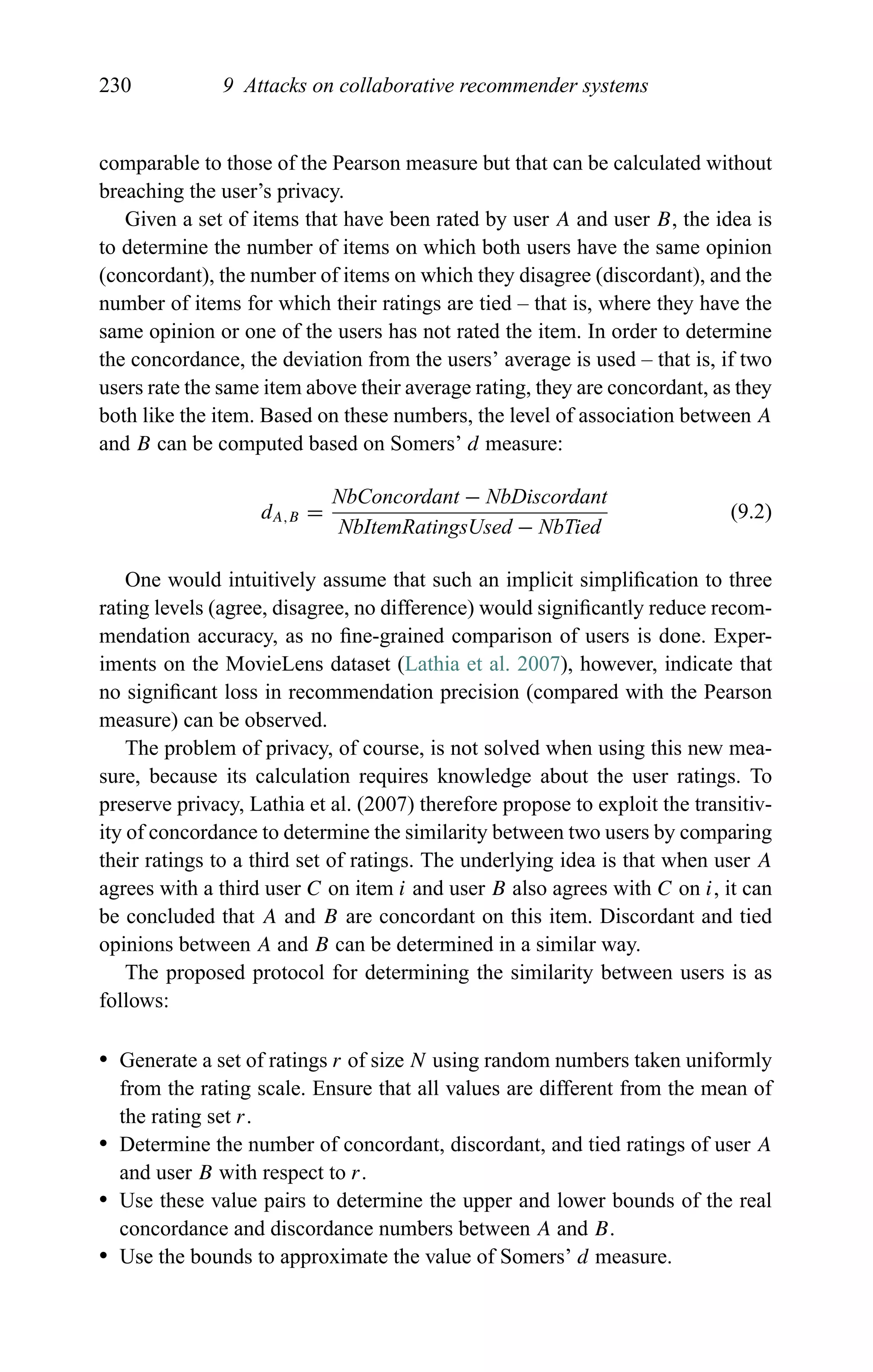 230 9 Attacks on collaborative recommender systems
comparable to those of the Pearson measure but that can be calculated without
breaching the user’s privacy.
Given a set of items that have been rated by user A and user B, the idea is
to determine the number of items on which both users have the same opinion
(concordant), the number of items on which they disagree (discordant), and the
number of items for which their ratings are tied – that is, where they have the
same opinion or one of the users has not rated the item. In order to determine
the concordance, the deviation from the users’ average is used – that is, if two
users rate the same item above their average rating, they are concordant, as they
both like the item. Based on these numbers, the level of association between A
and B can be computed based on Somers’ d measure:
dA,B =
NbConcordant − NbDiscordant
NbItemRatingsUsed − NbTied
(9.2)
One would intuitively assume that such an implicit simpliﬁcation to three
rating levels (agree, disagree, no difference) would signiﬁcantly reduce recom-
mendation accuracy, as no ﬁne-grained comparison of users is done. Exper-
iments on the MovieLens dataset (Lathia et al. 2007), however, indicate that
no signiﬁcant loss in recommendation precision (compared with the Pearson
measure) can be observed.
The problem of privacy, of course, is not solved when using this new mea-
sure, because its calculation requires knowledge about the user ratings. To
preserve privacy, Lathia et al. (2007) therefore propose to exploit the transitiv-
ity of concordance to determine the similarity between two users by comparing
their ratings to a third set of ratings. The underlying idea is that when user A
agrees with a third user C on item i and user B also agrees with C on i, it can
be concluded that A and B are concordant on this item. Discordant and tied
opinions between A and B can be determined in a similar way.
The proposed protocol for determining the similarity between users is as
follows:
r Generate a set of ratings r of size N using random numbers taken uniformly
from the rating scale. Ensure that all values are different from the mean of
the rating set r.
r Determine the number of concordant, discordant, and tied ratings of user A
and user B with respect to r.
r Use these value pairs to determine the upper and lower bounds of the real
concordance and discordance numbers between A and B.
r Use the bounds to approximate the value of Somers’ d measure.
 