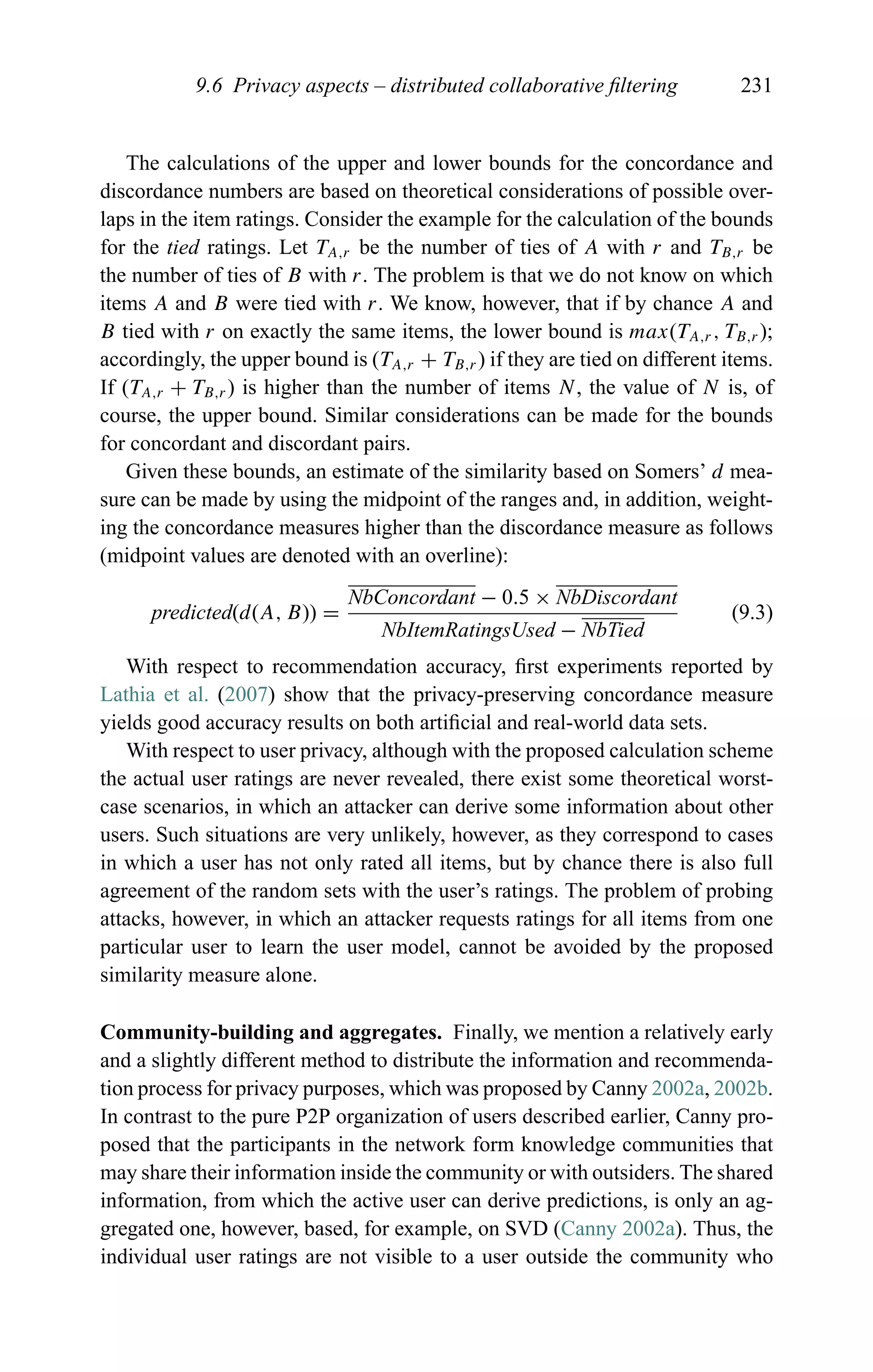 9.6 Privacy aspects – distributed collaborative ﬁltering 231
The calculations of the upper and lower bounds for the concordance and
discordance numbers are based on theoretical considerations of possible over-
laps in the item ratings. Consider the example for the calculation of the bounds
for the tied ratings. Let TA,r be the number of ties of A with r and TB,r be
the number of ties of B with r. The problem is that we do not know on which
items A and B were tied with r. We know, however, that if by chance A and
B tied with r on exactly the same items, the lower bound is max(TA,r , TB,r );
accordingly, the upper bound is (TA,r + TB,r ) if they are tied on different items.
If (TA,r + TB,r ) is higher than the number of items N, the value of N is, of
course, the upper bound. Similar considerations can be made for the bounds
for concordant and discordant pairs.
Given these bounds, an estimate of the similarity based on Somers’ d mea-
sure can be made by using the midpoint of the ranges and, in addition, weight-
ing the concordance measures higher than the discordance measure as follows
(midpoint values are denoted with an overline):
predicted(d(A, B)) =
NbConcordant − 0.5 × NbDiscordant
NbItemRatingsUsed − NbTied
(9.3)
With respect to recommendation accuracy, ﬁrst experiments reported by
Lathia et al. (2007) show that the privacy-preserving concordance measure
yields good accuracy results on both artiﬁcial and real-world data sets.
With respect to user privacy, although with the proposed calculation scheme
the actual user ratings are never revealed, there exist some theoretical worst-
case scenarios, in which an attacker can derive some information about other
users. Such situations are very unlikely, however, as they correspond to cases
in which a user has not only rated all items, but by chance there is also full
agreement of the random sets with the user’s ratings. The problem of probing
attacks, however, in which an attacker requests ratings for all items from one
particular user to learn the user model, cannot be avoided by the proposed
similarity measure alone.
Community-building and aggregates. Finally, we mention a relatively early
and a slightly different method to distribute the information and recommenda-
tion process for privacy purposes, which was proposed by Canny 2002a, 2002b.
In contrast to the pure P2P organization of users described earlier, Canny pro-
posed that the participants in the network form knowledge communities that
may share their information inside the community or with outsiders. The shared
information, from which the active user can derive predictions, is only an ag-
gregated one, however, based, for example, on SVD (Canny 2002a). Thus, the
individual user ratings are not visible to a user outside the community who
 