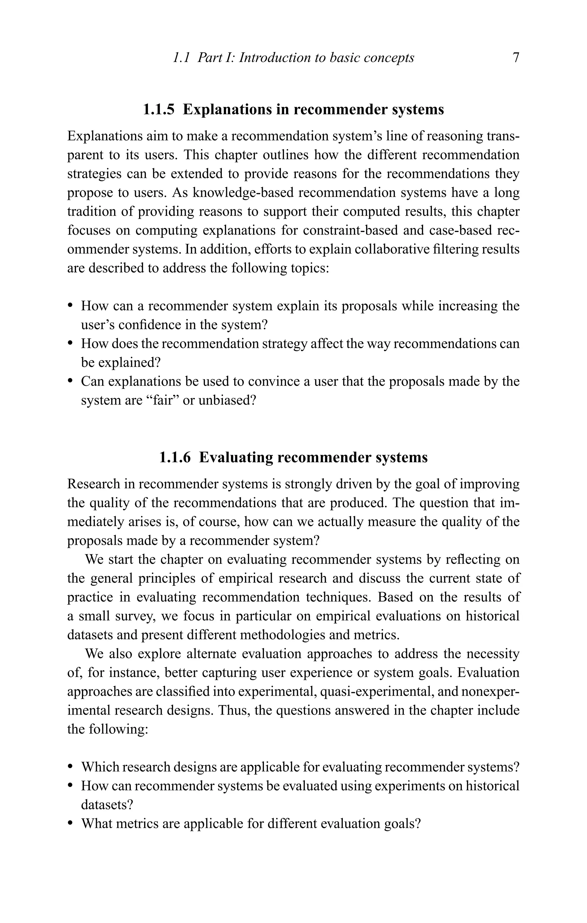 1.1 Part I: Introduction to basic concepts 7
1.1.5 Explanations in recommender systems
Explanations aim to make a recommendation system’s line of reasoning trans-
parent to its users. This chapter outlines how the different recommendation
strategies can be extended to provide reasons for the recommendations they
propose to users. As knowledge-based recommendation systems have a long
tradition of providing reasons to support their computed results, this chapter
focuses on computing explanations for constraint-based and case-based rec-
ommender systems. In addition, efforts to explain collaborative ﬁltering results
are described to address the following topics:
r How can a recommender system explain its proposals while increasing the
user’s conﬁdence in the system?
r How does the recommendation strategy affect the way recommendations can
be explained?
r Can explanations be used to convince a user that the proposals made by the
system are “fair” or unbiased?
1.1.6 Evaluating recommender systems
Research in recommender systems is strongly driven by the goal of improving
the quality of the recommendations that are produced. The question that im-
mediately arises is, of course, how can we actually measure the quality of the
proposals made by a recommender system?
We start the chapter on evaluating recommender systems by reﬂecting on
the general principles of empirical research and discuss the current state of
practice in evaluating recommendation techniques. Based on the results of
a small survey, we focus in particular on empirical evaluations on historical
datasets and present different methodologies and metrics.
We also explore alternate evaluation approaches to address the necessity
of, for instance, better capturing user experience or system goals. Evaluation
approaches are classiﬁed into experimental, quasi-experimental, and nonexper-
imental research designs. Thus, the questions answered in the chapter include
the following:
r Which research designs are applicable for evaluating recommender systems?
r How can recommender systems be evaluated using experiments on historical
datasets?
r What metrics are applicable for different evaluation goals?
 