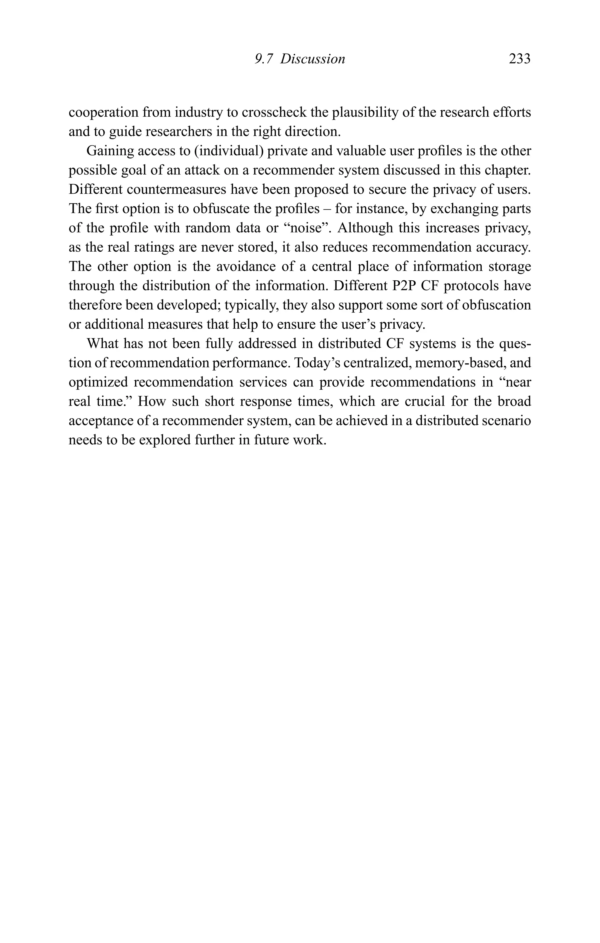 9.7 Discussion 233
cooperation from industry to crosscheck the plausibility of the research efforts
and to guide researchers in the right direction.
Gaining access to (individual) private and valuable user proﬁles is the other
possible goal of an attack on a recommender system discussed in this chapter.
Different countermeasures have been proposed to secure the privacy of users.
The ﬁrst option is to obfuscate the proﬁles – for instance, by exchanging parts
of the proﬁle with random data or “noise”. Although this increases privacy,
as the real ratings are never stored, it also reduces recommendation accuracy.
The other option is the avoidance of a central place of information storage
through the distribution of the information. Different P2P CF protocols have
therefore been developed; typically, they also support some sort of obfuscation
or additional measures that help to ensure the user’s privacy.
What has not been fully addressed in distributed CF systems is the ques-
tion of recommendation performance. Today’s centralized, memory-based, and
optimized recommendation services can provide recommendations in “near
real time.” How such short response times, which are crucial for the broad
acceptance of a recommender system, can be achieved in a distributed scenario
needs to be explored further in future work.
 