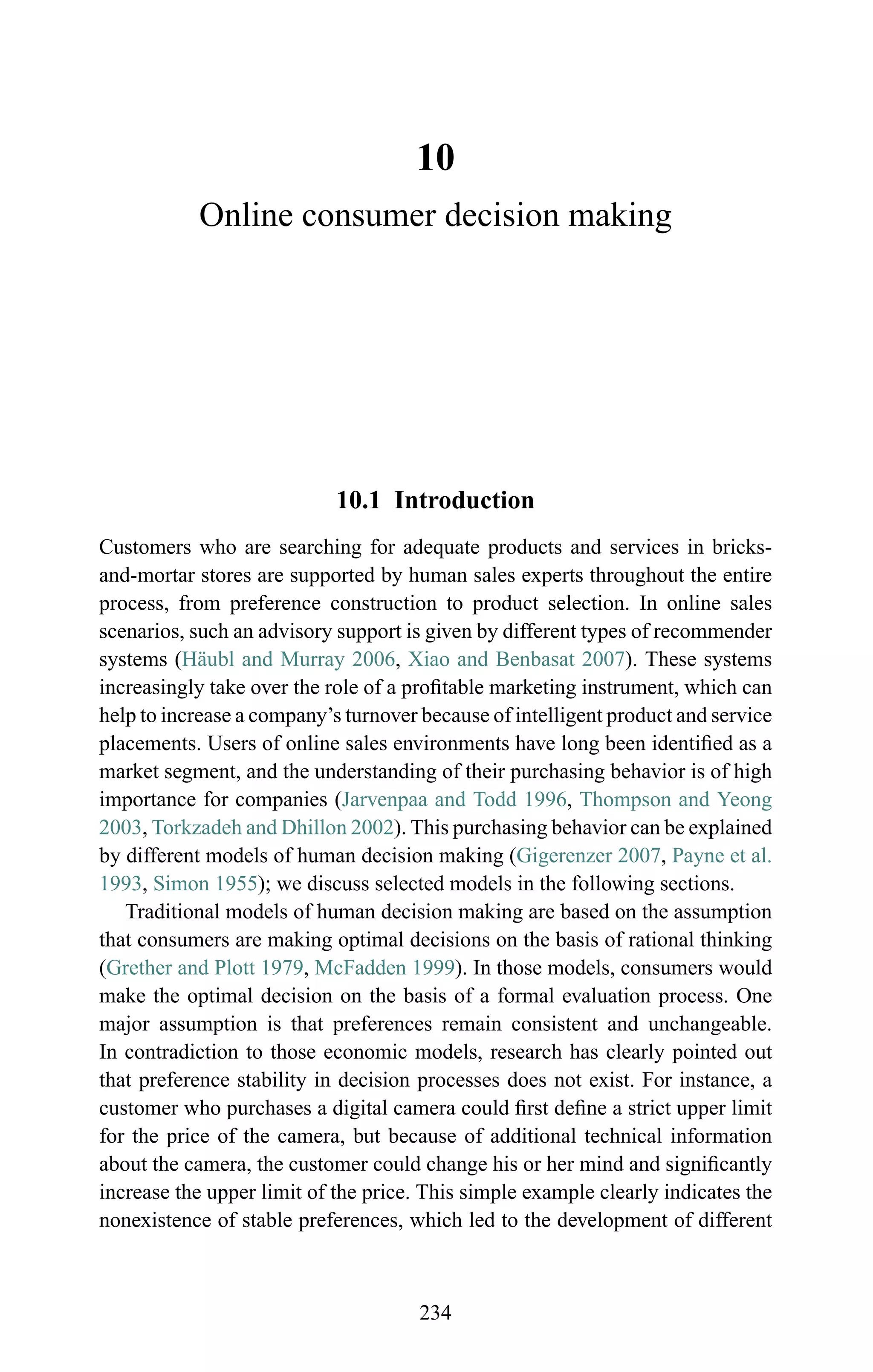10
Online consumer decision making
10.1 Introduction
Customers who are searching for adequate products and services in bricks-
and-mortar stores are supported by human sales experts throughout the entire
process, from preference construction to product selection. In online sales
scenarios, such an advisory support is given by different types of recommender
systems (H¨aubl and Murray 2006, Xiao and Benbasat 2007). These systems
increasingly take over the role of a proﬁtable marketing instrument, which can
help to increase a company’s turnover because of intelligent product and service
placements. Users of online sales environments have long been identiﬁed as a
market segment, and the understanding of their purchasing behavior is of high
importance for companies (Jarvenpaa and Todd 1996, Thompson and Yeong
2003, Torkzadeh and Dhillon 2002). This purchasing behavior can be explained
by different models of human decision making (Gigerenzer 2007, Payne et al.
1993, Simon 1955); we discuss selected models in the following sections.
Traditional models of human decision making are based on the assumption
that consumers are making optimal decisions on the basis of rational thinking
(Grether and Plott 1979, McFadden 1999). In those models, consumers would
make the optimal decision on the basis of a formal evaluation process. One
major assumption is that preferences remain consistent and unchangeable.
In contradiction to those economic models, research has clearly pointed out
that preference stability in decision processes does not exist. For instance, a
customer who purchases a digital camera could ﬁrst deﬁne a strict upper limit
for the price of the camera, but because of additional technical information
about the camera, the customer could change his or her mind and signiﬁcantly
increase the upper limit of the price. This simple example clearly indicates the
nonexistence of stable preferences, which led to the development of different
234
 