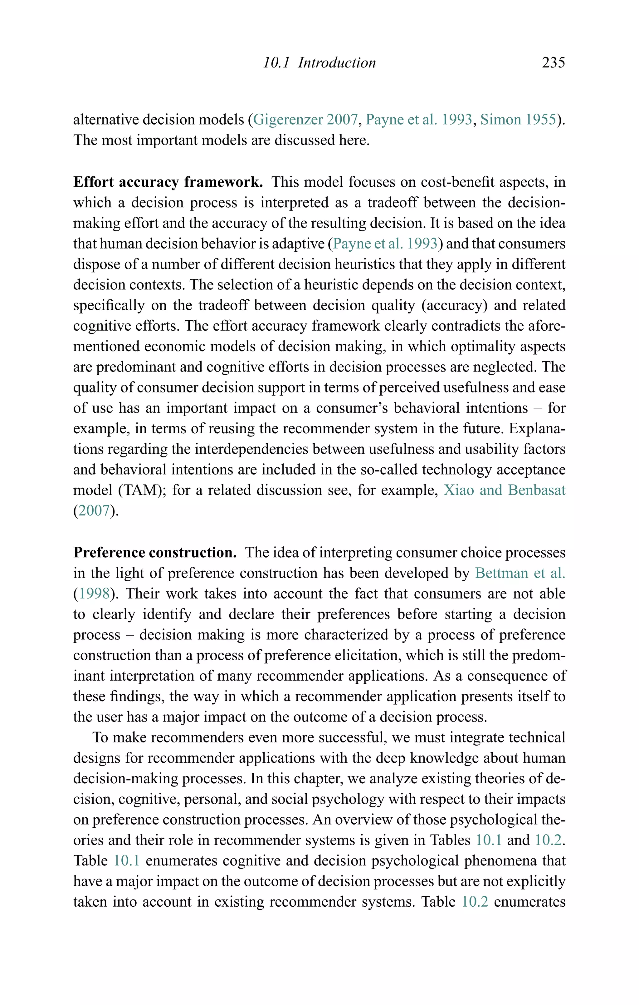10.1 Introduction 235
alternative decision models (Gigerenzer 2007, Payne et al. 1993, Simon 1955).
The most important models are discussed here.
Effort accuracy framework. This model focuses on cost-beneﬁt aspects, in
which a decision process is interpreted as a tradeoff between the decision-
making effort and the accuracy of the resulting decision. It is based on the idea
that human decision behavior is adaptive (Payne et al. 1993) and that consumers
dispose of a number of different decision heuristics that they apply in different
decision contexts. The selection of a heuristic depends on the decision context,
speciﬁcally on the tradeoff between decision quality (accuracy) and related
cognitive efforts. The effort accuracy framework clearly contradicts the afore-
mentioned economic models of decision making, in which optimality aspects
are predominant and cognitive efforts in decision processes are neglected. The
quality of consumer decision support in terms of perceived usefulness and ease
of use has an important impact on a consumer’s behavioral intentions – for
example, in terms of reusing the recommender system in the future. Explana-
tions regarding the interdependencies between usefulness and usability factors
and behavioral intentions are included in the so-called technology acceptance
model (TAM); for a related discussion see, for example, Xiao and Benbasat
(2007).
Preference construction. The idea of interpreting consumer choice processes
in the light of preference construction has been developed by Bettman et al.
(1998). Their work takes into account the fact that consumers are not able
to clearly identify and declare their preferences before starting a decision
process – decision making is more characterized by a process of preference
construction than a process of preference elicitation, which is still the predom-
inant interpretation of many recommender applications. As a consequence of
these ﬁndings, the way in which a recommender application presents itself to
the user has a major impact on the outcome of a decision process.
To make recommenders even more successful, we must integrate technical
designs for recommender applications with the deep knowledge about human
decision-making processes. In this chapter, we analyze existing theories of de-
cision, cognitive, personal, and social psychology with respect to their impacts
on preference construction processes. An overview of those psychological the-
ories and their role in recommender systems is given in Tables 10.1 and 10.2.
Table 10.1 enumerates cognitive and decision psychological phenomena that
have a major impact on the outcome of decision processes but are not explicitly
taken into account in existing recommender systems. Table 10.2 enumerates
 