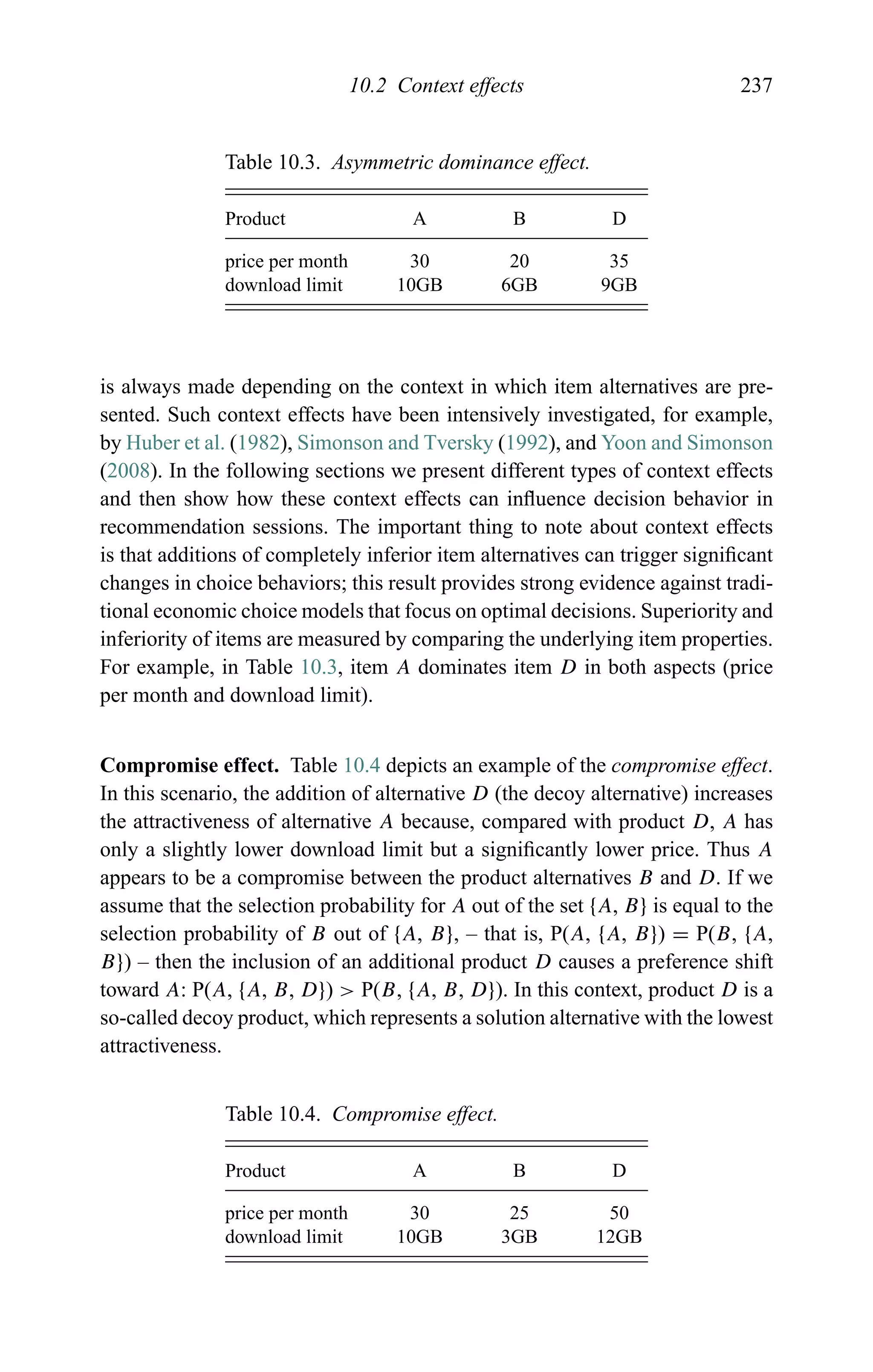 10.2 Context effects 237
Table 10.3. Asymmetric dominance effect.
Product A B D
price per month 30 20 35
download limit 10GB 6GB 9GB
is always made depending on the context in which item alternatives are pre-
sented. Such context effects have been intensively investigated, for example,
by Huber et al. (1982), Simonson and Tversky (1992), and Yoon and Simonson
(2008). In the following sections we present different types of context effects
and then show how these context effects can inﬂuence decision behavior in
recommendation sessions. The important thing to note about context effects
is that additions of completely inferior item alternatives can trigger signiﬁcant
changes in choice behaviors; this result provides strong evidence against tradi-
tional economic choice models that focus on optimal decisions. Superiority and
inferiority of items are measured by comparing the underlying item properties.
For example, in Table 10.3, item A dominates item D in both aspects (price
per month and download limit).
Compromise effect. Table 10.4 depicts an example of the compromise effect.
In this scenario, the addition of alternative D (the decoy alternative) increases
the attractiveness of alternative A because, compared with product D, A has
only a slightly lower download limit but a signiﬁcantly lower price. Thus A
appears to be a compromise between the product alternatives B and D. If we
assume that the selection probability for A out of the set {A, B} is equal to the
selection probability of B out of {A, B}, – that is, P(A, {A, B}) = P(B, {A,
B}) – then the inclusion of an additional product D causes a preference shift
toward A: P(A, {A, B, D}) > P(B, {A, B, D}). In this context, product D is a
so-called decoy product, which represents a solution alternative with the lowest
attractiveness.
Table 10.4. Compromise effect.
Product A B D
price per month 30 25 50
download limit 10GB 3GB 12GB
 
