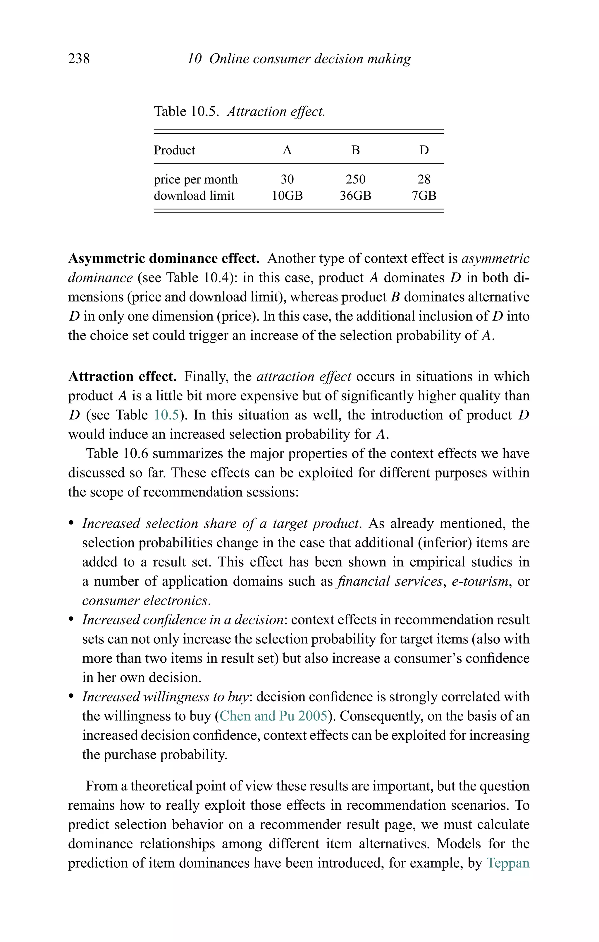 238 10 Online consumer decision making
Table 10.5. Attraction effect.
Product A B D
price per month 30 250 28
download limit 10GB 36GB 7GB
Asymmetric dominance effect. Another type of context effect is asymmetric
dominance (see Table 10.4): in this case, product A dominates D in both di-
mensions (price and download limit), whereas product B dominates alternative
D in only one dimension (price). In this case, the additional inclusion of D into
the choice set could trigger an increase of the selection probability of A.
Attraction effect. Finally, the attraction effect occurs in situations in which
product A is a little bit more expensive but of signiﬁcantly higher quality than
D (see Table 10.5). In this situation as well, the introduction of product D
would induce an increased selection probability for A.
Table 10.6 summarizes the major properties of the context effects we have
discussed so far. These effects can be exploited for different purposes within
the scope of recommendation sessions:
r Increased selection share of a target product. As already mentioned, the
selection probabilities change in the case that additional (inferior) items are
added to a result set. This effect has been shown in empirical studies in
a number of application domains such as ﬁnancial services, e-tourism, or
consumer electronics.
r Increased conﬁdence in a decision: context effects in recommendation result
sets can not only increase the selection probability for target items (also with
more than two items in result set) but also increase a consumer’s conﬁdence
in her own decision.
r Increased willingness to buy: decision conﬁdence is strongly correlated with
the willingness to buy (Chen and Pu 2005). Consequently, on the basis of an
increased decision conﬁdence, context effects can be exploited for increasing
the purchase probability.
From a theoretical point of view these results are important, but the question
remains how to really exploit those effects in recommendation scenarios. To
predict selection behavior on a recommender result page, we must calculate
dominance relationships among different item alternatives. Models for the
prediction of item dominances have been introduced, for example, by Teppan
 