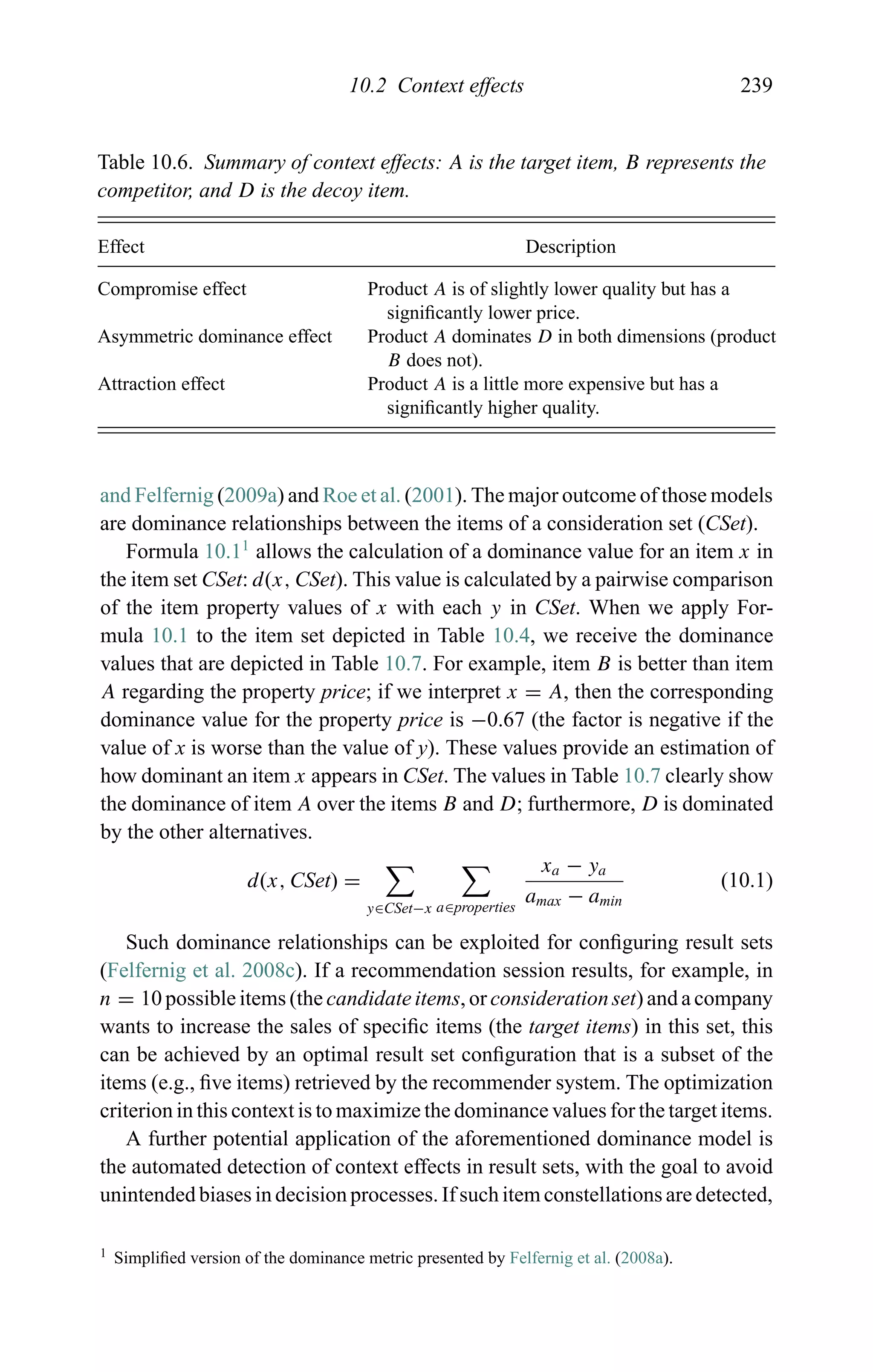 10.2 Context effects 239
Table 10.6. Summary of context effects: A is the target item, B represents the
competitor, and D is the decoy item.
Effect Description
Compromise effect Product A is of slightly lower quality but has a
signiﬁcantly lower price.
Asymmetric dominance effect Product A dominates D in both dimensions (product
B does not).
Attraction effect Product A is a little more expensive but has a
signiﬁcantly higher quality.
and Felfernig (2009a) and Roe et al. (2001). The major outcome of those models
are dominance relationships between the items of a consideration set (CSet).
Formula 10.11
allows the calculation of a dominance value for an item x in
the item set CSet: d(x, CSet). This value is calculated by a pairwise comparison
of the item property values of x with each y in CSet. When we apply For-
mula 10.1 to the item set depicted in Table 10.4, we receive the dominance
values that are depicted in Table 10.7. For example, item B is better than item
A regarding the property price; if we interpret x = A, then the corresponding
dominance value for the property price is −0.67 (the factor is negative if the
value of x is worse than the value of y). These values provide an estimation of
how dominant an item x appears in CSet. The values in Table 10.7 clearly show
the dominance of item A over the items B and D; furthermore, D is dominated
by the other alternatives.
d(x, CSet) =
y∈CSet−x a∈properties
xa − ya
amax − amin
(10.1)
Such dominance relationships can be exploited for conﬁguring result sets
(Felfernig et al. 2008c). If a recommendation session results, for example, in
n = 10 possible items (the candidate items, or consideration set) and a company
wants to increase the sales of speciﬁc items (the target items) in this set, this
can be achieved by an optimal result set conﬁguration that is a subset of the
items (e.g., ﬁve items) retrieved by the recommender system. The optimization
criterion in this context is to maximize the dominance values for the target items.
A further potential application of the aforementioned dominance model is
the automated detection of context effects in result sets, with the goal to avoid
unintended biases in decision processes. If such item constellations are detected,
1 Simpliﬁed version of the dominance metric presented by Felfernig et al. (2008a).
 