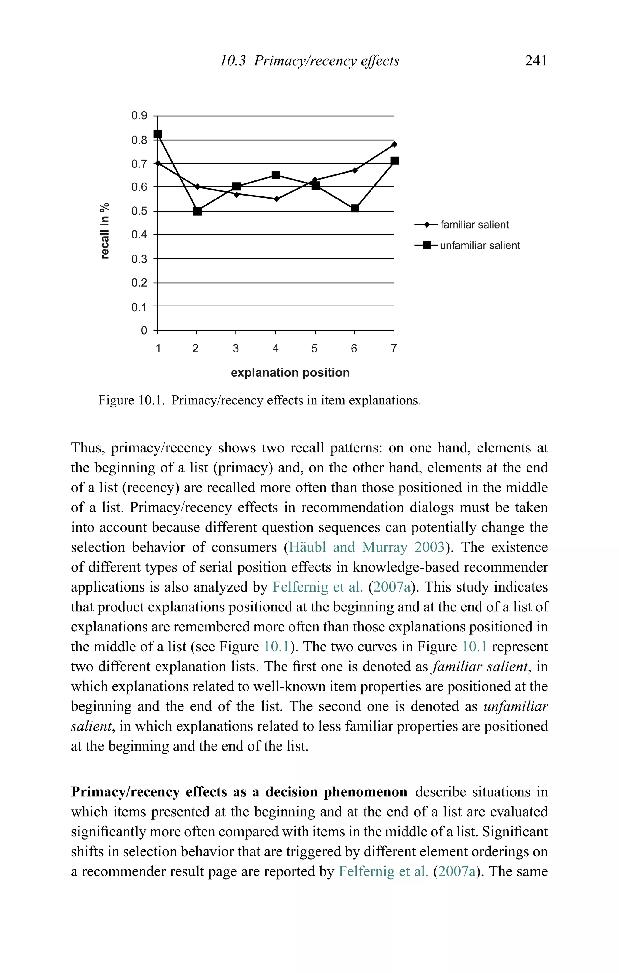 10.3 Primacy/recency effects 241
0.9
0.8
0.7
0.6
0.5
0.4
0.3
0.2
0.1
0
1 2 3 4 5 6 7
familiar salient
unfamiliar salient
explanation position
recallin%
Figure 10.1. Primacy/recency effects in item explanations.
Thus, primacy/recency shows two recall patterns: on one hand, elements at
the beginning of a list (primacy) and, on the other hand, elements at the end
of a list (recency) are recalled more often than those positioned in the middle
of a list. Primacy/recency effects in recommendation dialogs must be taken
into account because different question sequences can potentially change the
selection behavior of consumers (H¨aubl and Murray 2003). The existence
of different types of serial position effects in knowledge-based recommender
applications is also analyzed by Felfernig et al. (2007a). This study indicates
that product explanations positioned at the beginning and at the end of a list of
explanations are remembered more often than those explanations positioned in
the middle of a list (see Figure 10.1). The two curves in Figure 10.1 represent
two different explanation lists. The ﬁrst one is denoted as familiar salient, in
which explanations related to well-known item properties are positioned at the
beginning and the end of the list. The second one is denoted as unfamiliar
salient, in which explanations related to less familiar properties are positioned
at the beginning and the end of the list.
Primacy/recency effects as a decision phenomenon describe situations in
which items presented at the beginning and at the end of a list are evaluated
signiﬁcantly more often compared with items in the middle of a list. Signiﬁcant
shifts in selection behavior that are triggered by different element orderings on
a recommender result page are reported by Felfernig et al. (2007a). The same
 
