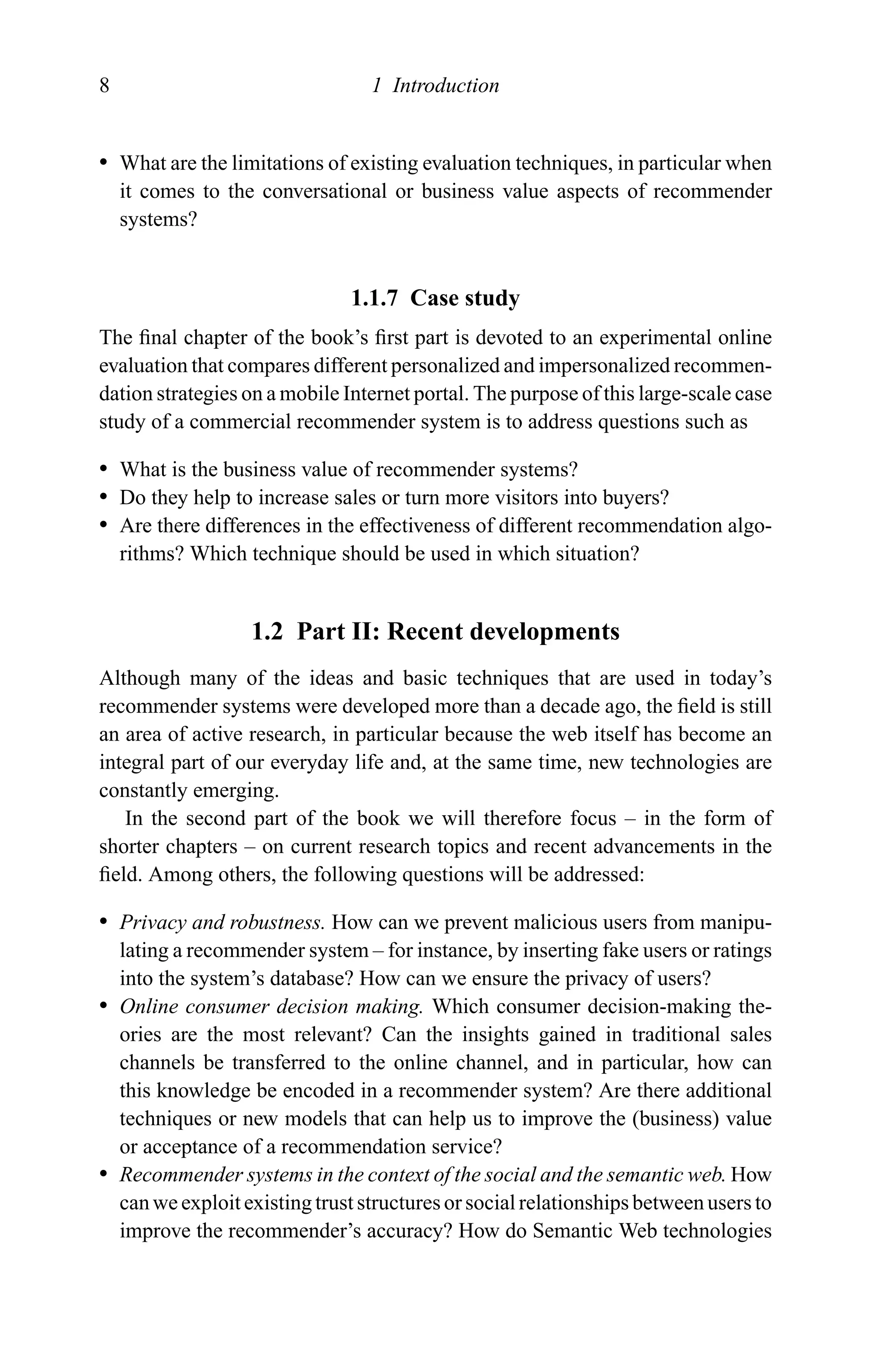 8 1 Introduction
r What are the limitations of existing evaluation techniques, in particular when
it comes to the conversational or business value aspects of recommender
systems?
1.1.7 Case study
The ﬁnal chapter of the book’s ﬁrst part is devoted to an experimental online
evaluation that compares different personalized and impersonalized recommen-
dation strategies on a mobile Internet portal. The purpose of this large-scale case
study of a commercial recommender system is to address questions such as
r What is the business value of recommender systems?
r Do they help to increase sales or turn more visitors into buyers?
r Are there differences in the effectiveness of different recommendation algo-
rithms? Which technique should be used in which situation?
1.2 Part II: Recent developments
Although many of the ideas and basic techniques that are used in today’s
recommender systems were developed more than a decade ago, the ﬁeld is still
an area of active research, in particular because the web itself has become an
integral part of our everyday life and, at the same time, new technologies are
constantly emerging.
In the second part of the book we will therefore focus – in the form of
shorter chapters – on current research topics and recent advancements in the
ﬁeld. Among others, the following questions will be addressed:
r Privacy and robustness. How can we prevent malicious users from manipu-
lating a recommender system – for instance, by inserting fake users or ratings
into the system’s database? How can we ensure the privacy of users?
r Online consumer decision making. Which consumer decision-making the-
ories are the most relevant? Can the insights gained in traditional sales
channels be transferred to the online channel, and in particular, how can
this knowledge be encoded in a recommender system? Are there additional
techniques or new models that can help us to improve the (business) value
or acceptance of a recommendation service?
r Recommender systems in the context of the social and the semantic web. How
can we exploit existing trust structures or social relationships between users to
improve the recommender’s accuracy? How do Semantic Web technologies
 