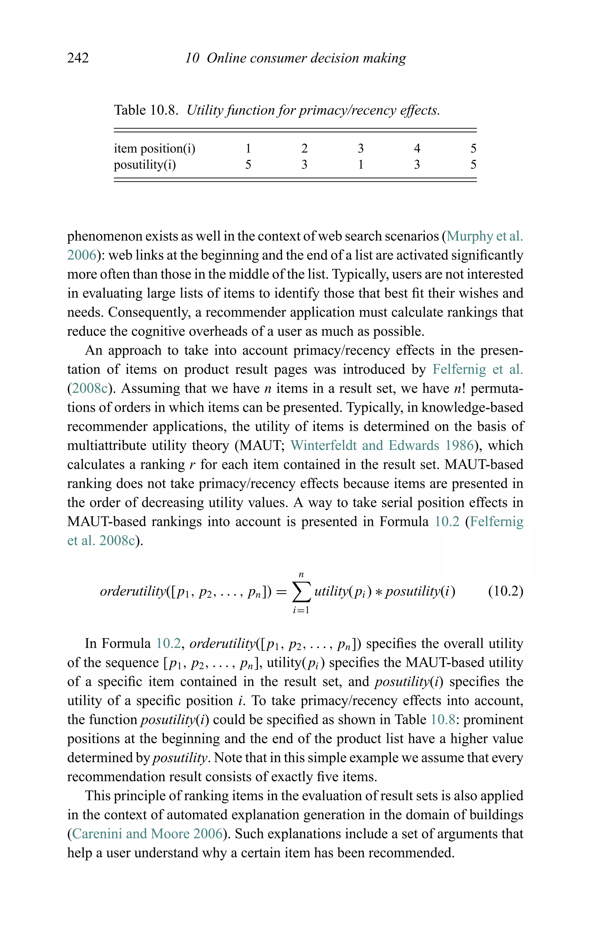 242 10 Online consumer decision making
Table 10.8. Utility function for primacy/recency effects.
item position(i) 1 2 3 4 5
posutility(i) 5 3 1 3 5
phenomenon exists as well in the context of web search scenarios (Murphy et al.
2006): web links at the beginning and the end of a list are activated signiﬁcantly
more often than those in the middle of the list. Typically, users are not interested
in evaluating large lists of items to identify those that best ﬁt their wishes and
needs. Consequently, a recommender application must calculate rankings that
reduce the cognitive overheads of a user as much as possible.
An approach to take into account primacy/recency effects in the presen-
tation of items on product result pages was introduced by Felfernig et al.
(2008c). Assuming that we have n items in a result set, we have n! permuta-
tions of orders in which items can be presented. Typically, in knowledge-based
recommender applications, the utility of items is determined on the basis of
multiattribute utility theory (MAUT; Winterfeldt and Edwards 1986), which
calculates a ranking r for each item contained in the result set. MAUT-based
ranking does not take primacy/recency effects because items are presented in
the order of decreasing utility values. A way to take serial position effects in
MAUT-based rankings into account is presented in Formula 10.2 (Felfernig
et al. 2008c).
orderutility([p1, p2, . . . , pn]) =
n
i=1
utility(pi) ∗ posutility(i) (10.2)
In Formula 10.2, orderutility([p1, p2, . . . , pn]) speciﬁes the overall utility
of the sequence [p1, p2, . . . , pn], utility(pi) speciﬁes the MAUT-based utility
of a speciﬁc item contained in the result set, and posutility(i) speciﬁes the
utility of a speciﬁc position i. To take primacy/recency effects into account,
the function posutility(i) could be speciﬁed as shown in Table 10.8: prominent
positions at the beginning and the end of the product list have a higher value
determined by posutility. Note that in this simple example we assume that every
recommendation result consists of exactly ﬁve items.
This principle of ranking items in the evaluation of result sets is also applied
in the context of automated explanation generation in the domain of buildings
(Carenini and Moore 2006). Such explanations include a set of arguments that
help a user understand why a certain item has been recommended.
 