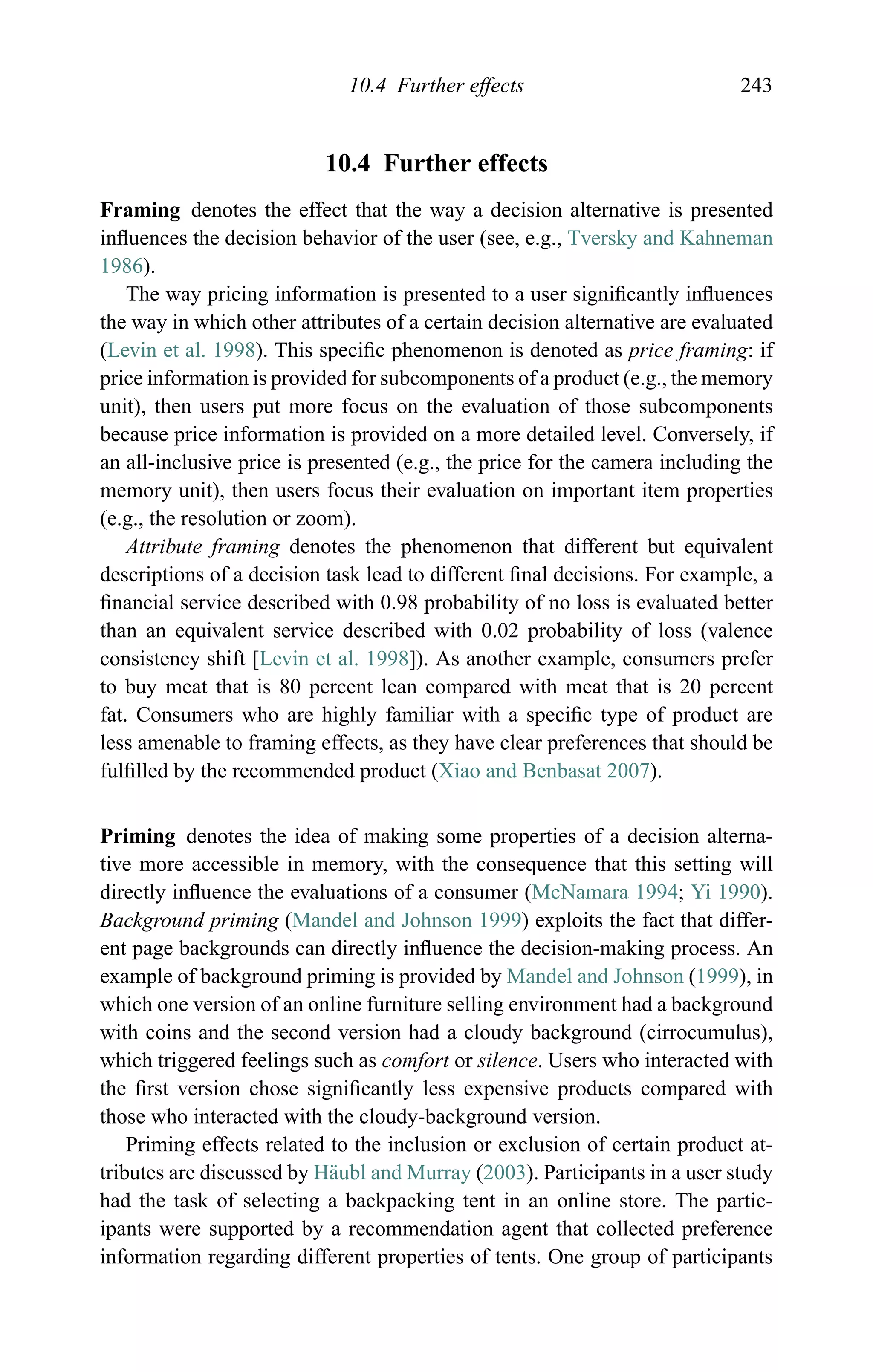 10.4 Further effects 243
10.4 Further effects
Framing denotes the effect that the way a decision alternative is presented
inﬂuences the decision behavior of the user (see, e.g., Tversky and Kahneman
1986).
The way pricing information is presented to a user signiﬁcantly inﬂuences
the way in which other attributes of a certain decision alternative are evaluated
(Levin et al. 1998). This speciﬁc phenomenon is denoted as price framing: if
price information is provided for subcomponents of a product (e.g., the memory
unit), then users put more focus on the evaluation of those subcomponents
because price information is provided on a more detailed level. Conversely, if
an all-inclusive price is presented (e.g., the price for the camera including the
memory unit), then users focus their evaluation on important item properties
(e.g., the resolution or zoom).
Attribute framing denotes the phenomenon that different but equivalent
descriptions of a decision task lead to different ﬁnal decisions. For example, a
ﬁnancial service described with 0.98 probability of no loss is evaluated better
than an equivalent service described with 0.02 probability of loss (valence
consistency shift [Levin et al. 1998]). As another example, consumers prefer
to buy meat that is 80 percent lean compared with meat that is 20 percent
fat. Consumers who are highly familiar with a speciﬁc type of product are
less amenable to framing effects, as they have clear preferences that should be
fulﬁlled by the recommended product (Xiao and Benbasat 2007).
Priming denotes the idea of making some properties of a decision alterna-
tive more accessible in memory, with the consequence that this setting will
directly inﬂuence the evaluations of a consumer (McNamara 1994; Yi 1990).
Background priming (Mandel and Johnson 1999) exploits the fact that differ-
ent page backgrounds can directly inﬂuence the decision-making process. An
example of background priming is provided by Mandel and Johnson (1999), in
which one version of an online furniture selling environment had a background
with coins and the second version had a cloudy background (cirrocumulus),
which triggered feelings such as comfort or silence. Users who interacted with
the ﬁrst version chose signiﬁcantly less expensive products compared with
those who interacted with the cloudy-background version.
Priming effects related to the inclusion or exclusion of certain product at-
tributes are discussed by H¨aubl and Murray (2003). Participants in a user study
had the task of selecting a backpacking tent in an online store. The partic-
ipants were supported by a recommendation agent that collected preference
information regarding different properties of tents. One group of participants
 