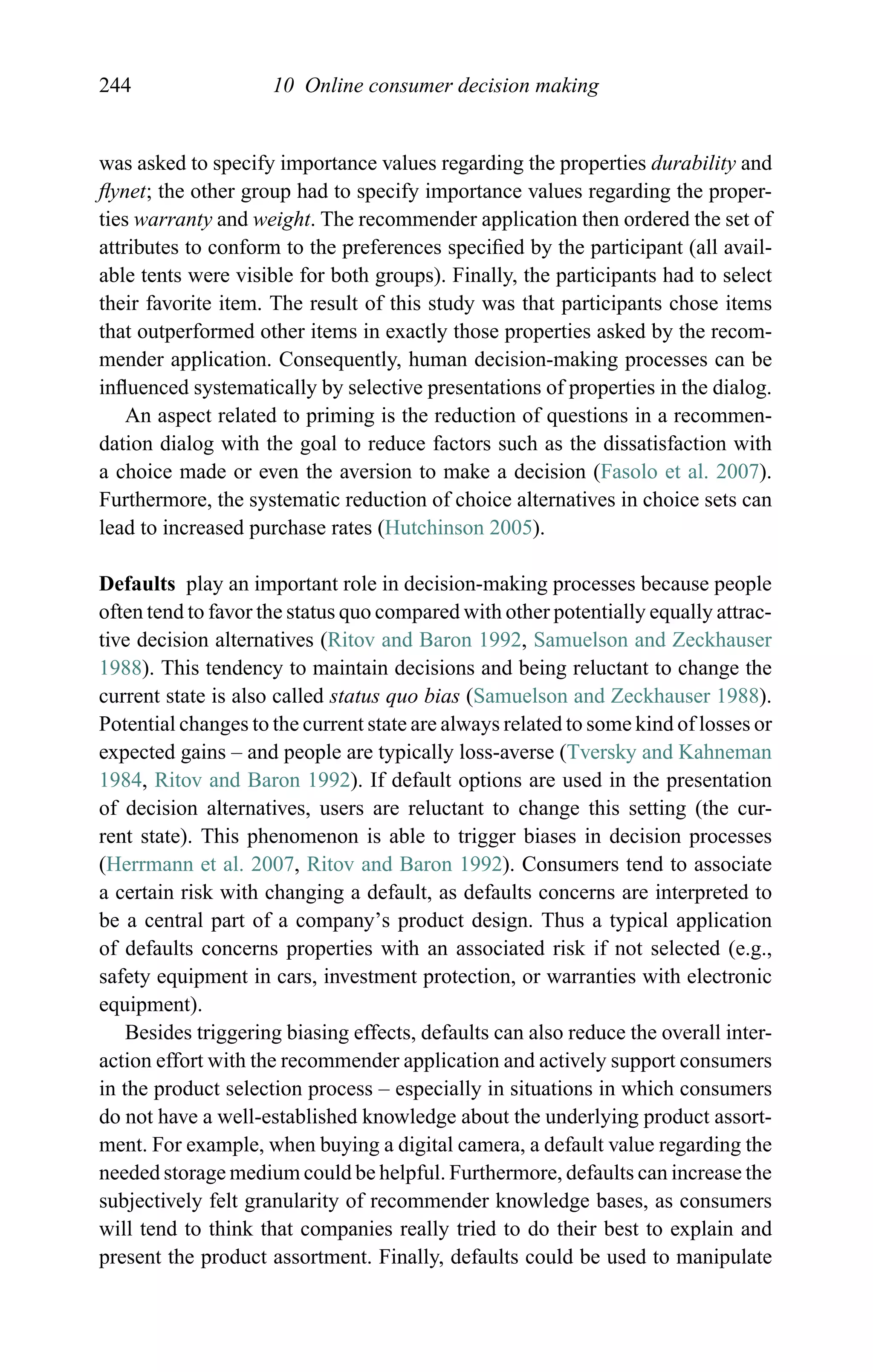 244 10 Online consumer decision making
was asked to specify importance values regarding the properties durability and
ﬂynet; the other group had to specify importance values regarding the proper-
ties warranty and weight. The recommender application then ordered the set of
attributes to conform to the preferences speciﬁed by the participant (all avail-
able tents were visible for both groups). Finally, the participants had to select
their favorite item. The result of this study was that participants chose items
that outperformed other items in exactly those properties asked by the recom-
mender application. Consequently, human decision-making processes can be
inﬂuenced systematically by selective presentations of properties in the dialog.
An aspect related to priming is the reduction of questions in a recommen-
dation dialog with the goal to reduce factors such as the dissatisfaction with
a choice made or even the aversion to make a decision (Fasolo et al. 2007).
Furthermore, the systematic reduction of choice alternatives in choice sets can
lead to increased purchase rates (Hutchinson 2005).
Defaults play an important role in decision-making processes because people
often tend to favor the status quo compared with other potentially equally attrac-
tive decision alternatives (Ritov and Baron 1992, Samuelson and Zeckhauser
1988). This tendency to maintain decisions and being reluctant to change the
current state is also called status quo bias (Samuelson and Zeckhauser 1988).
Potential changes to the current state are always related to some kind of losses or
expected gains – and people are typically loss-averse (Tversky and Kahneman
1984, Ritov and Baron 1992). If default options are used in the presentation
of decision alternatives, users are reluctant to change this setting (the cur-
rent state). This phenomenon is able to trigger biases in decision processes
(Herrmann et al. 2007, Ritov and Baron 1992). Consumers tend to associate
a certain risk with changing a default, as defaults concerns are interpreted to
be a central part of a company’s product design. Thus a typical application
of defaults concerns properties with an associated risk if not selected (e.g.,
safety equipment in cars, investment protection, or warranties with electronic
equipment).
Besides triggering biasing effects, defaults can also reduce the overall inter-
action effort with the recommender application and actively support consumers
in the product selection process – especially in situations in which consumers
do not have a well-established knowledge about the underlying product assort-
ment. For example, when buying a digital camera, a default value regarding the
needed storage medium could be helpful. Furthermore, defaults can increase the
subjectively felt granularity of recommender knowledge bases, as consumers
will tend to think that companies really tried to do their best to explain and
present the product assortment. Finally, defaults could be used to manipulate
 