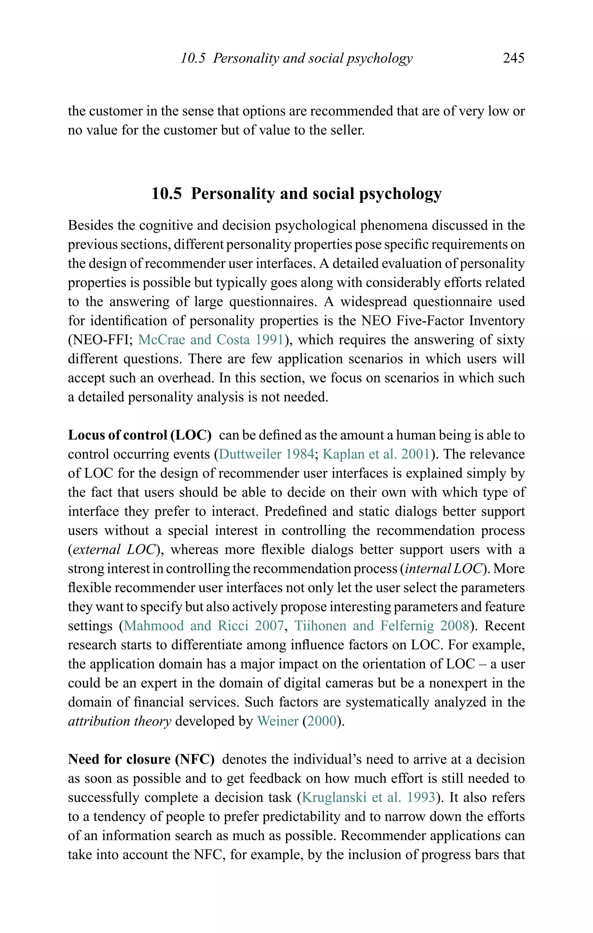 10.5 Personality and social psychology 245
the customer in the sense that options are recommended that are of very low or
no value for the customer but of value to the seller.
10.5 Personality and social psychology
Besides the cognitive and decision psychological phenomena discussed in the
previous sections, different personality properties pose speciﬁc requirements on
the design of recommender user interfaces. A detailed evaluation of personality
properties is possible but typically goes along with considerably efforts related
to the answering of large questionnaires. A widespread questionnaire used
for identiﬁcation of personality properties is the NEO Five-Factor Inventory
(NEO-FFI; McCrae and Costa 1991), which requires the answering of sixty
different questions. There are few application scenarios in which users will
accept such an overhead. In this section, we focus on scenarios in which such
a detailed personality analysis is not needed.
Locus of control (LOC) can be deﬁned as the amount a human being is able to
control occurring events (Duttweiler 1984; Kaplan et al. 2001). The relevance
of LOC for the design of recommender user interfaces is explained simply by
the fact that users should be able to decide on their own with which type of
interface they prefer to interact. Predeﬁned and static dialogs better support
users without a special interest in controlling the recommendation process
(external LOC), whereas more ﬂexible dialogs better support users with a
strong interest in controlling the recommendation process (internal LOC). More
ﬂexible recommender user interfaces not only let the user select the parameters
they want to specify but also actively propose interesting parameters and feature
settings (Mahmood and Ricci 2007, Tiihonen and Felfernig 2008). Recent
research starts to differentiate among inﬂuence factors on LOC. For example,
the application domain has a major impact on the orientation of LOC – a user
could be an expert in the domain of digital cameras but be a nonexpert in the
domain of ﬁnancial services. Such factors are systematically analyzed in the
attribution theory developed by Weiner (2000).
Need for closure (NFC) denotes the individual’s need to arrive at a decision
as soon as possible and to get feedback on how much effort is still needed to
successfully complete a decision task (Kruglanski et al. 1993). It also refers
to a tendency of people to prefer predictability and to narrow down the efforts
of an information search as much as possible. Recommender applications can
take into account the NFC, for example, by the inclusion of progress bars that
 