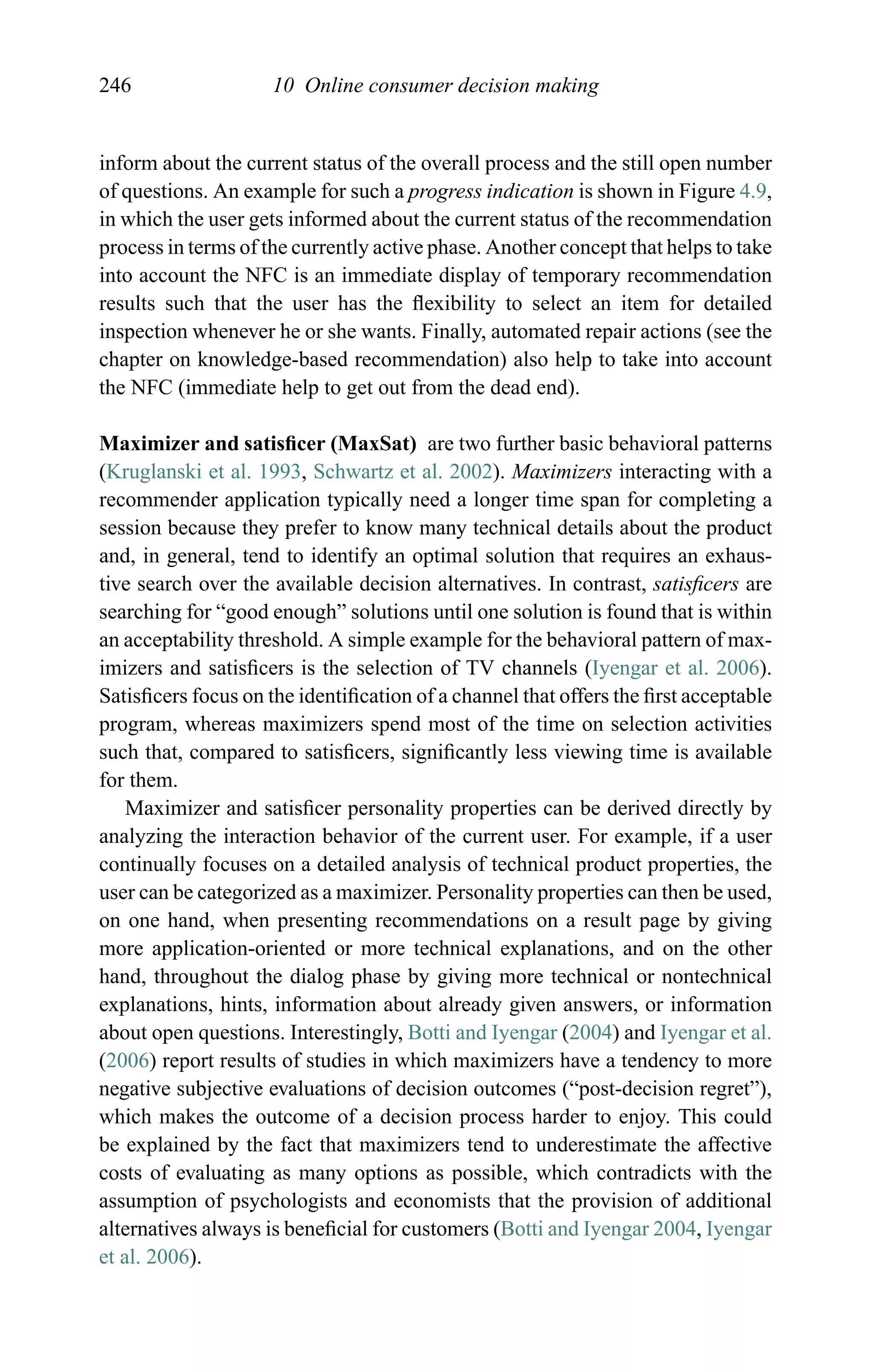 246 10 Online consumer decision making
inform about the current status of the overall process and the still open number
of questions. An example for such a progress indication is shown in Figure 4.9,
in which the user gets informed about the current status of the recommendation
process in terms of the currently active phase. Another concept that helps to take
into account the NFC is an immediate display of temporary recommendation
results such that the user has the ﬂexibility to select an item for detailed
inspection whenever he or she wants. Finally, automated repair actions (see the
chapter on knowledge-based recommendation) also help to take into account
the NFC (immediate help to get out from the dead end).
Maximizer and satisﬁcer (MaxSat) are two further basic behavioral patterns
(Kruglanski et al. 1993, Schwartz et al. 2002). Maximizers interacting with a
recommender application typically need a longer time span for completing a
session because they prefer to know many technical details about the product
and, in general, tend to identify an optimal solution that requires an exhaus-
tive search over the available decision alternatives. In contrast, satisﬁcers are
searching for “good enough” solutions until one solution is found that is within
an acceptability threshold. A simple example for the behavioral pattern of max-
imizers and satisﬁcers is the selection of TV channels (Iyengar et al. 2006).
Satisﬁcers focus on the identiﬁcation of a channel that offers the ﬁrst acceptable
program, whereas maximizers spend most of the time on selection activities
such that, compared to satisﬁcers, signiﬁcantly less viewing time is available
for them.
Maximizer and satisﬁcer personality properties can be derived directly by
analyzing the interaction behavior of the current user. For example, if a user
continually focuses on a detailed analysis of technical product properties, the
user can be categorized as a maximizer. Personality properties can then be used,
on one hand, when presenting recommendations on a result page by giving
more application-oriented or more technical explanations, and on the other
hand, throughout the dialog phase by giving more technical or nontechnical
explanations, hints, information about already given answers, or information
about open questions. Interestingly, Botti and Iyengar (2004) and Iyengar et al.
(2006) report results of studies in which maximizers have a tendency to more
negative subjective evaluations of decision outcomes (“post-decision regret”),
which makes the outcome of a decision process harder to enjoy. This could
be explained by the fact that maximizers tend to underestimate the affective
costs of evaluating as many options as possible, which contradicts with the
assumption of psychologists and economists that the provision of additional
alternatives always is beneﬁcial for customers (Botti and Iyengar 2004, Iyengar
et al. 2006).
 
