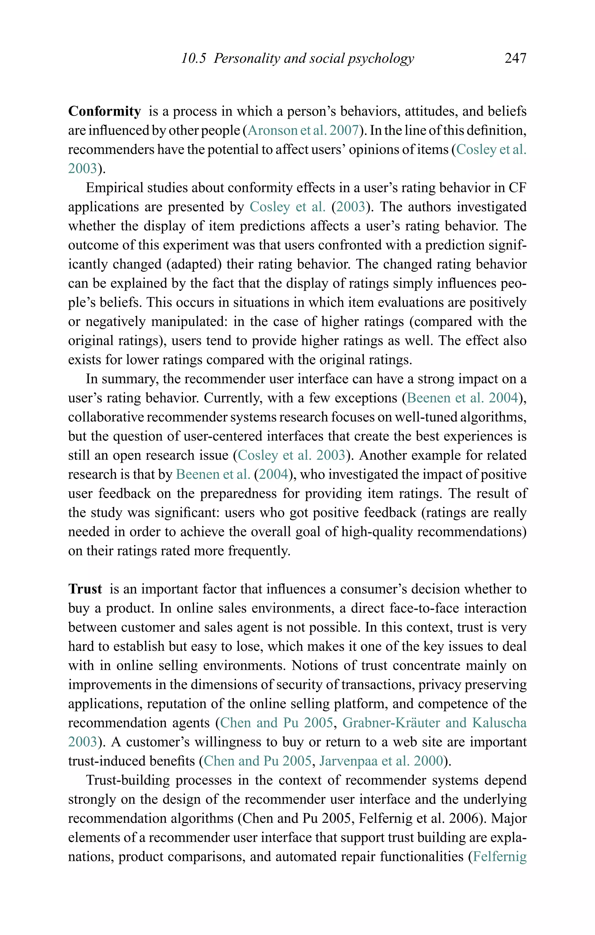 10.5 Personality and social psychology 247
Conformity is a process in which a person’s behaviors, attitudes, and beliefs
are inﬂuenced by other people (Aronson et al. 2007). In the line of this deﬁnition,
recommenders have the potential to affect users’ opinions of items (Cosley et al.
2003).
Empirical studies about conformity effects in a user’s rating behavior in CF
applications are presented by Cosley et al. (2003). The authors investigated
whether the display of item predictions affects a user’s rating behavior. The
outcome of this experiment was that users confronted with a prediction signif-
icantly changed (adapted) their rating behavior. The changed rating behavior
can be explained by the fact that the display of ratings simply inﬂuences peo-
ple’s beliefs. This occurs in situations in which item evaluations are positively
or negatively manipulated: in the case of higher ratings (compared with the
original ratings), users tend to provide higher ratings as well. The effect also
exists for lower ratings compared with the original ratings.
In summary, the recommender user interface can have a strong impact on a
user’s rating behavior. Currently, with a few exceptions (Beenen et al. 2004),
collaborative recommender systems research focuses on well-tuned algorithms,
but the question of user-centered interfaces that create the best experiences is
still an open research issue (Cosley et al. 2003). Another example for related
research is that by Beenen et al. (2004), who investigated the impact of positive
user feedback on the preparedness for providing item ratings. The result of
the study was signiﬁcant: users who got positive feedback (ratings are really
needed in order to achieve the overall goal of high-quality recommendations)
on their ratings rated more frequently.
Trust is an important factor that inﬂuences a consumer’s decision whether to
buy a product. In online sales environments, a direct face-to-face interaction
between customer and sales agent is not possible. In this context, trust is very
hard to establish but easy to lose, which makes it one of the key issues to deal
with in online selling environments. Notions of trust concentrate mainly on
improvements in the dimensions of security of transactions, privacy preserving
applications, reputation of the online selling platform, and competence of the
recommendation agents (Chen and Pu 2005, Grabner-Kr¨auter and Kaluscha
2003). A customer’s willingness to buy or return to a web site are important
trust-induced beneﬁts (Chen and Pu 2005, Jarvenpaa et al. 2000).
Trust-building processes in the context of recommender systems depend
strongly on the design of the recommender user interface and the underlying
recommendation algorithms (Chen and Pu 2005, Felfernig et al. 2006). Major
elements of a recommender user interface that support trust building are expla-
nations, product comparisons, and automated repair functionalities (Felfernig
 