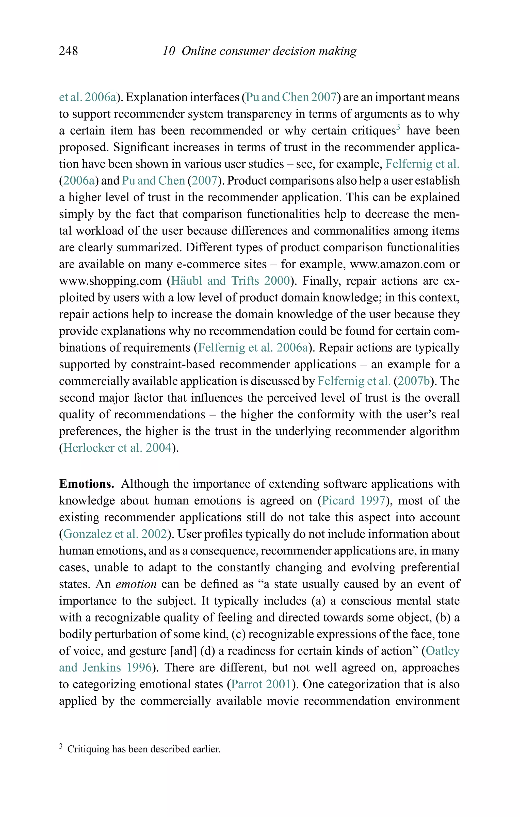 248 10 Online consumer decision making
et al. 2006a). Explanation interfaces (Pu and Chen 2007) are an important means
to support recommender system transparency in terms of arguments as to why
a certain item has been recommended or why certain critiques3
have been
proposed. Signiﬁcant increases in terms of trust in the recommender applica-
tion have been shown in various user studies – see, for example, Felfernig et al.
(2006a) and Pu and Chen (2007). Product comparisons also help a user establish
a higher level of trust in the recommender application. This can be explained
simply by the fact that comparison functionalities help to decrease the men-
tal workload of the user because differences and commonalities among items
are clearly summarized. Different types of product comparison functionalities
are available on many e-commerce sites – for example, www.amazon.com or
www.shopping.com (H¨aubl and Trifts 2000). Finally, repair actions are ex-
ploited by users with a low level of product domain knowledge; in this context,
repair actions help to increase the domain knowledge of the user because they
provide explanations why no recommendation could be found for certain com-
binations of requirements (Felfernig et al. 2006a). Repair actions are typically
supported by constraint-based recommender applications – an example for a
commercially available application is discussed by Felfernig et al. (2007b). The
second major factor that inﬂuences the perceived level of trust is the overall
quality of recommendations – the higher the conformity with the user’s real
preferences, the higher is the trust in the underlying recommender algorithm
(Herlocker et al. 2004).
Emotions. Although the importance of extending software applications with
knowledge about human emotions is agreed on (Picard 1997), most of the
existing recommender applications still do not take this aspect into account
(Gonzalez et al. 2002). User proﬁles typically do not include information about
human emotions, and as a consequence, recommender applications are, in many
cases, unable to adapt to the constantly changing and evolving preferential
states. An emotion can be deﬁned as “a state usually caused by an event of
importance to the subject. It typically includes (a) a conscious mental state
with a recognizable quality of feeling and directed towards some object, (b) a
bodily perturbation of some kind, (c) recognizable expressions of the face, tone
of voice, and gesture [and] (d) a readiness for certain kinds of action” (Oatley
and Jenkins 1996). There are different, but not well agreed on, approaches
to categorizing emotional states (Parrot 2001). One categorization that is also
applied by the commercially available movie recommendation environment
3 Critiquing has been described earlier.
 
