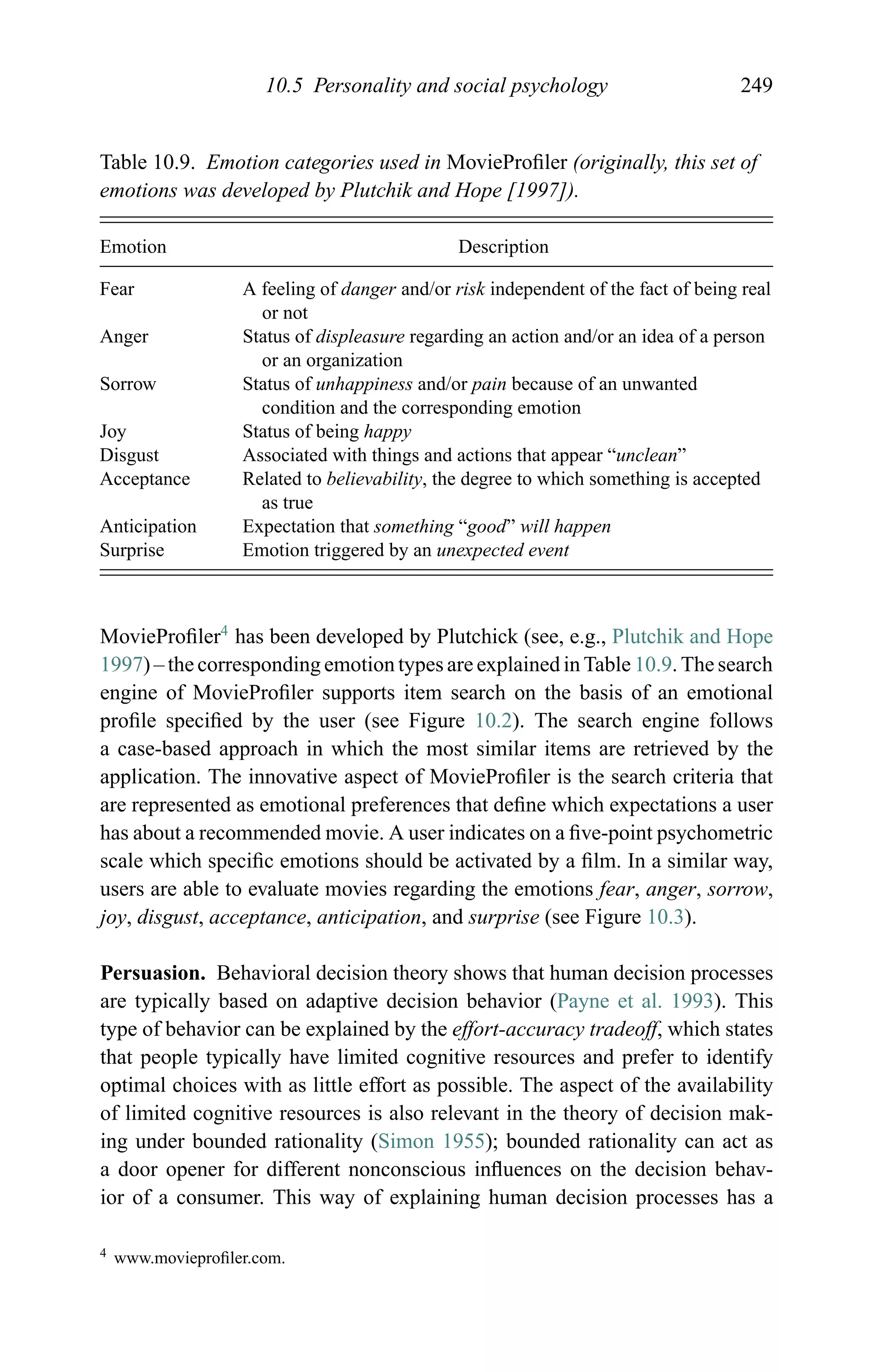10.5 Personality and social psychology 249
Table 10.9. Emotion categories used in MovieProﬁler (originally, this set of
emotions was developed by Plutchik and Hope [1997]).
Emotion Description
Fear A feeling of danger and/or risk independent of the fact of being real
or not
Anger Status of displeasure regarding an action and/or an idea of a person
or an organization
Sorrow Status of unhappiness and/or pain because of an unwanted
condition and the corresponding emotion
Joy Status of being happy
Disgust Associated with things and actions that appear “unclean”
Acceptance Related to believability, the degree to which something is accepted
as true
Anticipation Expectation that something “good” will happen
Surprise Emotion triggered by an unexpected event
MovieProﬁler4
has been developed by Plutchick (see, e.g., Plutchik and Hope
1997) – the corresponding emotion types are explained in Table 10.9. The search
engine of MovieProﬁler supports item search on the basis of an emotional
proﬁle speciﬁed by the user (see Figure 10.2). The search engine follows
a case-based approach in which the most similar items are retrieved by the
application. The innovative aspect of MovieProﬁler is the search criteria that
are represented as emotional preferences that deﬁne which expectations a user
has about a recommended movie. A user indicates on a ﬁve-point psychometric
scale which speciﬁc emotions should be activated by a ﬁlm. In a similar way,
users are able to evaluate movies regarding the emotions fear, anger, sorrow,
joy, disgust, acceptance, anticipation, and surprise (see Figure 10.3).
Persuasion. Behavioral decision theory shows that human decision processes
are typically based on adaptive decision behavior (Payne et al. 1993). This
type of behavior can be explained by the effort-accuracy tradeoff, which states
that people typically have limited cognitive resources and prefer to identify
optimal choices with as little effort as possible. The aspect of the availability
of limited cognitive resources is also relevant in the theory of decision mak-
ing under bounded rationality (Simon 1955); bounded rationality can act as
a door opener for different nonconscious inﬂuences on the decision behav-
ior of a consumer. This way of explaining human decision processes has a
4 www.movieproﬁler.com.
 