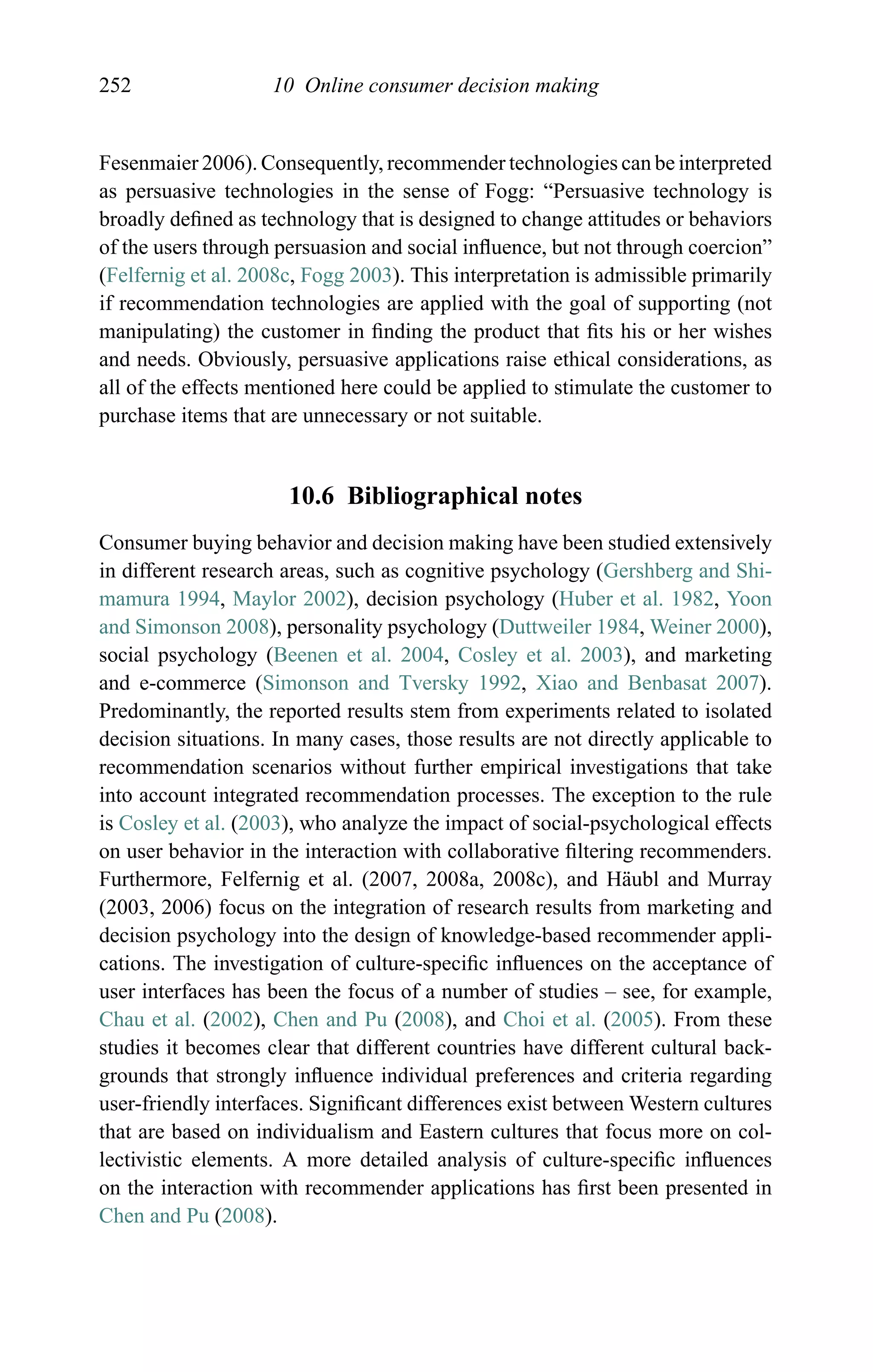 252 10 Online consumer decision making
Fesenmaier 2006). Consequently, recommender technologies can be interpreted
as persuasive technologies in the sense of Fogg: “Persuasive technology is
broadly deﬁned as technology that is designed to change attitudes or behaviors
of the users through persuasion and social inﬂuence, but not through coercion”
(Felfernig et al. 2008c, Fogg 2003). This interpretation is admissible primarily
if recommendation technologies are applied with the goal of supporting (not
manipulating) the customer in ﬁnding the product that ﬁts his or her wishes
and needs. Obviously, persuasive applications raise ethical considerations, as
all of the effects mentioned here could be applied to stimulate the customer to
purchase items that are unnecessary or not suitable.
10.6 Bibliographical notes
Consumer buying behavior and decision making have been studied extensively
in different research areas, such as cognitive psychology (Gershberg and Shi-
mamura 1994, Maylor 2002), decision psychology (Huber et al. 1982, Yoon
and Simonson 2008), personality psychology (Duttweiler 1984, Weiner 2000),
social psychology (Beenen et al. 2004, Cosley et al. 2003), and marketing
and e-commerce (Simonson and Tversky 1992, Xiao and Benbasat 2007).
Predominantly, the reported results stem from experiments related to isolated
decision situations. In many cases, those results are not directly applicable to
recommendation scenarios without further empirical investigations that take
into account integrated recommendation processes. The exception to the rule
is Cosley et al. (2003), who analyze the impact of social-psychological effects
on user behavior in the interaction with collaborative ﬁltering recommenders.
Furthermore, Felfernig et al. (2007, 2008a, 2008c), and H¨aubl and Murray
(2003, 2006) focus on the integration of research results from marketing and
decision psychology into the design of knowledge-based recommender appli-
cations. The investigation of culture-speciﬁc inﬂuences on the acceptance of
user interfaces has been the focus of a number of studies – see, for example,
Chau et al. (2002), Chen and Pu (2008), and Choi et al. (2005). From these
studies it becomes clear that different countries have different cultural back-
grounds that strongly inﬂuence individual preferences and criteria regarding
user-friendly interfaces. Signiﬁcant differences exist between Western cultures
that are based on individualism and Eastern cultures that focus more on col-
lectivistic elements. A more detailed analysis of culture-speciﬁc inﬂuences
on the interaction with recommender applications has ﬁrst been presented in
Chen and Pu (2008).
 