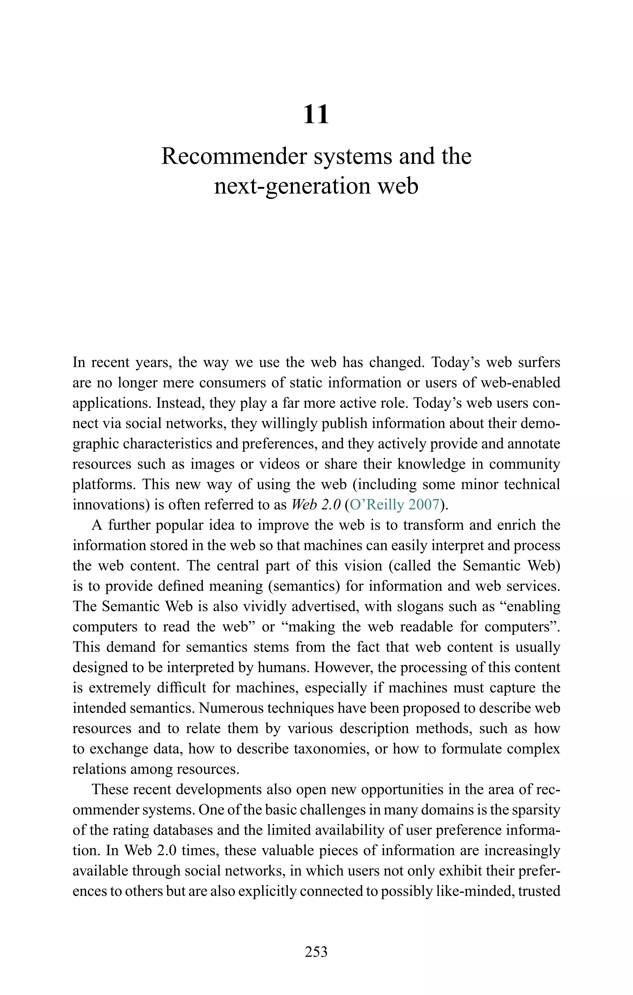 11
Recommender systems and the
next-generation web
In recent years, the way we use the web has changed. Today’s web surfers
are no longer mere consumers of static information or users of web-enabled
applications. Instead, they play a far more active role. Today’s web users con-
nect via social networks, they willingly publish information about their demo-
graphic characteristics and preferences, and they actively provide and annotate
resources such as images or videos or share their knowledge in community
platforms. This new way of using the web (including some minor technical
innovations) is often referred to as Web 2.0 (O’Reilly 2007).
A further popular idea to improve the web is to transform and enrich the
information stored in the web so that machines can easily interpret and process
the web content. The central part of this vision (called the Semantic Web)
is to provide deﬁned meaning (semantics) for information and web services.
The Semantic Web is also vividly advertised, with slogans such as “enabling
computers to read the web” or “making the web readable for computers”.
This demand for semantics stems from the fact that web content is usually
designed to be interpreted by humans. However, the processing of this content
is extremely difﬁcult for machines, especially if machines must capture the
intended semantics. Numerous techniques have been proposed to describe web
resources and to relate them by various description methods, such as how
to exchange data, how to describe taxonomies, or how to formulate complex
relations among resources.
These recent developments also open new opportunities in the area of rec-
ommender systems. One of the basic challenges in many domains is the sparsity
of the rating databases and the limited availability of user preference informa-
tion. In Web 2.0 times, these valuable pieces of information are increasingly
available through social networks, in which users not only exhibit their prefer-
ences to others but are also explicitly connected to possibly like-minded, trusted
253
 
