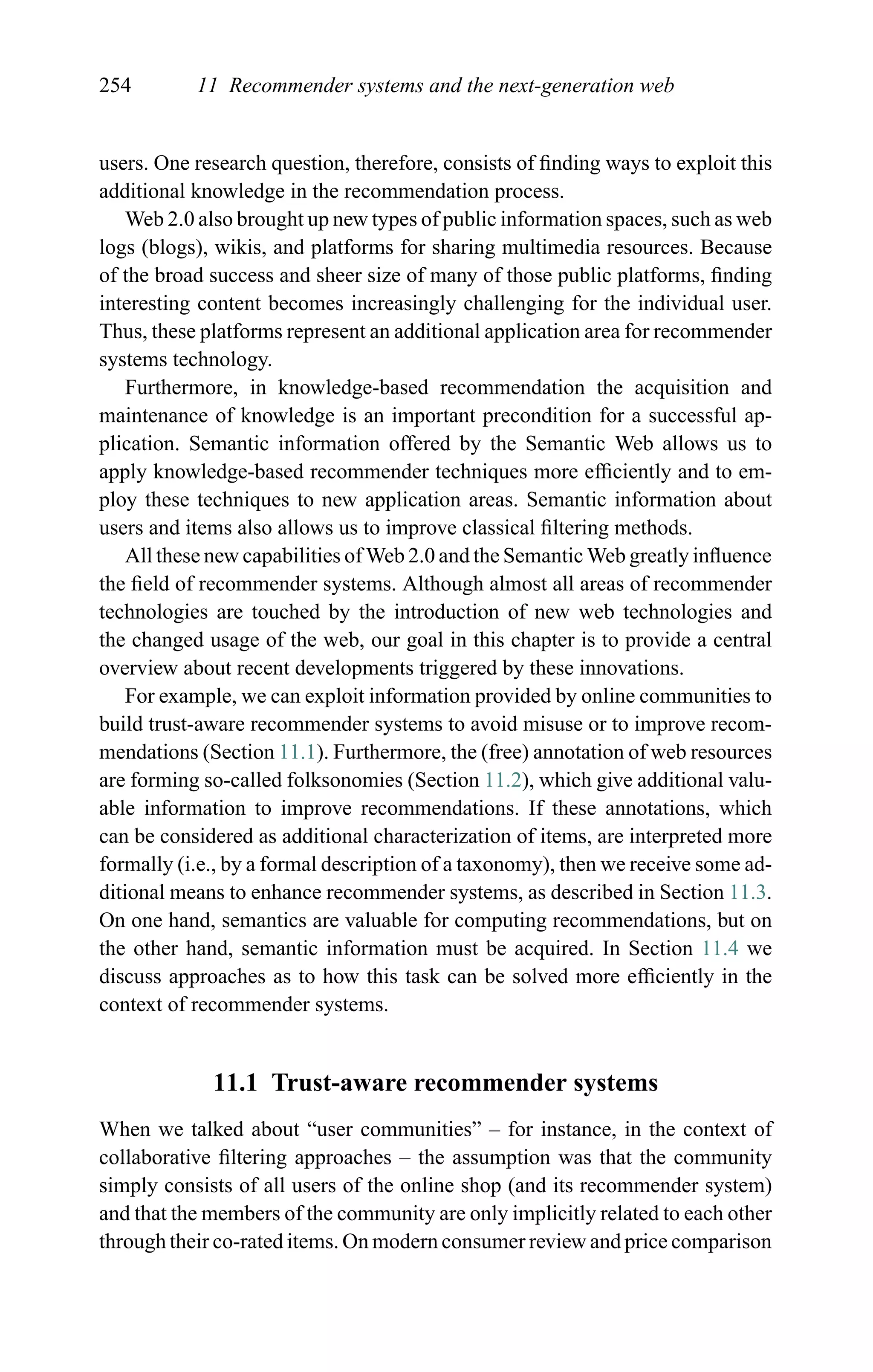 254 11 Recommender systems and the next-generation web
users. One research question, therefore, consists of ﬁnding ways to exploit this
additional knowledge in the recommendation process.
Web 2.0 also brought up new types of public information spaces, such as web
logs (blogs), wikis, and platforms for sharing multimedia resources. Because
of the broad success and sheer size of many of those public platforms, ﬁnding
interesting content becomes increasingly challenging for the individual user.
Thus, these platforms represent an additional application area for recommender
systems technology.
Furthermore, in knowledge-based recommendation the acquisition and
maintenance of knowledge is an important precondition for a successful ap-
plication. Semantic information offered by the Semantic Web allows us to
apply knowledge-based recommender techniques more efﬁciently and to em-
ploy these techniques to new application areas. Semantic information about
users and items also allows us to improve classical ﬁltering methods.
All these new capabilities of Web 2.0 and the Semantic Web greatly inﬂuence
the ﬁeld of recommender systems. Although almost all areas of recommender
technologies are touched by the introduction of new web technologies and
the changed usage of the web, our goal in this chapter is to provide a central
overview about recent developments triggered by these innovations.
For example, we can exploit information provided by online communities to
build trust-aware recommender systems to avoid misuse or to improve recom-
mendations (Section 11.1). Furthermore, the (free) annotation of web resources
are forming so-called folksonomies (Section 11.2), which give additional valu-
able information to improve recommendations. If these annotations, which
can be considered as additional characterization of items, are interpreted more
formally (i.e., by a formal description of a taxonomy), then we receive some ad-
ditional means to enhance recommender systems, as described in Section 11.3.
On one hand, semantics are valuable for computing recommendations, but on
the other hand, semantic information must be acquired. In Section 11.4 we
discuss approaches as to how this task can be solved more efﬁciently in the
context of recommender systems.
11.1 Trust-aware recommender systems
When we talked about “user communities” – for instance, in the context of
collaborative ﬁltering approaches – the assumption was that the community
simply consists of all users of the online shop (and its recommender system)
and that the members of the community are only implicitly related to each other
through their co-rated items. On modern consumer review and price comparison
 