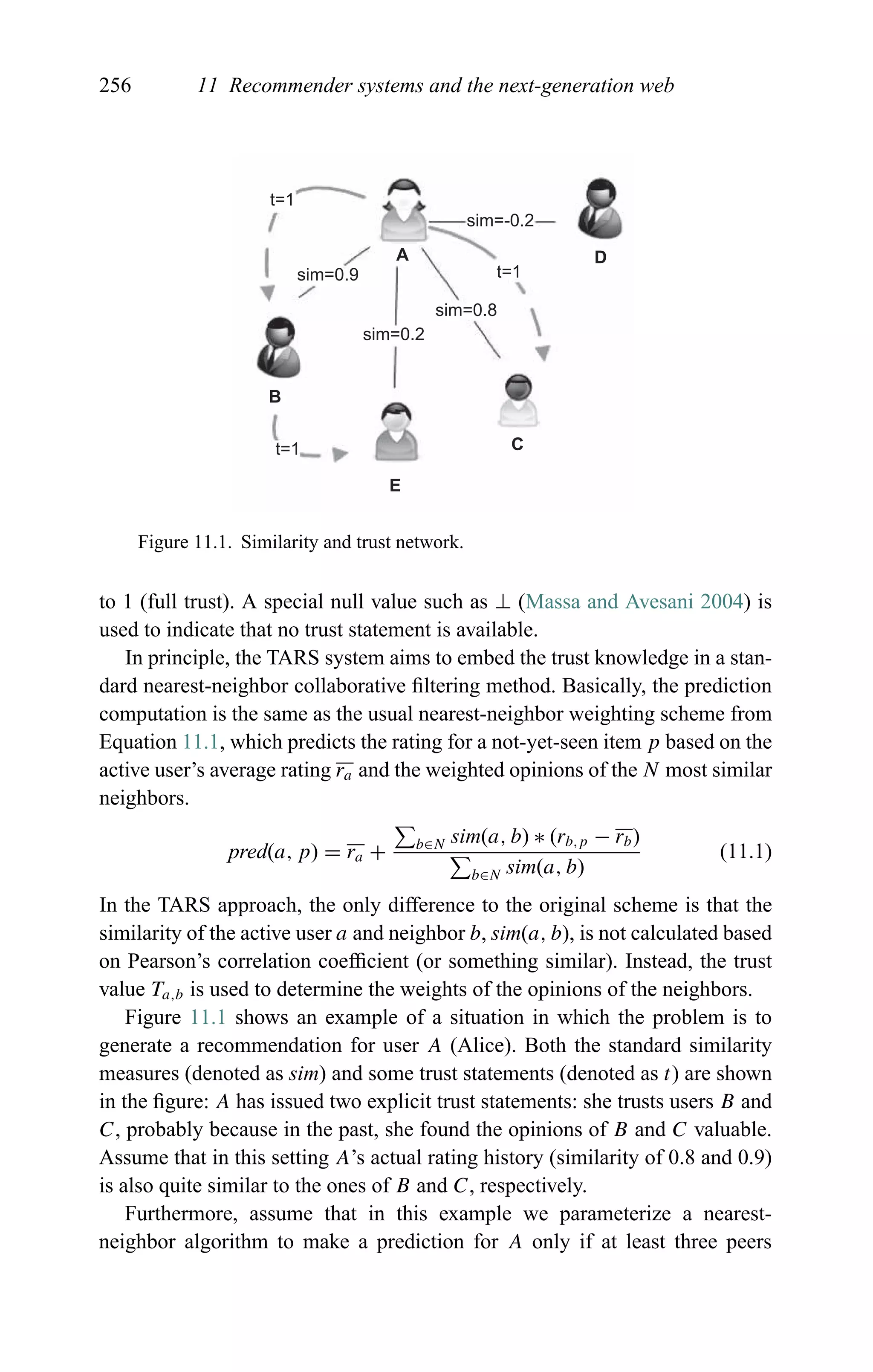 256 11 Recommender systems and the next-generation web
t=1
t=1
t=1
sim=0.9
sim=0.2
sim=-0.2
sim=0.8
A
B
E
C
D
Figure 11.1. Similarity and trust network.
to 1 (full trust). A special null value such as ⊥ (Massa and Avesani 2004) is
used to indicate that no trust statement is available.
In principle, the TARS system aims to embed the trust knowledge in a stan-
dard nearest-neighbor collaborative ﬁltering method. Basically, the prediction
computation is the same as the usual nearest-neighbor weighting scheme from
Equation 11.1, which predicts the rating for a not-yet-seen item p based on the
active user’s average rating ra and the weighted opinions of the N most similar
neighbors.
pred(a, p) = ra + b∈N sim(a, b) ∗ (rb,p − rb)
b∈N sim(a, b)
(11.1)
In the TARS approach, the only difference to the original scheme is that the
similarity of the active user a and neighbor b, sim(a, b), is not calculated based
on Pearson’s correlation coefﬁcient (or something similar). Instead, the trust
value Ta,b is used to determine the weights of the opinions of the neighbors.
Figure 11.1 shows an example of a situation in which the problem is to
generate a recommendation for user A (Alice). Both the standard similarity
measures (denoted as sim) and some trust statements (denoted as t) are shown
in the ﬁgure: A has issued two explicit trust statements: she trusts users B and
C, probably because in the past, she found the opinions of B and C valuable.
Assume that in this setting A’s actual rating history (similarity of 0.8 and 0.9)
is also quite similar to the ones of B and C, respectively.
Furthermore, assume that in this example we parameterize a nearest-
neighbor algorithm to make a prediction for A only if at least three peers
 