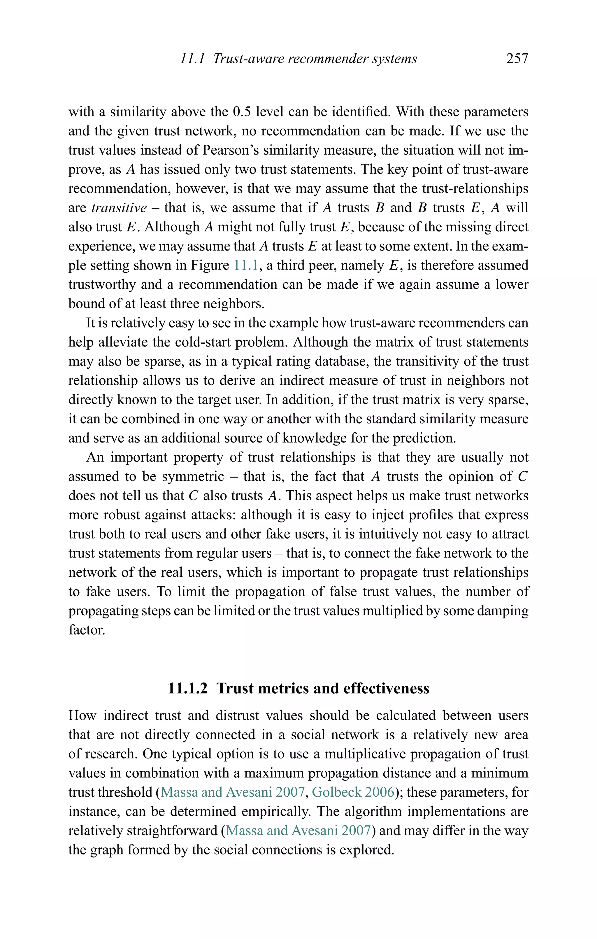 11.1 Trust-aware recommender systems 257
with a similarity above the 0.5 level can be identiﬁed. With these parameters
and the given trust network, no recommendation can be made. If we use the
trust values instead of Pearson’s similarity measure, the situation will not im-
prove, as A has issued only two trust statements. The key point of trust-aware
recommendation, however, is that we may assume that the trust-relationships
are transitive – that is, we assume that if A trusts B and B trusts E, A will
also trust E. Although A might not fully trust E, because of the missing direct
experience, we may assume that A trusts E at least to some extent. In the exam-
ple setting shown in Figure 11.1, a third peer, namely E, is therefore assumed
trustworthy and a recommendation can be made if we again assume a lower
bound of at least three neighbors.
It is relatively easy to see in the example how trust-aware recommenders can
help alleviate the cold-start problem. Although the matrix of trust statements
may also be sparse, as in a typical rating database, the transitivity of the trust
relationship allows us to derive an indirect measure of trust in neighbors not
directly known to the target user. In addition, if the trust matrix is very sparse,
it can be combined in one way or another with the standard similarity measure
and serve as an additional source of knowledge for the prediction.
An important property of trust relationships is that they are usually not
assumed to be symmetric – that is, the fact that A trusts the opinion of C
does not tell us that C also trusts A. This aspect helps us make trust networks
more robust against attacks: although it is easy to inject proﬁles that express
trust both to real users and other fake users, it is intuitively not easy to attract
trust statements from regular users – that is, to connect the fake network to the
network of the real users, which is important to propagate trust relationships
to fake users. To limit the propagation of false trust values, the number of
propagating steps can be limited or the trust values multiplied by some damping
factor.
11.1.2 Trust metrics and effectiveness
How indirect trust and distrust values should be calculated between users
that are not directly connected in a social network is a relatively new area
of research. One typical option is to use a multiplicative propagation of trust
values in combination with a maximum propagation distance and a minimum
trust threshold (Massa and Avesani 2007, Golbeck 2006); these parameters, for
instance, can be determined empirically. The algorithm implementations are
relatively straightforward (Massa and Avesani 2007) and may differ in the way
the graph formed by the social connections is explored.
 
