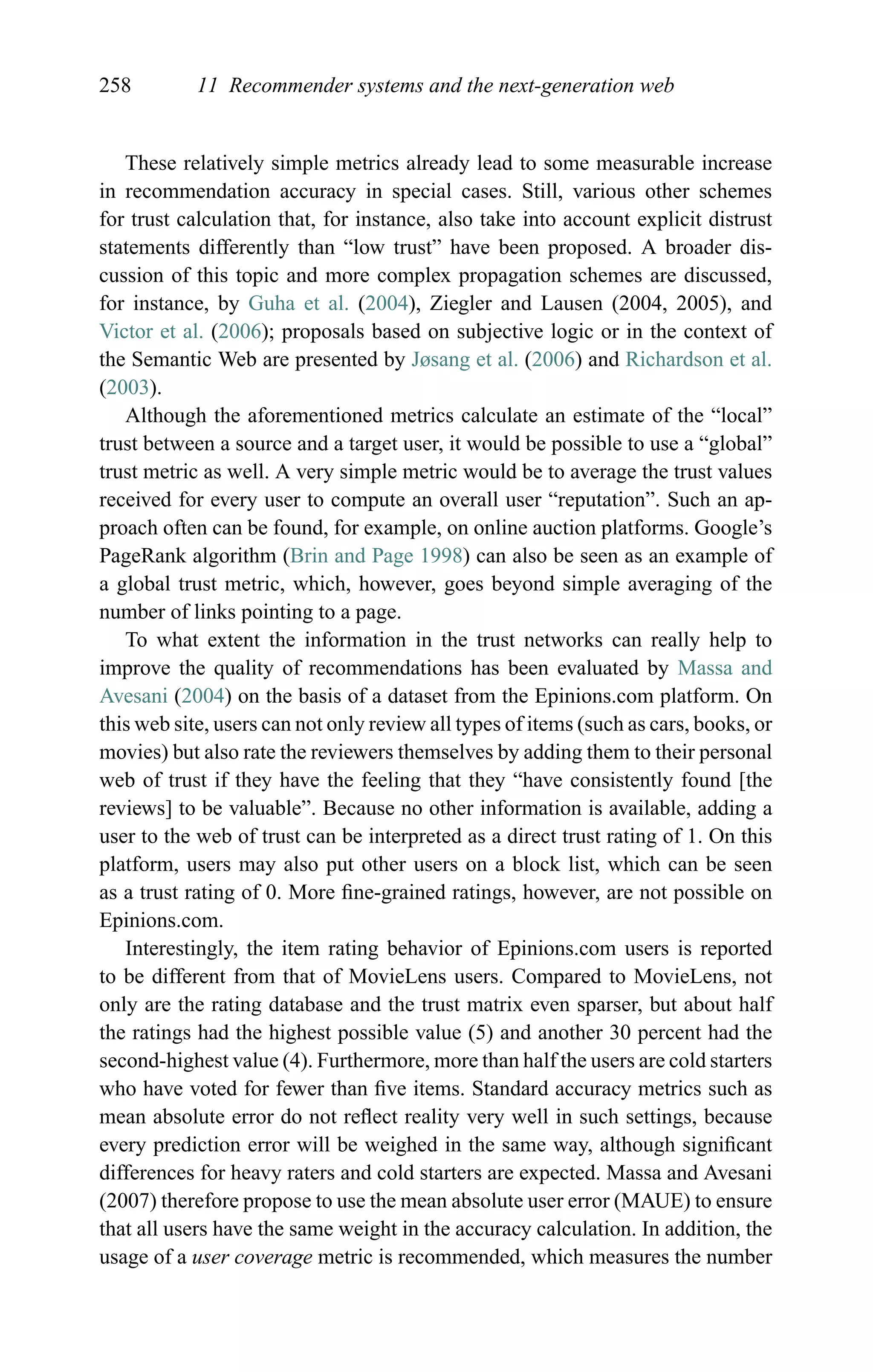 258 11 Recommender systems and the next-generation web
These relatively simple metrics already lead to some measurable increase
in recommendation accuracy in special cases. Still, various other schemes
for trust calculation that, for instance, also take into account explicit distrust
statements differently than “low trust” have been proposed. A broader dis-
cussion of this topic and more complex propagation schemes are discussed,
for instance, by Guha et al. (2004), Ziegler and Lausen (2004, 2005), and
Victor et al. (2006); proposals based on subjective logic or in the context of
the Semantic Web are presented by Jøsang et al. (2006) and Richardson et al.
(2003).
Although the aforementioned metrics calculate an estimate of the “local”
trust between a source and a target user, it would be possible to use a “global”
trust metric as well. A very simple metric would be to average the trust values
received for every user to compute an overall user “reputation”. Such an ap-
proach often can be found, for example, on online auction platforms. Google’s
PageRank algorithm (Brin and Page 1998) can also be seen as an example of
a global trust metric, which, however, goes beyond simple averaging of the
number of links pointing to a page.
To what extent the information in the trust networks can really help to
improve the quality of recommendations has been evaluated by Massa and
Avesani (2004) on the basis of a dataset from the Epinions.com platform. On
this web site, users can not only review all types of items (such as cars, books, or
movies) but also rate the reviewers themselves by adding them to their personal
web of trust if they have the feeling that they “have consistently found [the
reviews] to be valuable”. Because no other information is available, adding a
user to the web of trust can be interpreted as a direct trust rating of 1. On this
platform, users may also put other users on a block list, which can be seen
as a trust rating of 0. More ﬁne-grained ratings, however, are not possible on
Epinions.com.
Interestingly, the item rating behavior of Epinions.com users is reported
to be different from that of MovieLens users. Compared to MovieLens, not
only are the rating database and the trust matrix even sparser, but about half
the ratings had the highest possible value (5) and another 30 percent had the
second-highest value (4). Furthermore, more than half the users are cold starters
who have voted for fewer than ﬁve items. Standard accuracy metrics such as
mean absolute error do not reﬂect reality very well in such settings, because
every prediction error will be weighed in the same way, although signiﬁcant
differences for heavy raters and cold starters are expected. Massa and Avesani
(2007) therefore propose to use the mean absolute user error (MAUE) to ensure
that all users have the same weight in the accuracy calculation. In addition, the
usage of a user coverage metric is recommended, which measures the number
 