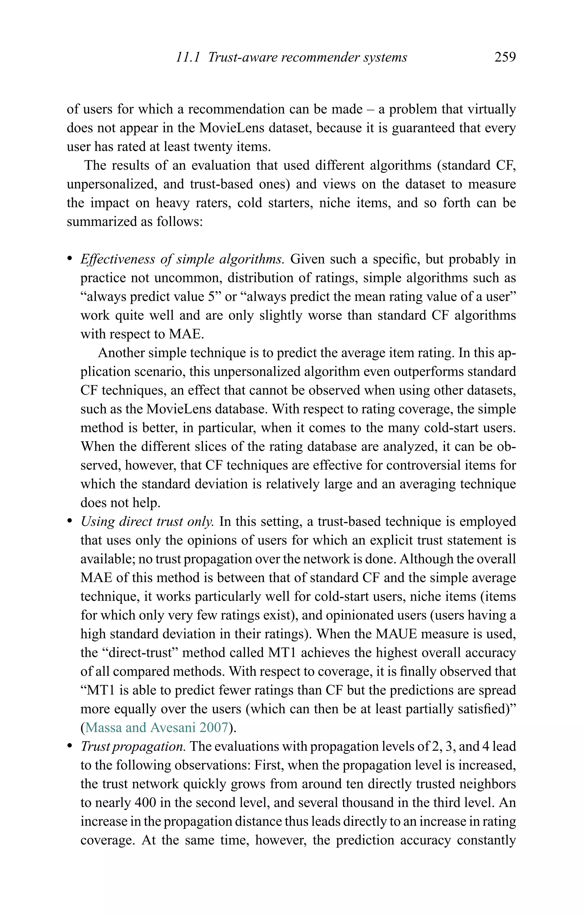 11.1 Trust-aware recommender systems 259
of users for which a recommendation can be made – a problem that virtually
does not appear in the MovieLens dataset, because it is guaranteed that every
user has rated at least twenty items.
The results of an evaluation that used different algorithms (standard CF,
unpersonalized, and trust-based ones) and views on the dataset to measure
the impact on heavy raters, cold starters, niche items, and so forth can be
summarized as follows:
r Effectiveness of simple algorithms. Given such a speciﬁc, but probably in
practice not uncommon, distribution of ratings, simple algorithms such as
“always predict value 5” or “always predict the mean rating value of a user”
work quite well and are only slightly worse than standard CF algorithms
with respect to MAE.
Another simple technique is to predict the average item rating. In this ap-
plication scenario, this unpersonalized algorithm even outperforms standard
CF techniques, an effect that cannot be observed when using other datasets,
such as the MovieLens database. With respect to rating coverage, the simple
method is better, in particular, when it comes to the many cold-start users.
When the different slices of the rating database are analyzed, it can be ob-
served, however, that CF techniques are effective for controversial items for
which the standard deviation is relatively large and an averaging technique
does not help.
r Using direct trust only. In this setting, a trust-based technique is employed
that uses only the opinions of users for which an explicit trust statement is
available; no trust propagation over the network is done. Although the overall
MAE of this method is between that of standard CF and the simple average
technique, it works particularly well for cold-start users, niche items (items
for which only very few ratings exist), and opinionated users (users having a
high standard deviation in their ratings). When the MAUE measure is used,
the “direct-trust” method called MT1 achieves the highest overall accuracy
of all compared methods. With respect to coverage, it is ﬁnally observed that
“MT1 is able to predict fewer ratings than CF but the predictions are spread
more equally over the users (which can then be at least partially satisﬁed)”
(Massa and Avesani 2007).
r Trust propagation. The evaluations with propagation levels of 2, 3, and 4 lead
to the following observations: First, when the propagation level is increased,
the trust network quickly grows from around ten directly trusted neighbors
to nearly 400 in the second level, and several thousand in the third level. An
increase in the propagation distance thus leads directly to an increase in rating
coverage. At the same time, however, the prediction accuracy constantly
 