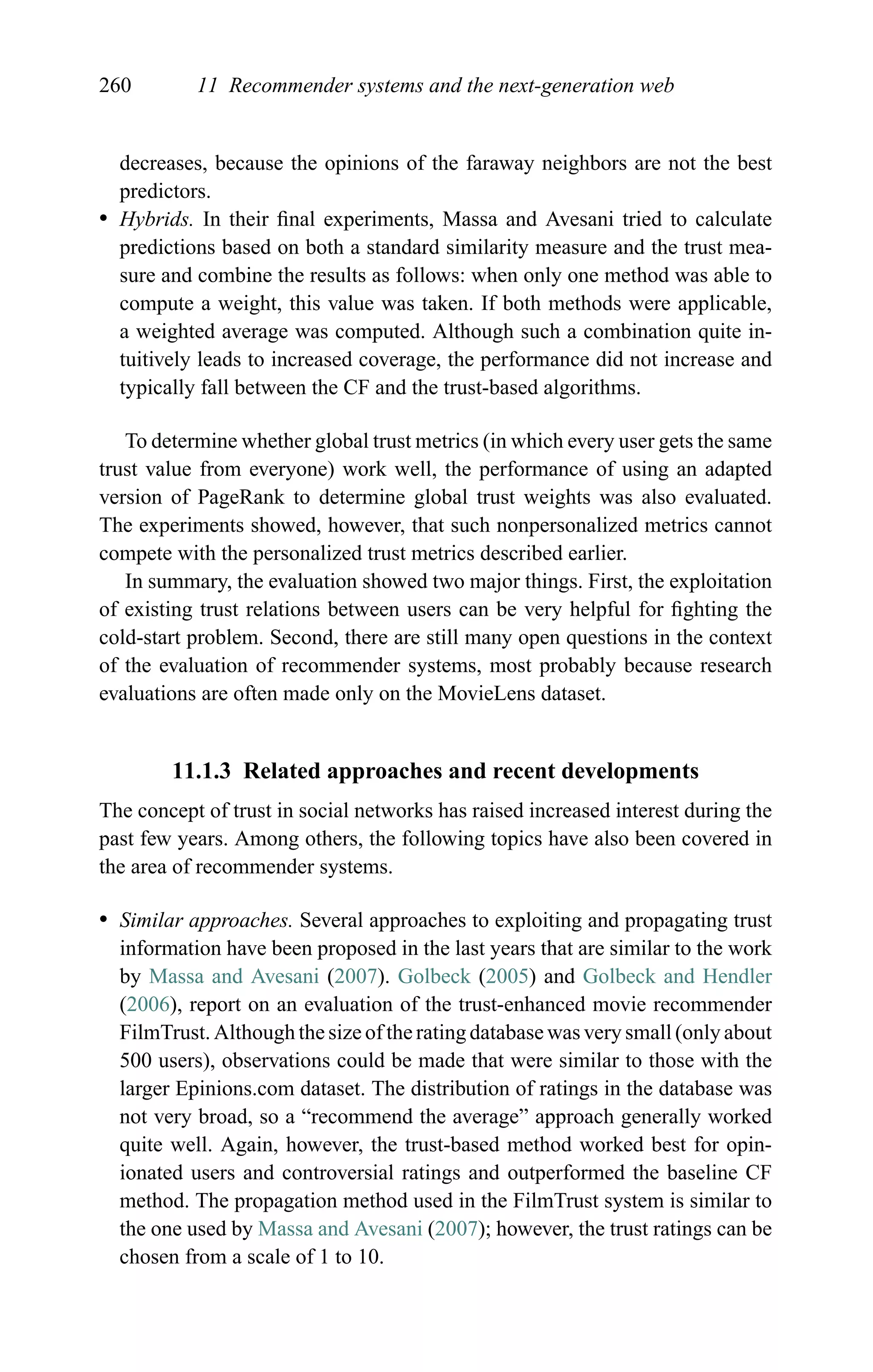 260 11 Recommender systems and the next-generation web
decreases, because the opinions of the faraway neighbors are not the best
predictors.
r Hybrids. In their ﬁnal experiments, Massa and Avesani tried to calculate
predictions based on both a standard similarity measure and the trust mea-
sure and combine the results as follows: when only one method was able to
compute a weight, this value was taken. If both methods were applicable,
a weighted average was computed. Although such a combination quite in-
tuitively leads to increased coverage, the performance did not increase and
typically fall between the CF and the trust-based algorithms.
To determine whether global trust metrics (in which every user gets the same
trust value from everyone) work well, the performance of using an adapted
version of PageRank to determine global trust weights was also evaluated.
The experiments showed, however, that such nonpersonalized metrics cannot
compete with the personalized trust metrics described earlier.
In summary, the evaluation showed two major things. First, the exploitation
of existing trust relations between users can be very helpful for ﬁghting the
cold-start problem. Second, there are still many open questions in the context
of the evaluation of recommender systems, most probably because research
evaluations are often made only on the MovieLens dataset.
11.1.3 Related approaches and recent developments
The concept of trust in social networks has raised increased interest during the
past few years. Among others, the following topics have also been covered in
the area of recommender systems.
r Similar approaches. Several approaches to exploiting and propagating trust
information have been proposed in the last years that are similar to the work
by Massa and Avesani (2007). Golbeck (2005) and Golbeck and Hendler
(2006), report on an evaluation of the trust-enhanced movie recommender
FilmTrust. Although the size of the rating database was very small (only about
500 users), observations could be made that were similar to those with the
larger Epinions.com dataset. The distribution of ratings in the database was
not very broad, so a “recommend the average” approach generally worked
quite well. Again, however, the trust-based method worked best for opin-
ionated users and controversial ratings and outperformed the baseline CF
method. The propagation method used in the FilmTrust system is similar to
the one used by Massa and Avesani (2007); however, the trust ratings can be
chosen from a scale of 1 to 10.
 