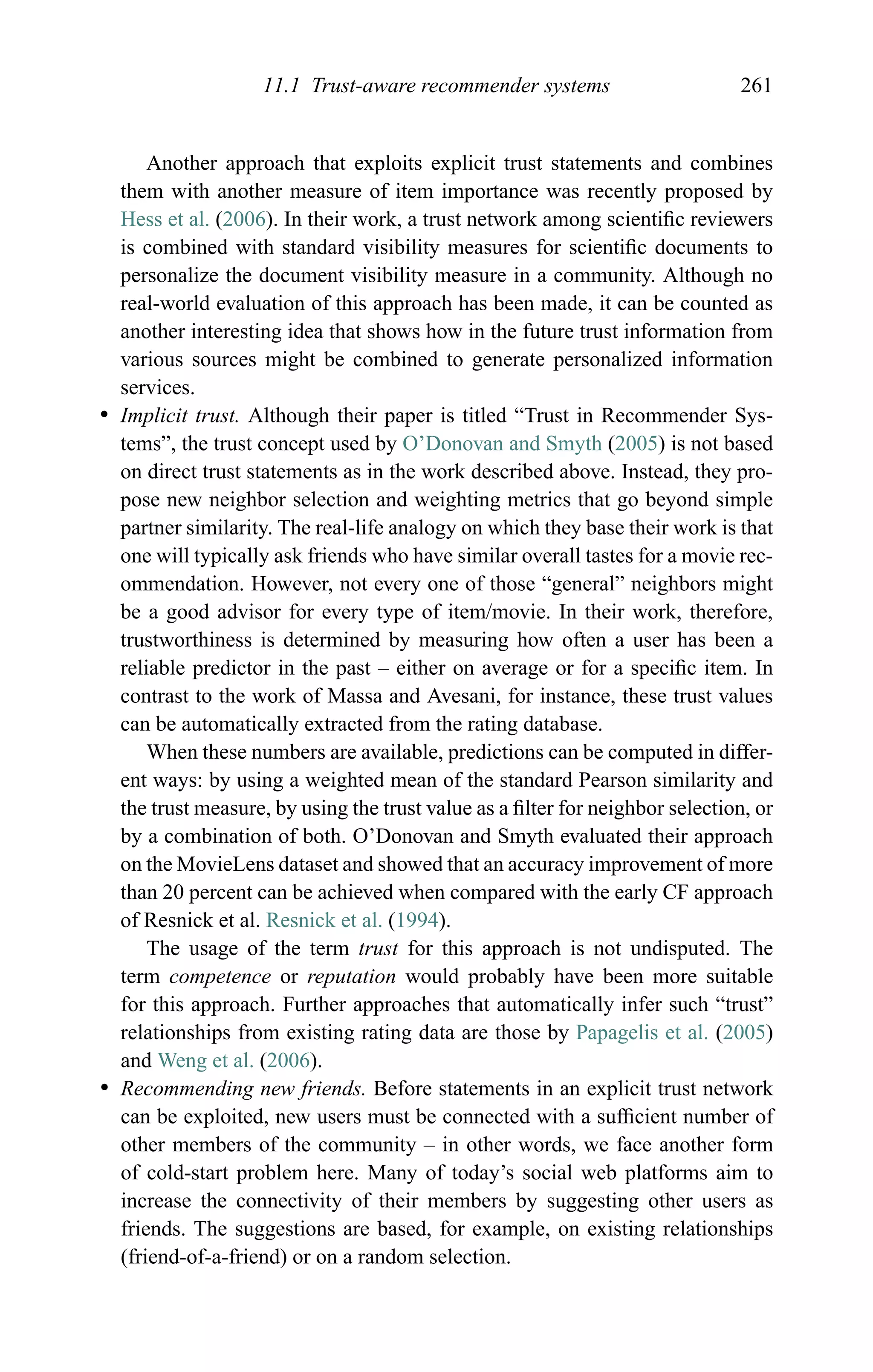 11.1 Trust-aware recommender systems 261
Another approach that exploits explicit trust statements and combines
them with another measure of item importance was recently proposed by
Hess et al. (2006). In their work, a trust network among scientiﬁc reviewers
is combined with standard visibility measures for scientiﬁc documents to
personalize the document visibility measure in a community. Although no
real-world evaluation of this approach has been made, it can be counted as
another interesting idea that shows how in the future trust information from
various sources might be combined to generate personalized information
services.
r Implicit trust. Although their paper is titled “Trust in Recommender Sys-
tems”, the trust concept used by O’Donovan and Smyth (2005) is not based
on direct trust statements as in the work described above. Instead, they pro-
pose new neighbor selection and weighting metrics that go beyond simple
partner similarity. The real-life analogy on which they base their work is that
one will typically ask friends who have similar overall tastes for a movie rec-
ommendation. However, not every one of those “general” neighbors might
be a good advisor for every type of item/movie. In their work, therefore,
trustworthiness is determined by measuring how often a user has been a
reliable predictor in the past – either on average or for a speciﬁc item. In
contrast to the work of Massa and Avesani, for instance, these trust values
can be automatically extracted from the rating database.
When these numbers are available, predictions can be computed in differ-
ent ways: by using a weighted mean of the standard Pearson similarity and
the trust measure, by using the trust value as a ﬁlter for neighbor selection, or
by a combination of both. O’Donovan and Smyth evaluated their approach
on the MovieLens dataset and showed that an accuracy improvement of more
than 20 percent can be achieved when compared with the early CF approach
of Resnick et al. Resnick et al. (1994).
The usage of the term trust for this approach is not undisputed. The
term competence or reputation would probably have been more suitable
for this approach. Further approaches that automatically infer such “trust”
relationships from existing rating data are those by Papagelis et al. (2005)
and Weng et al. (2006).
r Recommending new friends. Before statements in an explicit trust network
can be exploited, new users must be connected with a sufﬁcient number of
other members of the community – in other words, we face another form
of cold-start problem here. Many of today’s social web platforms aim to
increase the connectivity of their members by suggesting other users as
friends. The suggestions are based, for example, on existing relationships
(friend-of-a-friend) or on a random selection.
 