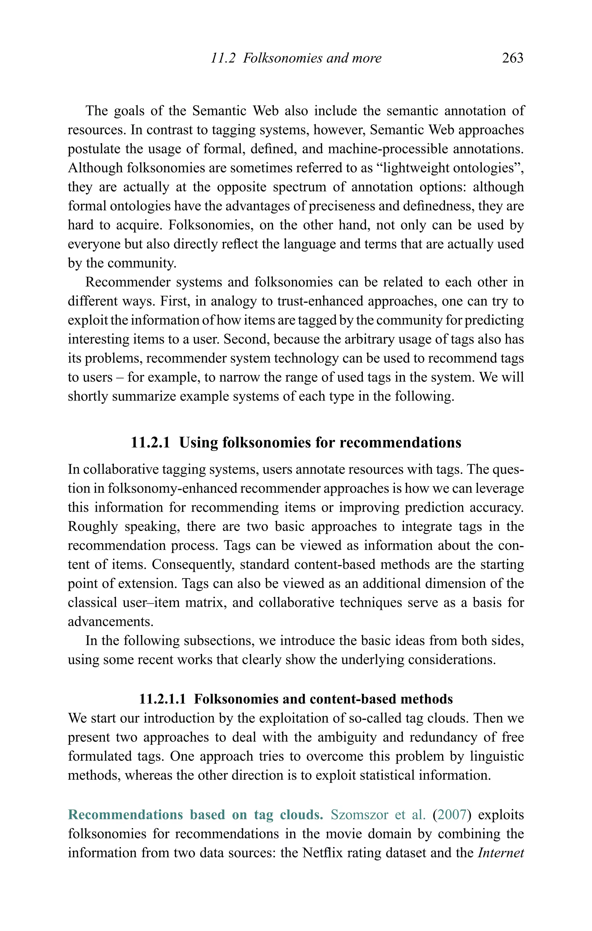 11.2 Folksonomies and more 263
The goals of the Semantic Web also include the semantic annotation of
resources. In contrast to tagging systems, however, Semantic Web approaches
postulate the usage of formal, deﬁned, and machine-processible annotations.
Although folksonomies are sometimes referred to as “lightweight ontologies”,
they are actually at the opposite spectrum of annotation options: although
formal ontologies have the advantages of preciseness and deﬁnedness, they are
hard to acquire. Folksonomies, on the other hand, not only can be used by
everyone but also directly reﬂect the language and terms that are actually used
by the community.
Recommender systems and folksonomies can be related to each other in
different ways. First, in analogy to trust-enhanced approaches, one can try to
exploit the information of how items are tagged by the community for predicting
interesting items to a user. Second, because the arbitrary usage of tags also has
its problems, recommender system technology can be used to recommend tags
to users – for example, to narrow the range of used tags in the system. We will
shortly summarize example systems of each type in the following.
11.2.1 Using folksonomies for recommendations
In collaborative tagging systems, users annotate resources with tags. The ques-
tion in folksonomy-enhanced recommender approaches is how we can leverage
this information for recommending items or improving prediction accuracy.
Roughly speaking, there are two basic approaches to integrate tags in the
recommendation process. Tags can be viewed as information about the con-
tent of items. Consequently, standard content-based methods are the starting
point of extension. Tags can also be viewed as an additional dimension of the
classical user–item matrix, and collaborative techniques serve as a basis for
advancements.
In the following subsections, we introduce the basic ideas from both sides,
using some recent works that clearly show the underlying considerations.
11.2.1.1 Folksonomies and content-based methods
We start our introduction by the exploitation of so-called tag clouds. Then we
present two approaches to deal with the ambiguity and redundancy of free
formulated tags. One approach tries to overcome this problem by linguistic
methods, whereas the other direction is to exploit statistical information.
Recommendations based on tag clouds. Szomszor et al. (2007) exploits
folksonomies for recommendations in the movie domain by combining the
information from two data sources: the Netﬂix rating dataset and the Internet
 