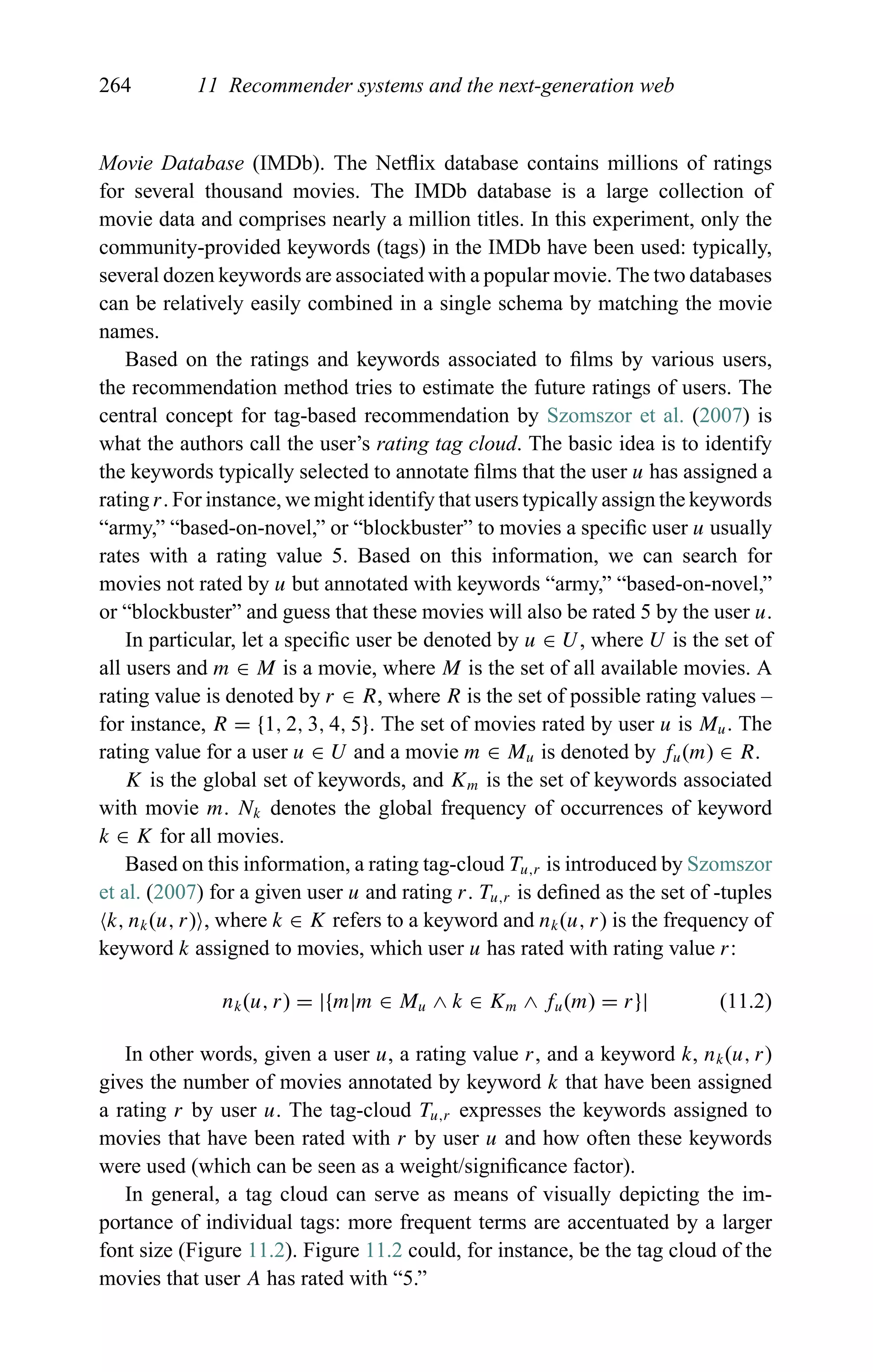 264 11 Recommender systems and the next-generation web
Movie Database (IMDb). The Netﬂix database contains millions of ratings
for several thousand movies. The IMDb database is a large collection of
movie data and comprises nearly a million titles. In this experiment, only the
community-provided keywords (tags) in the IMDb have been used: typically,
several dozen keywords are associated with a popular movie. The two databases
can be relatively easily combined in a single schema by matching the movie
names.
Based on the ratings and keywords associated to ﬁlms by various users,
the recommendation method tries to estimate the future ratings of users. The
central concept for tag-based recommendation by Szomszor et al. (2007) is
what the authors call the user’s rating tag cloud. The basic idea is to identify
the keywords typically selected to annotate ﬁlms that the user u has assigned a
rating r. For instance, we might identify that users typically assign the keywords
“army,” “based-on-novel,” or “blockbuster” to movies a speciﬁc user u usually
rates with a rating value 5. Based on this information, we can search for
movies not rated by u but annotated with keywords “army,” “based-on-novel,”
or “blockbuster” and guess that these movies will also be rated 5 by the user u.
In particular, let a speciﬁc user be denoted by u ∈ U, where U is the set of
all users and m ∈ M is a movie, where M is the set of all available movies. A
rating value is denoted by r ∈ R, where R is the set of possible rating values –
for instance, R = {1, 2, 3, 4, 5}. The set of movies rated by user u is Mu. The
rating value for a user u ∈ U and a movie m ∈ Mu is denoted by fu(m) ∈ R.
K is the global set of keywords, and Km is the set of keywords associated
with movie m. Nk denotes the global frequency of occurrences of keyword
k ∈ K for all movies.
Based on this information, a rating tag-cloud Tu,r is introduced by Szomszor
et al. (2007) for a given user u and rating r. Tu,r is deﬁned as the set of -tuples
k, nk(u, r) , where k ∈ K refers to a keyword and nk(u, r) is the frequency of
keyword k assigned to movies, which user u has rated with rating value r:
nk(u, r) = |{m|m ∈ Mu ∧ k ∈ Km ∧ fu(m) = r}| (11.2)
In other words, given a user u, a rating value r, and a keyword k, nk(u, r)
gives the number of movies annotated by keyword k that have been assigned
a rating r by user u. The tag-cloud Tu,r expresses the keywords assigned to
movies that have been rated with r by user u and how often these keywords
were used (which can be seen as a weight/signiﬁcance factor).
In general, a tag cloud can serve as means of visually depicting the im-
portance of individual tags: more frequent terms are accentuated by a larger
font size (Figure 11.2). Figure 11.2 could, for instance, be the tag cloud of the
movies that user A has rated with “5.”
 