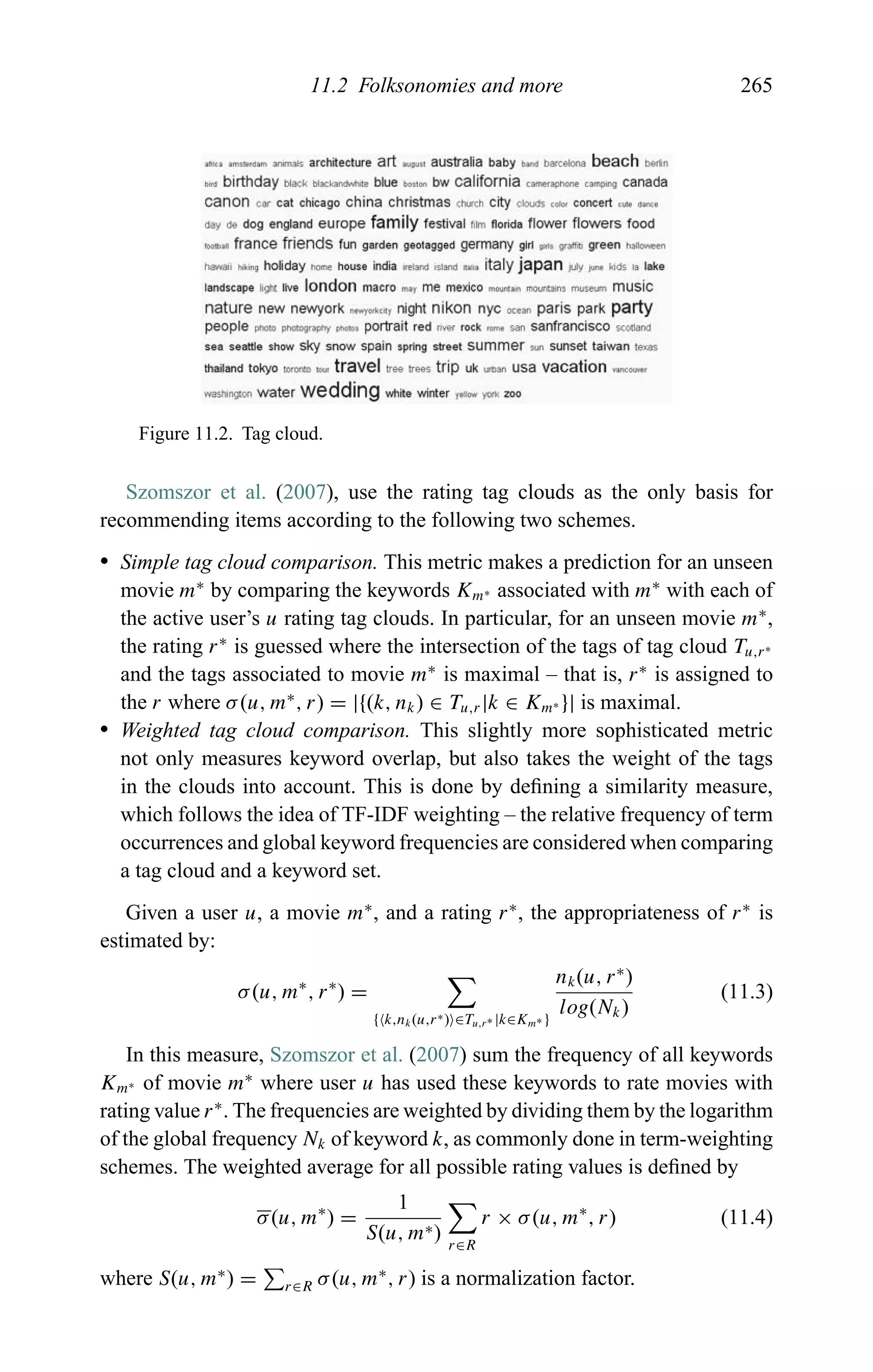 11.2 Folksonomies and more 265
Figure 11.2. Tag cloud.
Szomszor et al. (2007), use the rating tag clouds as the only basis for
recommending items according to the following two schemes.
r Simple tag cloud comparison. This metric makes a prediction for an unseen
movie m∗
by comparing the keywords Km∗ associated with m∗
with each of
the active user’s u rating tag clouds. In particular, for an unseen movie m∗
,
the rating r∗
is guessed where the intersection of the tags of tag cloud Tu,r∗
and the tags associated to movie m∗
is maximal – that is, r∗
is assigned to
the r where σ(u, m∗
, r) = |{(k, nk) ∈ Tu,r|k ∈ Km∗ }| is maximal.
r Weighted tag cloud comparison. This slightly more sophisticated metric
not only measures keyword overlap, but also takes the weight of the tags
in the clouds into account. This is done by deﬁning a similarity measure,
which follows the idea of TF-IDF weighting – the relative frequency of term
occurrences and global keyword frequencies are considered when comparing
a tag cloud and a keyword set.
Given a user u, a movie m∗
, and a rating r∗
, the appropriateness of r∗
is
estimated by:
σ(u, m∗
, r∗
) =
{ k,nk(u,r∗) ∈Tu,r∗ |k∈Km∗ }
nk(u, r∗
)
log(Nk)
(11.3)
In this measure, Szomszor et al. (2007) sum the frequency of all keywords
Km∗ of movie m∗
where user u has used these keywords to rate movies with
rating value r∗
. The frequencies are weighted by dividing them by the logarithm
of the global frequency Nk of keyword k, as commonly done in term-weighting
schemes. The weighted average for all possible rating values is deﬁned by
σ(u, m∗
) =
1
S(u, m∗) r∈R
r × σ(u, m∗
, r) (11.4)
where S(u, m∗
) = r∈R σ(u, m∗
, r) is a normalization factor.
 
