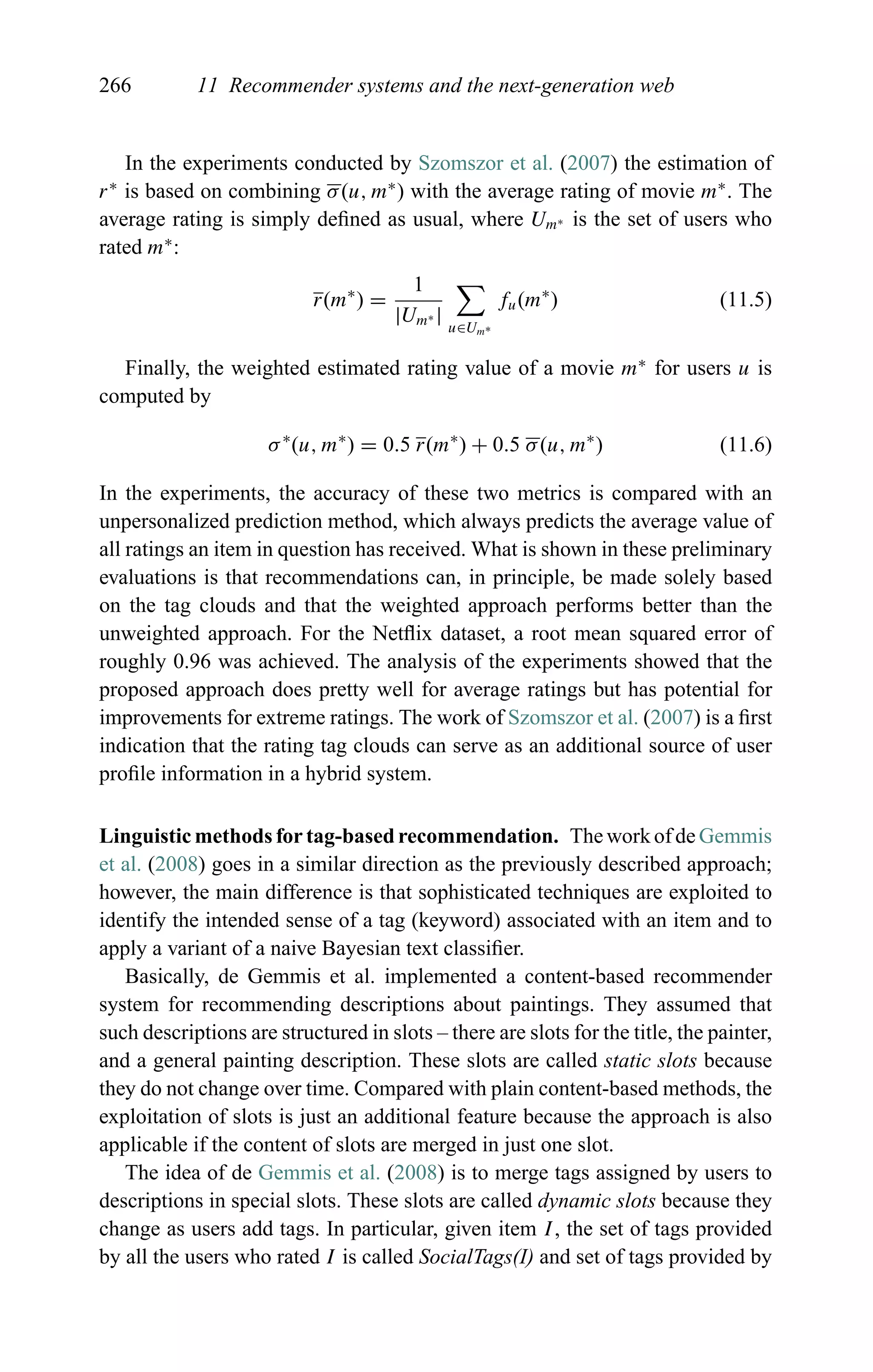 266 11 Recommender systems and the next-generation web
In the experiments conducted by Szomszor et al. (2007) the estimation of
r∗
is based on combining σ(u, m∗
) with the average rating of movie m∗
. The
average rating is simply deﬁned as usual, where Um∗ is the set of users who
rated m∗
:
r(m∗
) =
1
|Um∗ | u∈Um∗
fu(m∗
) (11.5)
Finally, the weighted estimated rating value of a movie m∗
for users u is
computed by
σ∗
(u, m∗
) = 0.5 r(m∗
) + 0.5 σ(u, m∗
) (11.6)
In the experiments, the accuracy of these two metrics is compared with an
unpersonalized prediction method, which always predicts the average value of
all ratings an item in question has received. What is shown in these preliminary
evaluations is that recommendations can, in principle, be made solely based
on the tag clouds and that the weighted approach performs better than the
unweighted approach. For the Netﬂix dataset, a root mean squared error of
roughly 0.96 was achieved. The analysis of the experiments showed that the
proposed approach does pretty well for average ratings but has potential for
improvements for extreme ratings. The work of Szomszor et al. (2007) is a ﬁrst
indication that the rating tag clouds can serve as an additional source of user
proﬁle information in a hybrid system.
Linguistic methods for tag-based recommendation. The work of de Gemmis
et al. (2008) goes in a similar direction as the previously described approach;
however, the main difference is that sophisticated techniques are exploited to
identify the intended sense of a tag (keyword) associated with an item and to
apply a variant of a naive Bayesian text classiﬁer.
Basically, de Gemmis et al. implemented a content-based recommender
system for recommending descriptions about paintings. They assumed that
such descriptions are structured in slots – there are slots for the title, the painter,
and a general painting description. These slots are called static slots because
they do not change over time. Compared with plain content-based methods, the
exploitation of slots is just an additional feature because the approach is also
applicable if the content of slots are merged in just one slot.
The idea of de Gemmis et al. (2008) is to merge tags assigned by users to
descriptions in special slots. These slots are called dynamic slots because they
change as users add tags. In particular, given item I, the set of tags provided
by all the users who rated I is called SocialTags(I) and set of tags provided by
 