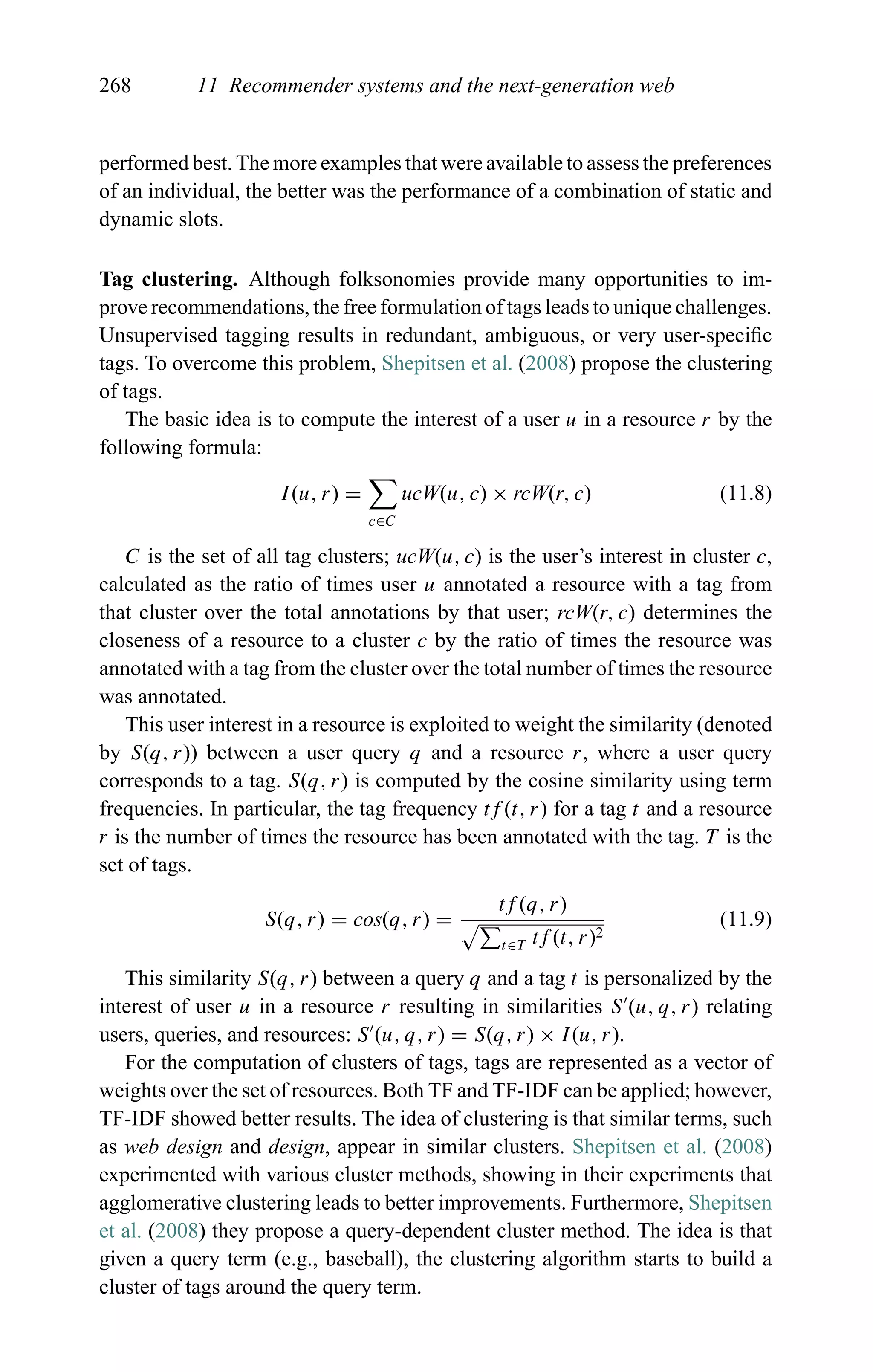 268 11 Recommender systems and the next-generation web
performed best. The more examples that were available to assess the preferences
of an individual, the better was the performance of a combination of static and
dynamic slots.
Tag clustering. Although folksonomies provide many opportunities to im-
prove recommendations, the free formulation of tags leads to unique challenges.
Unsupervised tagging results in redundant, ambiguous, or very user-speciﬁc
tags. To overcome this problem, Shepitsen et al. (2008) propose the clustering
of tags.
The basic idea is to compute the interest of a user u in a resource r by the
following formula:
I(u, r) =
c∈C
ucW(u, c) × rcW(r, c) (11.8)
C is the set of all tag clusters; ucW(u, c) is the user’s interest in cluster c,
calculated as the ratio of times user u annotated a resource with a tag from
that cluster over the total annotations by that user; rcW(r, c) determines the
closeness of a resource to a cluster c by the ratio of times the resource was
annotated with a tag from the cluster over the total number of times the resource
was annotated.
This user interest in a resource is exploited to weight the similarity (denoted
by S(q, r)) between a user query q and a resource r, where a user query
corresponds to a tag. S(q, r) is computed by the cosine similarity using term
frequencies. In particular, the tag frequency tf (t, r) for a tag t and a resource
r is the number of times the resource has been annotated with the tag. T is the
set of tags.
S(q, r) = cos(q, r) =
tf (q, r)
t∈T tf (t, r)2
(11.9)
This similarity S(q, r) between a query q and a tag t is personalized by the
interest of user u in a resource r resulting in similarities S (u, q, r) relating
users, queries, and resources: S (u, q, r) = S(q, r) × I(u, r).
For the computation of clusters of tags, tags are represented as a vector of
weights over the set of resources. Both TF and TF-IDF can be applied; however,
TF-IDF showed better results. The idea of clustering is that similar terms, such
as web design and design, appear in similar clusters. Shepitsen et al. (2008)
experimented with various cluster methods, showing in their experiments that
agglomerative clustering leads to better improvements. Furthermore, Shepitsen
et al. (2008) they propose a query-dependent cluster method. The idea is that
given a query term (e.g., baseball), the clustering algorithm starts to build a
cluster of tags around the query term.
 