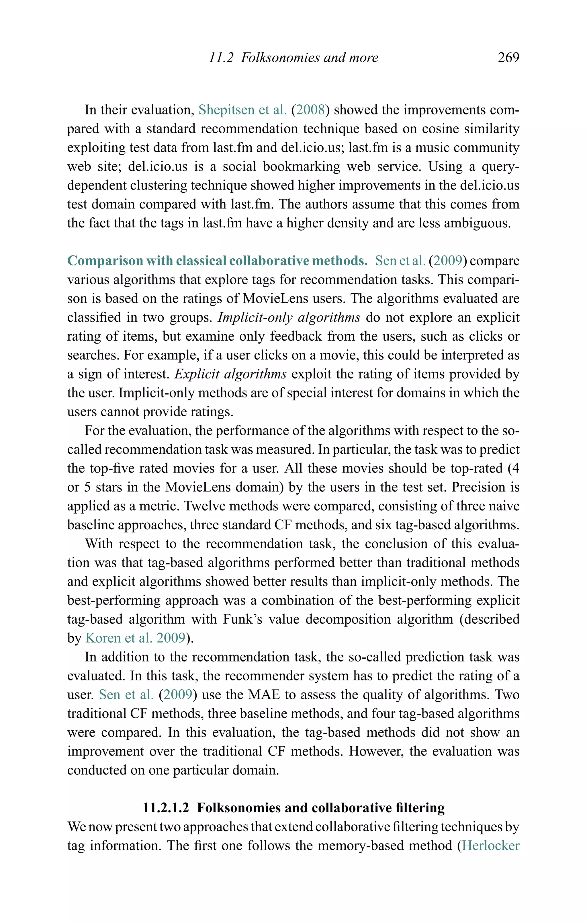 11.2 Folksonomies and more 269
In their evaluation, Shepitsen et al. (2008) showed the improvements com-
pared with a standard recommendation technique based on cosine similarity
exploiting test data from last.fm and del.icio.us; last.fm is a music community
web site; del.icio.us is a social bookmarking web service. Using a query-
dependent clustering technique showed higher improvements in the del.icio.us
test domain compared with last.fm. The authors assume that this comes from
the fact that the tags in last.fm have a higher density and are less ambiguous.
Comparison with classical collaborative methods. Sen et al. (2009) compare
various algorithms that explore tags for recommendation tasks. This compari-
son is based on the ratings of MovieLens users. The algorithms evaluated are
classiﬁed in two groups. Implicit-only algorithms do not explore an explicit
rating of items, but examine only feedback from the users, such as clicks or
searches. For example, if a user clicks on a movie, this could be interpreted as
a sign of interest. Explicit algorithms exploit the rating of items provided by
the user. Implicit-only methods are of special interest for domains in which the
users cannot provide ratings.
For the evaluation, the performance of the algorithms with respect to the so-
called recommendation task was measured. In particular, the task was to predict
the top-ﬁve rated movies for a user. All these movies should be top-rated (4
or 5 stars in the MovieLens domain) by the users in the test set. Precision is
applied as a metric. Twelve methods were compared, consisting of three naive
baseline approaches, three standard CF methods, and six tag-based algorithms.
With respect to the recommendation task, the conclusion of this evalua-
tion was that tag-based algorithms performed better than traditional methods
and explicit algorithms showed better results than implicit-only methods. The
best-performing approach was a combination of the best-performing explicit
tag-based algorithm with Funk’s value decomposition algorithm (described
by Koren et al. 2009).
In addition to the recommendation task, the so-called prediction task was
evaluated. In this task, the recommender system has to predict the rating of a
user. Sen et al. (2009) use the MAE to assess the quality of algorithms. Two
traditional CF methods, three baseline methods, and four tag-based algorithms
were compared. In this evaluation, the tag-based methods did not show an
improvement over the traditional CF methods. However, the evaluation was
conducted on one particular domain.
11.2.1.2 Folksonomies and collaborative ﬁltering
We now present two approaches that extend collaborative ﬁltering techniques by
tag information. The ﬁrst one follows the memory-based method (Herlocker
 