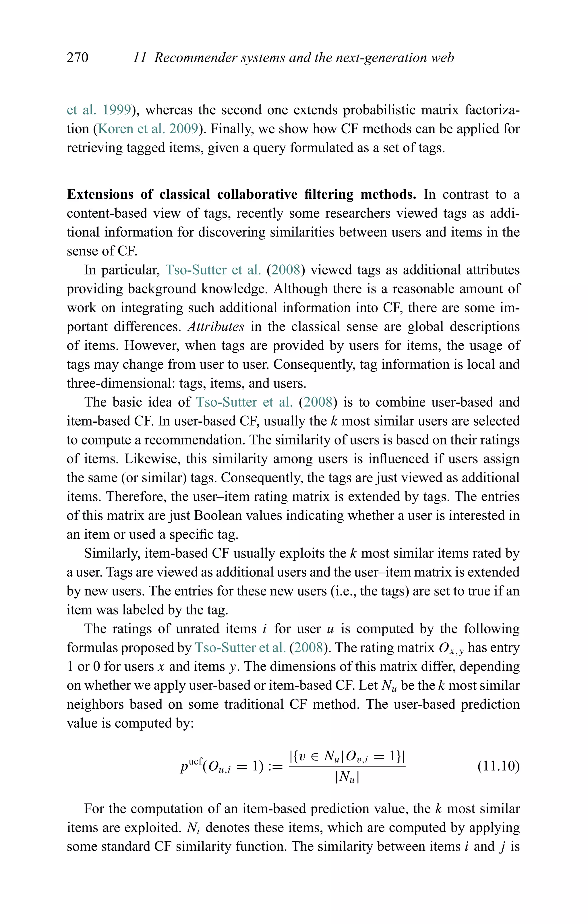 270 11 Recommender systems and the next-generation web
et al. 1999), whereas the second one extends probabilistic matrix factoriza-
tion (Koren et al. 2009). Finally, we show how CF methods can be applied for
retrieving tagged items, given a query formulated as a set of tags.
Extensions of classical collaborative ﬁltering methods. In contrast to a
content-based view of tags, recently some researchers viewed tags as addi-
tional information for discovering similarities between users and items in the
sense of CF.
In particular, Tso-Sutter et al. (2008) viewed tags as additional attributes
providing background knowledge. Although there is a reasonable amount of
work on integrating such additional information into CF, there are some im-
portant differences. Attributes in the classical sense are global descriptions
of items. However, when tags are provided by users for items, the usage of
tags may change from user to user. Consequently, tag information is local and
three-dimensional: tags, items, and users.
The basic idea of Tso-Sutter et al. (2008) is to combine user-based and
item-based CF. In user-based CF, usually the k most similar users are selected
to compute a recommendation. The similarity of users is based on their ratings
of items. Likewise, this similarity among users is inﬂuenced if users assign
the same (or similar) tags. Consequently, the tags are just viewed as additional
items. Therefore, the user–item rating matrix is extended by tags. The entries
of this matrix are just Boolean values indicating whether a user is interested in
an item or used a speciﬁc tag.
Similarly, item-based CF usually exploits the k most similar items rated by
a user. Tags are viewed as additional users and the user–item matrix is extended
by new users. The entries for these new users (i.e., the tags) are set to true if an
item was labeled by the tag.
The ratings of unrated items i for user u is computed by the following
formulas proposed by Tso-Sutter et al. (2008). The rating matrix Ox,y has entry
1 or 0 for users x and items y. The dimensions of this matrix differ, depending
on whether we apply user-based or item-based CF. Let Nu be the k most similar
neighbors based on some traditional CF method. The user-based prediction
value is computed by:
pucf
(Ou,i = 1) :=
|{v ∈ Nu|Ov,i = 1}|
|Nu|
(11.10)
For the computation of an item-based prediction value, the k most similar
items are exploited. Ni denotes these items, which are computed by applying
some standard CF similarity function. The similarity between items i and j is
 