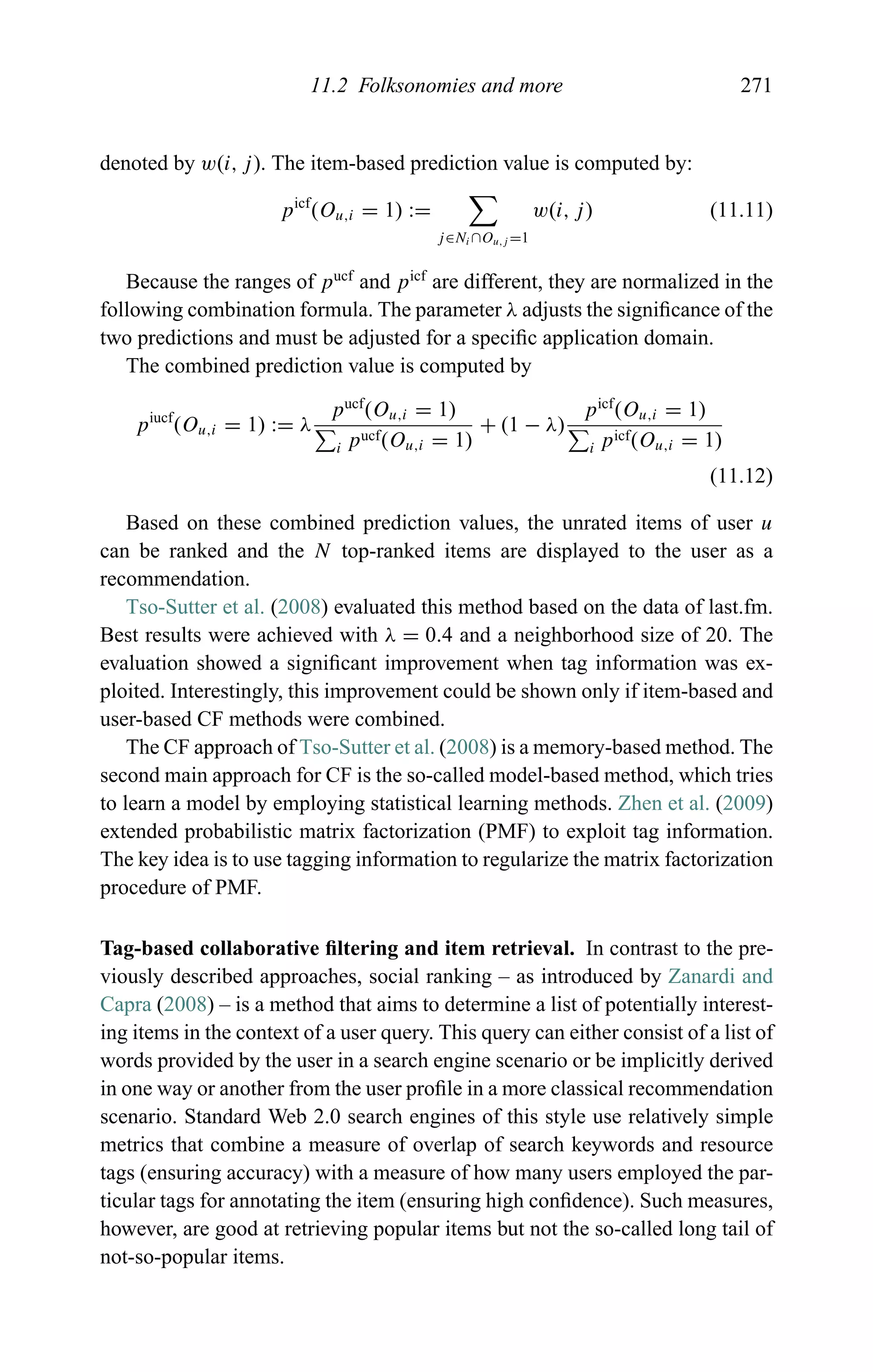 11.2 Folksonomies and more 271
denoted by w(i, j). The item-based prediction value is computed by:
picf
(Ou,i = 1) :=
j∈Ni ∩Ou,j =1
w(i, j) (11.11)
Because the ranges of pucf
and picf
are different, they are normalized in the
following combination formula. The parameter λ adjusts the signiﬁcance of the
two predictions and must be adjusted for a speciﬁc application domain.
The combined prediction value is computed by
piucf
(Ou,i = 1) := λ
pucf
(Ou,i = 1)
i pucf(Ou,i = 1)
+ (1 − λ)
picf
(Ou,i = 1)
i picf(Ou,i = 1)
(11.12)
Based on these combined prediction values, the unrated items of user u
can be ranked and the N top-ranked items are displayed to the user as a
recommendation.
Tso-Sutter et al. (2008) evaluated this method based on the data of last.fm.
Best results were achieved with λ = 0.4 and a neighborhood size of 20. The
evaluation showed a signiﬁcant improvement when tag information was ex-
ploited. Interestingly, this improvement could be shown only if item-based and
user-based CF methods were combined.
The CF approach of Tso-Sutter et al. (2008) is a memory-based method. The
second main approach for CF is the so-called model-based method, which tries
to learn a model by employing statistical learning methods. Zhen et al. (2009)
extended probabilistic matrix factorization (PMF) to exploit tag information.
The key idea is to use tagging information to regularize the matrix factorization
procedure of PMF.
Tag-based collaborative ﬁltering and item retrieval. In contrast to the pre-
viously described approaches, social ranking – as introduced by Zanardi and
Capra (2008) – is a method that aims to determine a list of potentially interest-
ing items in the context of a user query. This query can either consist of a list of
words provided by the user in a search engine scenario or be implicitly derived
in one way or another from the user proﬁle in a more classical recommendation
scenario. Standard Web 2.0 search engines of this style use relatively simple
metrics that combine a measure of overlap of search keywords and resource
tags (ensuring accuracy) with a measure of how many users employed the par-
ticular tags for annotating the item (ensuring high conﬁdence). Such measures,
however, are good at retrieving popular items but not the so-called long tail of
not-so-popular items.
 