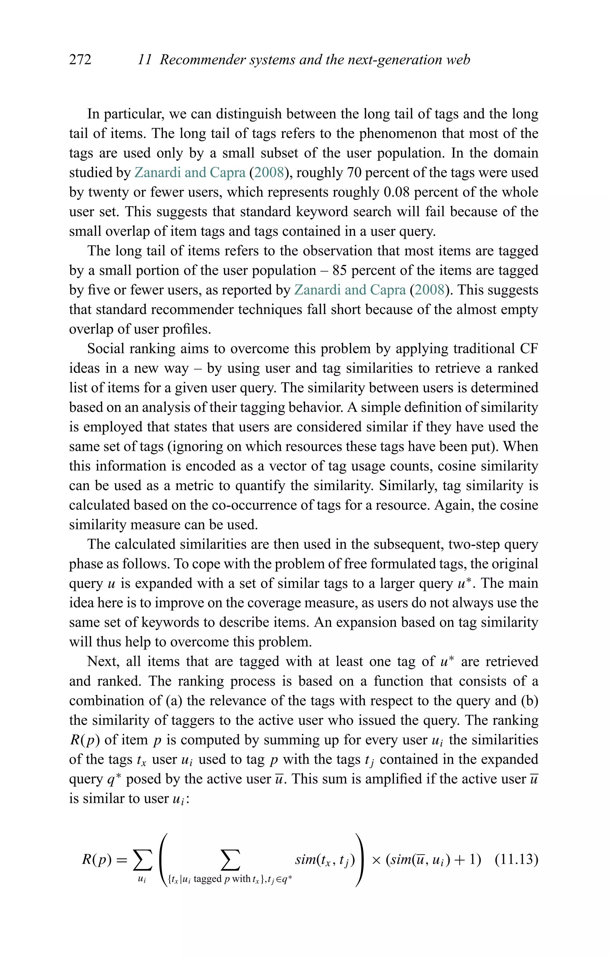 272 11 Recommender systems and the next-generation web
In particular, we can distinguish between the long tail of tags and the long
tail of items. The long tail of tags refers to the phenomenon that most of the
tags are used only by a small subset of the user population. In the domain
studied by Zanardi and Capra (2008), roughly 70 percent of the tags were used
by twenty or fewer users, which represents roughly 0.08 percent of the whole
user set. This suggests that standard keyword search will fail because of the
small overlap of item tags and tags contained in a user query.
The long tail of items refers to the observation that most items are tagged
by a small portion of the user population – 85 percent of the items are tagged
by ﬁve or fewer users, as reported by Zanardi and Capra (2008). This suggests
that standard recommender techniques fall short because of the almost empty
overlap of user proﬁles.
Social ranking aims to overcome this problem by applying traditional CF
ideas in a new way – by using user and tag similarities to retrieve a ranked
list of items for a given user query. The similarity between users is determined
based on an analysis of their tagging behavior. A simple deﬁnition of similarity
is employed that states that users are considered similar if they have used the
same set of tags (ignoring on which resources these tags have been put). When
this information is encoded as a vector of tag usage counts, cosine similarity
can be used as a metric to quantify the similarity. Similarly, tag similarity is
calculated based on the co-occurrence of tags for a resource. Again, the cosine
similarity measure can be used.
The calculated similarities are then used in the subsequent, two-step query
phase as follows. To cope with the problem of free formulated tags, the original
query u is expanded with a set of similar tags to a larger query u∗
. The main
idea here is to improve on the coverage measure, as users do not always use the
same set of keywords to describe items. An expansion based on tag similarity
will thus help to overcome this problem.
Next, all items that are tagged with at least one tag of u∗
are retrieved
and ranked. The ranking process is based on a function that consists of a
combination of (a) the relevance of the tags with respect to the query and (b)
the similarity of taggers to the active user who issued the query. The ranking
R(p) of item p is computed by summing up for every user ui the similarities
of the tags tx user ui used to tag p with the tags tj contained in the expanded
query q∗
posed by the active user u. This sum is ampliﬁed if the active user u
is similar to user ui:
R(p) =
ui
⎛
⎝
{tx |ui tagged p with tx },tj ∈q∗
sim(tx, tj )
⎞
⎠ × (sim(u, ui) + 1) (11.13)
 