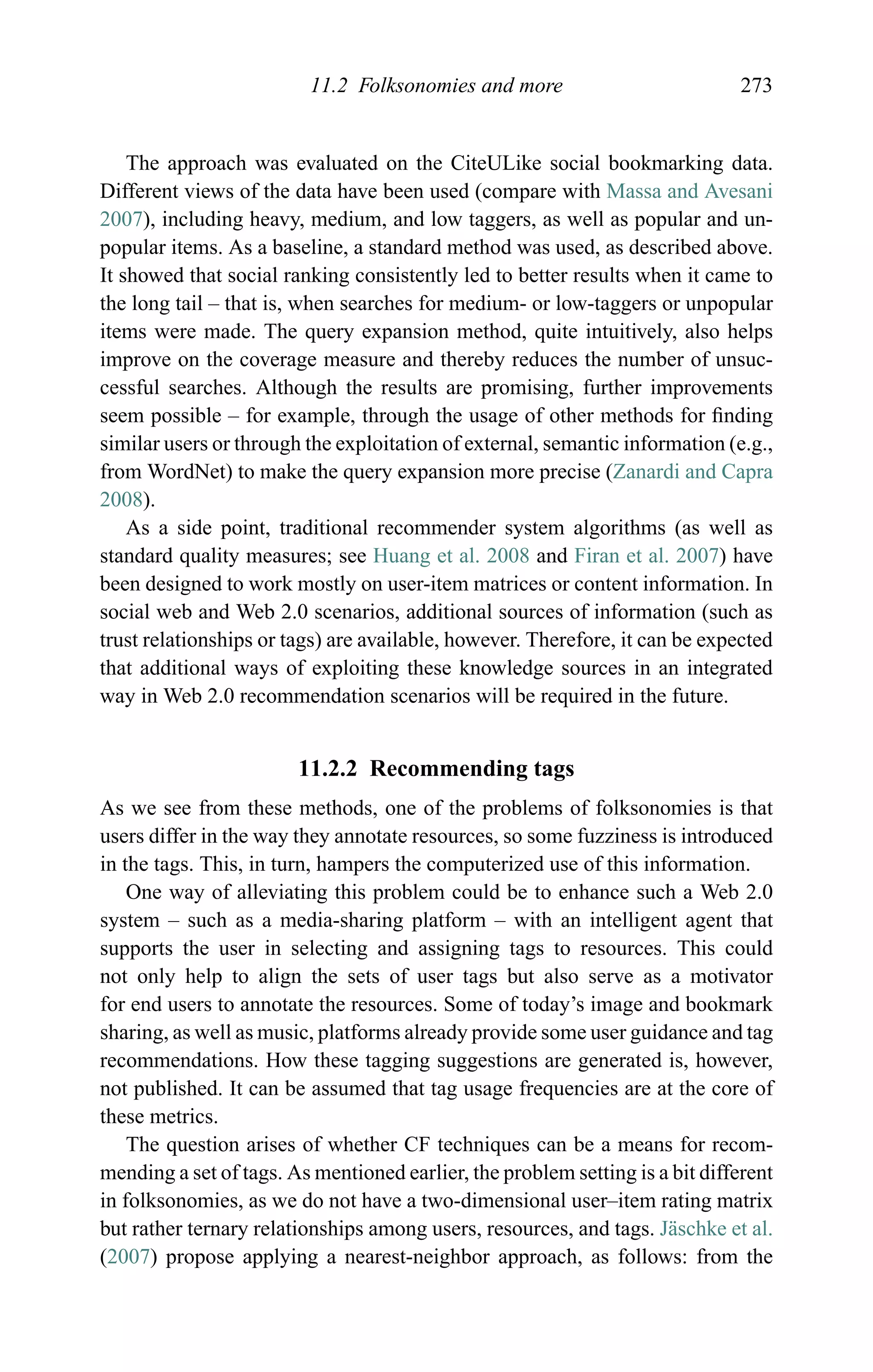 11.2 Folksonomies and more 273
The approach was evaluated on the CiteULike social bookmarking data.
Different views of the data have been used (compare with Massa and Avesani
2007), including heavy, medium, and low taggers, as well as popular and un-
popular items. As a baseline, a standard method was used, as described above.
It showed that social ranking consistently led to better results when it came to
the long tail – that is, when searches for medium- or low-taggers or unpopular
items were made. The query expansion method, quite intuitively, also helps
improve on the coverage measure and thereby reduces the number of unsuc-
cessful searches. Although the results are promising, further improvements
seem possible – for example, through the usage of other methods for ﬁnding
similar users or through the exploitation of external, semantic information (e.g.,
from WordNet) to make the query expansion more precise (Zanardi and Capra
2008).
As a side point, traditional recommender system algorithms (as well as
standard quality measures; see Huang et al. 2008 and Firan et al. 2007) have
been designed to work mostly on user-item matrices or content information. In
social web and Web 2.0 scenarios, additional sources of information (such as
trust relationships or tags) are available, however. Therefore, it can be expected
that additional ways of exploiting these knowledge sources in an integrated
way in Web 2.0 recommendation scenarios will be required in the future.
11.2.2 Recommending tags
As we see from these methods, one of the problems of folksonomies is that
users differ in the way they annotate resources, so some fuzziness is introduced
in the tags. This, in turn, hampers the computerized use of this information.
One way of alleviating this problem could be to enhance such a Web 2.0
system – such as a media-sharing platform – with an intelligent agent that
supports the user in selecting and assigning tags to resources. This could
not only help to align the sets of user tags but also serve as a motivator
for end users to annotate the resources. Some of today’s image and bookmark
sharing, as well as music, platforms already provide some user guidance and tag
recommendations. How these tagging suggestions are generated is, however,
not published. It can be assumed that tag usage frequencies are at the core of
these metrics.
The question arises of whether CF techniques can be a means for recom-
mending a set of tags. As mentioned earlier, the problem setting is a bit different
in folksonomies, as we do not have a two-dimensional user–item rating matrix
but rather ternary relationships among users, resources, and tags. J¨aschke et al.
(2007) propose applying a nearest-neighbor approach, as follows: from the
 