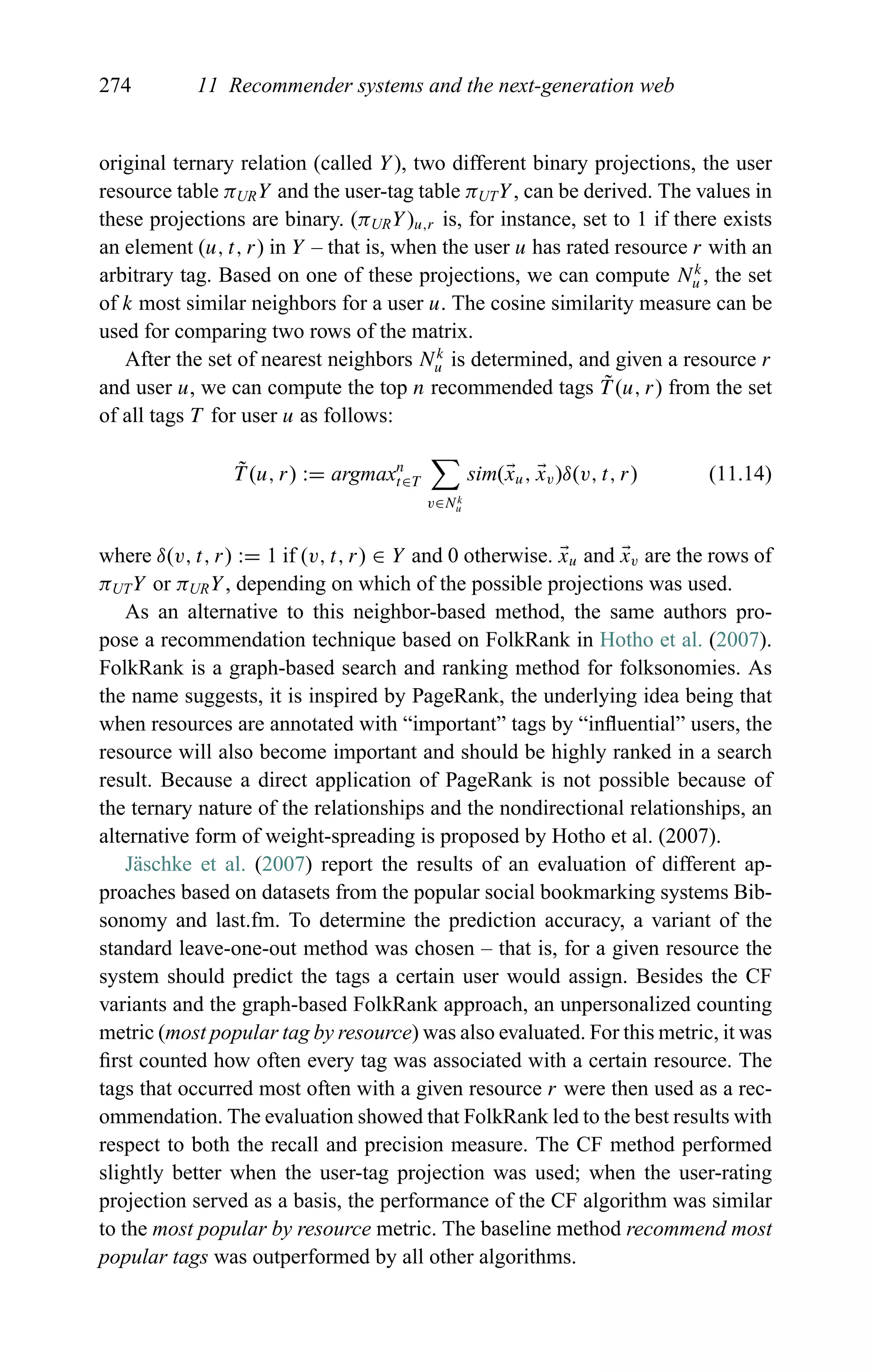 274 11 Recommender systems and the next-generation web
original ternary relation (called Y), two different binary projections, the user
resource table πURY and the user-tag table πUTY, can be derived. The values in
these projections are binary. (πURY)u,r is, for instance, set to 1 if there exists
an element (u, t, r) in Y – that is, when the user u has rated resource r with an
arbitrary tag. Based on one of these projections, we can compute Nk
u , the set
of k most similar neighbors for a user u. The cosine similarity measure can be
used for comparing two rows of the matrix.
After the set of nearest neighbors Nk
u is determined, and given a resource r
and user u, we can compute the top n recommended tags ˜T (u, r) from the set
of all tags T for user u as follows:
˜T (u, r) := argmaxn
t∈T
v∈Nk
u
sim(xu, xv)δ(v, t, r) (11.14)
where δ(v, t, r) := 1 if (v, t, r) ∈ Y and 0 otherwise. xu and xv are the rows of
πUTY or πURY, depending on which of the possible projections was used.
As an alternative to this neighbor-based method, the same authors pro-
pose a recommendation technique based on FolkRank in Hotho et al. (2007).
FolkRank is a graph-based search and ranking method for folksonomies. As
the name suggests, it is inspired by PageRank, the underlying idea being that
when resources are annotated with “important” tags by “inﬂuential” users, the
resource will also become important and should be highly ranked in a search
result. Because a direct application of PageRank is not possible because of
the ternary nature of the relationships and the nondirectional relationships, an
alternative form of weight-spreading is proposed by Hotho et al. (2007).
J¨aschke et al. (2007) report the results of an evaluation of different ap-
proaches based on datasets from the popular social bookmarking systems Bib-
sonomy and last.fm. To determine the prediction accuracy, a variant of the
standard leave-one-out method was chosen – that is, for a given resource the
system should predict the tags a certain user would assign. Besides the CF
variants and the graph-based FolkRank approach, an unpersonalized counting
metric (most popular tag by resource) was also evaluated. For this metric, it was
ﬁrst counted how often every tag was associated with a certain resource. The
tags that occurred most often with a given resource r were then used as a rec-
ommendation. The evaluation showed that FolkRank led to the best results with
respect to both the recall and precision measure. The CF method performed
slightly better when the user-tag projection was used; when the user-rating
projection served as a basis, the performance of the CF algorithm was similar
to the most popular by resource metric. The baseline method recommend most
popular tags was outperformed by all other algorithms.
 