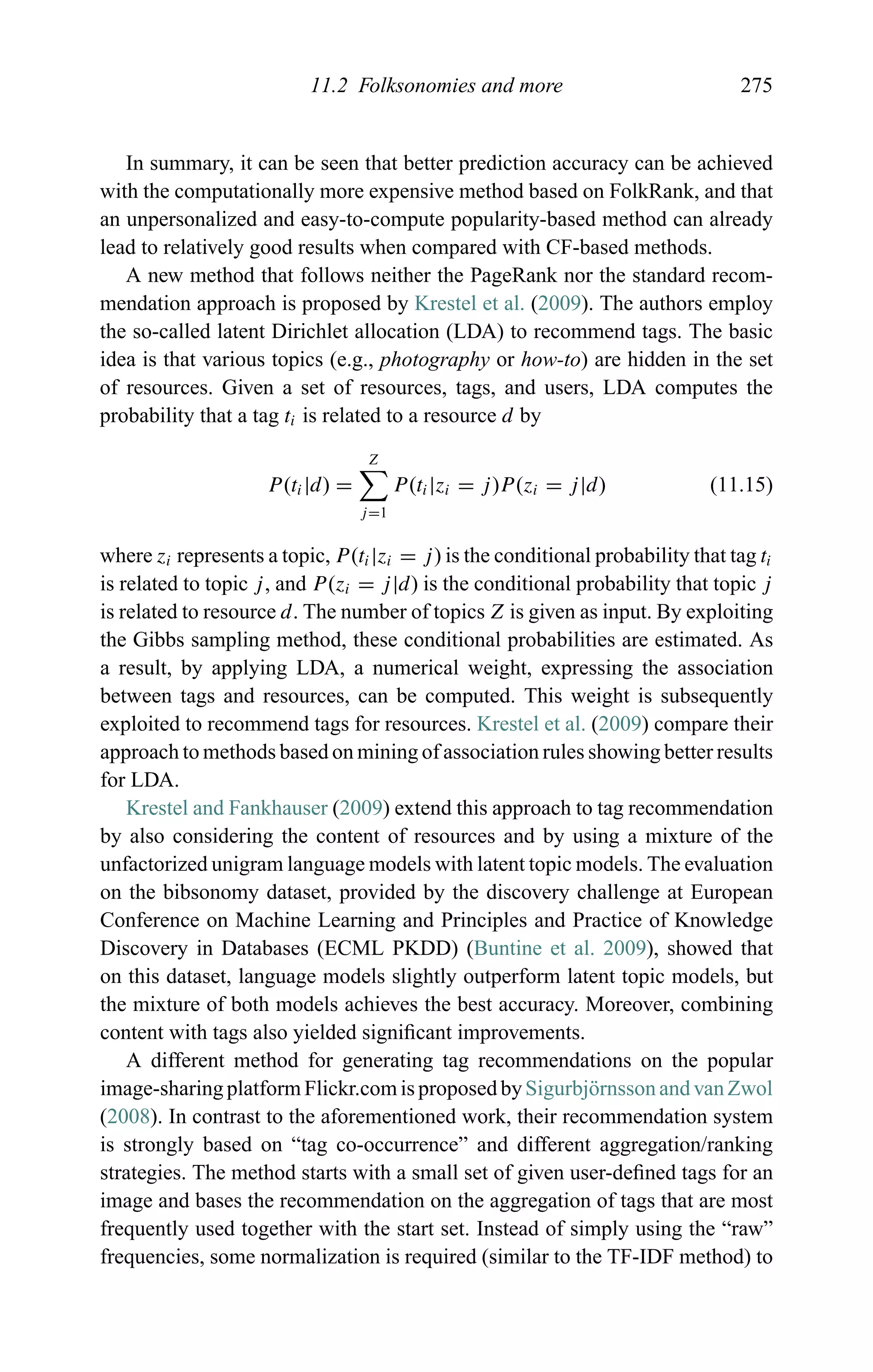 11.2 Folksonomies and more 275
In summary, it can be seen that better prediction accuracy can be achieved
with the computationally more expensive method based on FolkRank, and that
an unpersonalized and easy-to-compute popularity-based method can already
lead to relatively good results when compared with CF-based methods.
A new method that follows neither the PageRank nor the standard recom-
mendation approach is proposed by Krestel et al. (2009). The authors employ
the so-called latent Dirichlet allocation (LDA) to recommend tags. The basic
idea is that various topics (e.g., photography or how-to) are hidden in the set
of resources. Given a set of resources, tags, and users, LDA computes the
probability that a tag ti is related to a resource d by
P(ti|d) =
Z
j=1
P(ti|zi = j)P(zi = j|d) (11.15)
where zi represents a topic, P(ti|zi = j) is the conditional probability that tag ti
is related to topic j, and P(zi = j|d) is the conditional probability that topic j
is related to resource d. The number of topics Z is given as input. By exploiting
the Gibbs sampling method, these conditional probabilities are estimated. As
a result, by applying LDA, a numerical weight, expressing the association
between tags and resources, can be computed. This weight is subsequently
exploited to recommend tags for resources. Krestel et al. (2009) compare their
approach to methods based on mining of association rules showing better results
for LDA.
Krestel and Fankhauser (2009) extend this approach to tag recommendation
by also considering the content of resources and by using a mixture of the
unfactorized unigram language models with latent topic models. The evaluation
on the bibsonomy dataset, provided by the discovery challenge at European
Conference on Machine Learning and Principles and Practice of Knowledge
Discovery in Databases (ECML PKDD) (Buntine et al. 2009), showed that
on this dataset, language models slightly outperform latent topic models, but
the mixture of both models achieves the best accuracy. Moreover, combining
content with tags also yielded signiﬁcant improvements.
A different method for generating tag recommendations on the popular
image-sharing platform Flickr.com is proposed bySigurbj¨ornsson and van Zwol
(2008). In contrast to the aforementioned work, their recommendation system
is strongly based on “tag co-occurrence” and different aggregation/ranking
strategies. The method starts with a small set of given user-deﬁned tags for an
image and bases the recommendation on the aggregation of tags that are most
frequently used together with the start set. Instead of simply using the “raw”
frequencies, some normalization is required (similar to the TF-IDF method) to
 