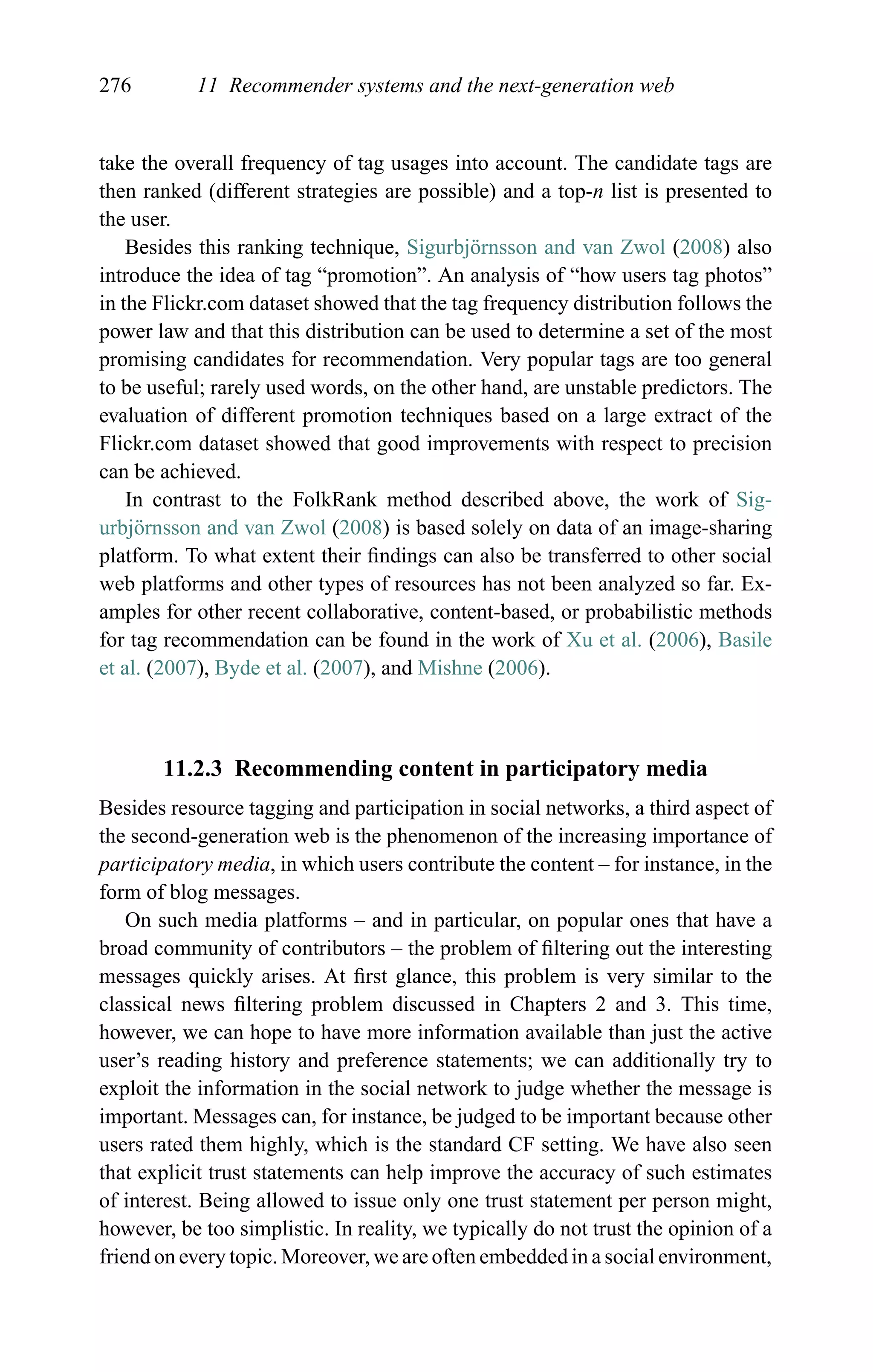 276 11 Recommender systems and the next-generation web
take the overall frequency of tag usages into account. The candidate tags are
then ranked (different strategies are possible) and a top-n list is presented to
the user.
Besides this ranking technique, Sigurbj¨ornsson and van Zwol (2008) also
introduce the idea of tag “promotion”. An analysis of “how users tag photos”
in the Flickr.com dataset showed that the tag frequency distribution follows the
power law and that this distribution can be used to determine a set of the most
promising candidates for recommendation. Very popular tags are too general
to be useful; rarely used words, on the other hand, are unstable predictors. The
evaluation of different promotion techniques based on a large extract of the
Flickr.com dataset showed that good improvements with respect to precision
can be achieved.
In contrast to the FolkRank method described above, the work of Sig-
urbj¨ornsson and van Zwol (2008) is based solely on data of an image-sharing
platform. To what extent their ﬁndings can also be transferred to other social
web platforms and other types of resources has not been analyzed so far. Ex-
amples for other recent collaborative, content-based, or probabilistic methods
for tag recommendation can be found in the work of Xu et al. (2006), Basile
et al. (2007), Byde et al. (2007), and Mishne (2006).
11.2.3 Recommending content in participatory media
Besides resource tagging and participation in social networks, a third aspect of
the second-generation web is the phenomenon of the increasing importance of
participatory media, in which users contribute the content – for instance, in the
form of blog messages.
On such media platforms – and in particular, on popular ones that have a
broad community of contributors – the problem of ﬁltering out the interesting
messages quickly arises. At ﬁrst glance, this problem is very similar to the
classical news ﬁltering problem discussed in Chapters 2 and 3. This time,
however, we can hope to have more information available than just the active
user’s reading history and preference statements; we can additionally try to
exploit the information in the social network to judge whether the message is
important. Messages can, for instance, be judged to be important because other
users rated them highly, which is the standard CF setting. We have also seen
that explicit trust statements can help improve the accuracy of such estimates
of interest. Being allowed to issue only one trust statement per person might,
however, be too simplistic. In reality, we typically do not trust the opinion of a
friend on every topic. Moreover, we are often embedded in a social environment,
 