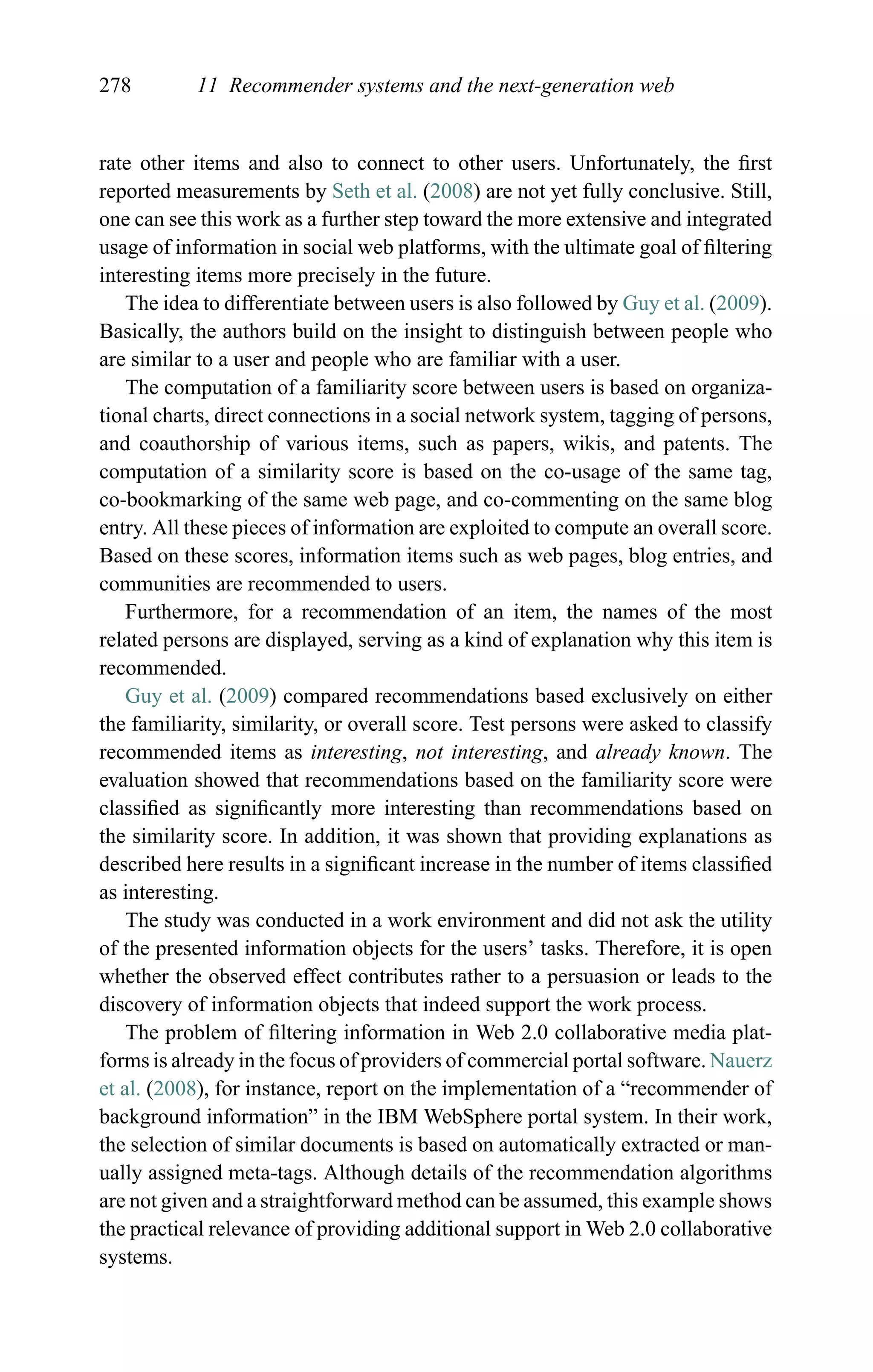 278 11 Recommender systems and the next-generation web
rate other items and also to connect to other users. Unfortunately, the ﬁrst
reported measurements by Seth et al. (2008) are not yet fully conclusive. Still,
one can see this work as a further step toward the more extensive and integrated
usage of information in social web platforms, with the ultimate goal of ﬁltering
interesting items more precisely in the future.
The idea to differentiate between users is also followed by Guy et al. (2009).
Basically, the authors build on the insight to distinguish between people who
are similar to a user and people who are familiar with a user.
The computation of a familiarity score between users is based on organiza-
tional charts, direct connections in a social network system, tagging of persons,
and coauthorship of various items, such as papers, wikis, and patents. The
computation of a similarity score is based on the co-usage of the same tag,
co-bookmarking of the same web page, and co-commenting on the same blog
entry. All these pieces of information are exploited to compute an overall score.
Based on these scores, information items such as web pages, blog entries, and
communities are recommended to users.
Furthermore, for a recommendation of an item, the names of the most
related persons are displayed, serving as a kind of explanation why this item is
recommended.
Guy et al. (2009) compared recommendations based exclusively on either
the familiarity, similarity, or overall score. Test persons were asked to classify
recommended items as interesting, not interesting, and already known. The
evaluation showed that recommendations based on the familiarity score were
classiﬁed as signiﬁcantly more interesting than recommendations based on
the similarity score. In addition, it was shown that providing explanations as
described here results in a signiﬁcant increase in the number of items classiﬁed
as interesting.
The study was conducted in a work environment and did not ask the utility
of the presented information objects for the users’ tasks. Therefore, it is open
whether the observed effect contributes rather to a persuasion or leads to the
discovery of information objects that indeed support the work process.
The problem of ﬁltering information in Web 2.0 collaborative media plat-
forms is already in the focus of providers of commercial portal software. Nauerz
et al. (2008), for instance, report on the implementation of a “recommender of
background information” in the IBM WebSphere portal system. In their work,
the selection of similar documents is based on automatically extracted or man-
ually assigned meta-tags. Although details of the recommendation algorithms
are not given and a straightforward method can be assumed, this example shows
the practical relevance of providing additional support in Web 2.0 collaborative
systems.
 