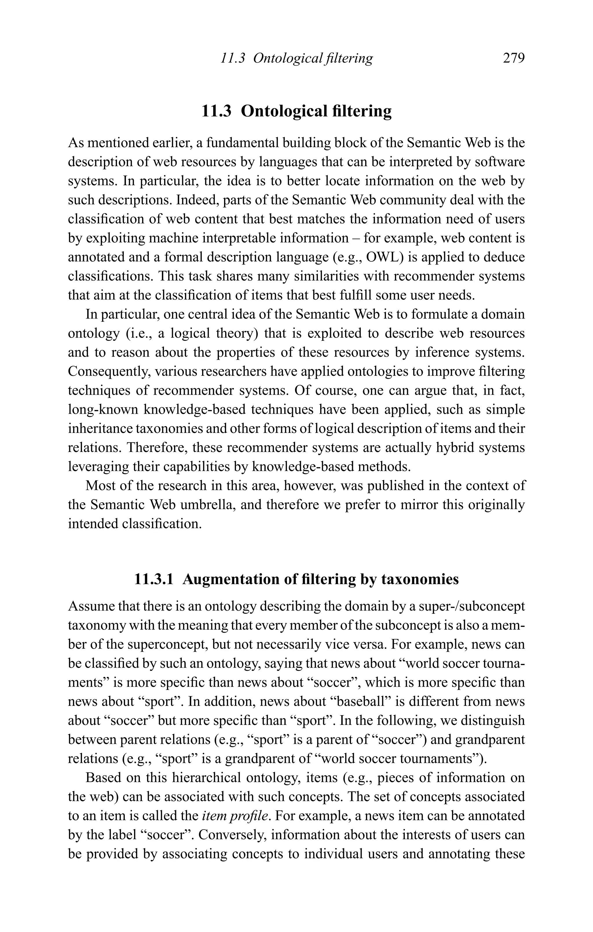 11.3 Ontological ﬁltering 279
11.3 Ontological ﬁltering
As mentioned earlier, a fundamental building block of the Semantic Web is the
description of web resources by languages that can be interpreted by software
systems. In particular, the idea is to better locate information on the web by
such descriptions. Indeed, parts of the Semantic Web community deal with the
classiﬁcation of web content that best matches the information need of users
by exploiting machine interpretable information – for example, web content is
annotated and a formal description language (e.g., OWL) is applied to deduce
classiﬁcations. This task shares many similarities with recommender systems
that aim at the classiﬁcation of items that best fulﬁll some user needs.
In particular, one central idea of the Semantic Web is to formulate a domain
ontology (i.e., a logical theory) that is exploited to describe web resources
and to reason about the properties of these resources by inference systems.
Consequently, various researchers have applied ontologies to improve ﬁltering
techniques of recommender systems. Of course, one can argue that, in fact,
long-known knowledge-based techniques have been applied, such as simple
inheritance taxonomies and other forms of logical description of items and their
relations. Therefore, these recommender systems are actually hybrid systems
leveraging their capabilities by knowledge-based methods.
Most of the research in this area, however, was published in the context of
the Semantic Web umbrella, and therefore we prefer to mirror this originally
intended classiﬁcation.
11.3.1 Augmentation of ﬁltering by taxonomies
Assume that there is an ontology describing the domain by a super-/subconcept
taxonomy with the meaning that every member of the subconcept is also a mem-
ber of the superconcept, but not necessarily vice versa. For example, news can
be classiﬁed by such an ontology, saying that news about “world soccer tourna-
ments” is more speciﬁc than news about “soccer”, which is more speciﬁc than
news about “sport”. In addition, news about “baseball” is different from news
about “soccer” but more speciﬁc than “sport”. In the following, we distinguish
between parent relations (e.g., “sport” is a parent of “soccer”) and grandparent
relations (e.g., “sport” is a grandparent of “world soccer tournaments”).
Based on this hierarchical ontology, items (e.g., pieces of information on
the web) can be associated with such concepts. The set of concepts associated
to an item is called the item proﬁle. For example, a news item can be annotated
by the label “soccer”. Conversely, information about the interests of users can
be provided by associating concepts to individual users and annotating these
 