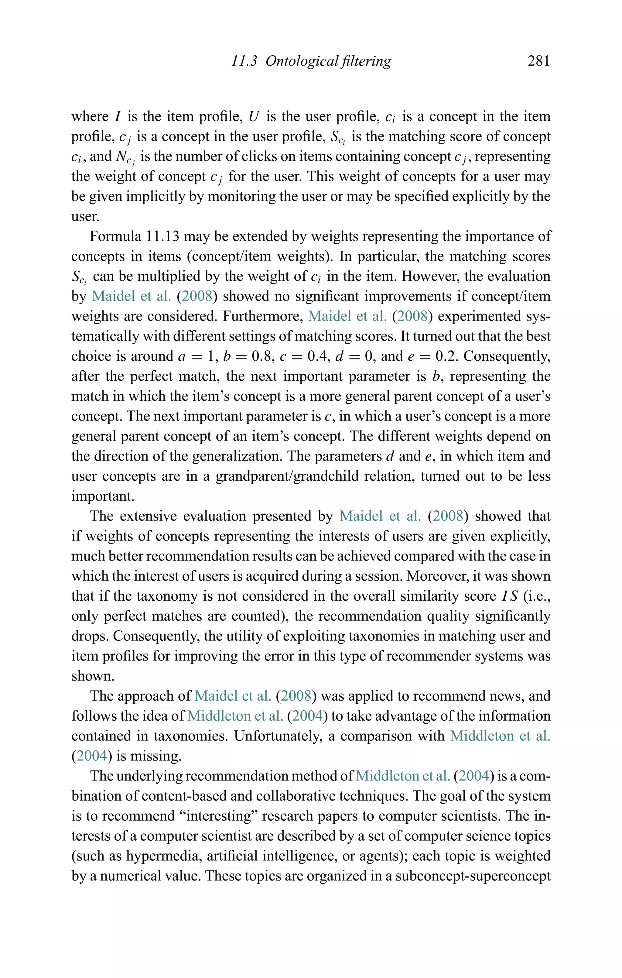 11.3 Ontological ﬁltering 281
where I is the item proﬁle, U is the user proﬁle, ci is a concept in the item
proﬁle, cj is a concept in the user proﬁle, Sci
is the matching score of concept
ci, and Ncj
is the number of clicks on items containing concept cj , representing
the weight of concept cj for the user. This weight of concepts for a user may
be given implicitly by monitoring the user or may be speciﬁed explicitly by the
user.
Formula 11.13 may be extended by weights representing the importance of
concepts in items (concept/item weights). In particular, the matching scores
Sci
can be multiplied by the weight of ci in the item. However, the evaluation
by Maidel et al. (2008) showed no signiﬁcant improvements if concept/item
weights are considered. Furthermore, Maidel et al. (2008) experimented sys-
tematically with different settings of matching scores. It turned out that the best
choice is around a = 1, b = 0.8, c = 0.4, d = 0, and e = 0.2. Consequently,
after the perfect match, the next important parameter is b, representing the
match in which the item’s concept is a more general parent concept of a user’s
concept. The next important parameter is c, in which a user’s concept is a more
general parent concept of an item’s concept. The different weights depend on
the direction of the generalization. The parameters d and e, in which item and
user concepts are in a grandparent/grandchild relation, turned out to be less
important.
The extensive evaluation presented by Maidel et al. (2008) showed that
if weights of concepts representing the interests of users are given explicitly,
much better recommendation results can be achieved compared with the case in
which the interest of users is acquired during a session. Moreover, it was shown
that if the taxonomy is not considered in the overall similarity score IS (i.e.,
only perfect matches are counted), the recommendation quality signiﬁcantly
drops. Consequently, the utility of exploiting taxonomies in matching user and
item proﬁles for improving the error in this type of recommender systems was
shown.
The approach of Maidel et al. (2008) was applied to recommend news, and
follows the idea of Middleton et al. (2004) to take advantage of the information
contained in taxonomies. Unfortunately, a comparison with Middleton et al.
(2004) is missing.
The underlying recommendation method of Middleton et al. (2004) is a com-
bination of content-based and collaborative techniques. The goal of the system
is to recommend “interesting” research papers to computer scientists. The in-
terests of a computer scientist are described by a set of computer science topics
(such as hypermedia, artiﬁcial intelligence, or agents); each topic is weighted
by a numerical value. These topics are organized in a subconcept-superconcept
 
