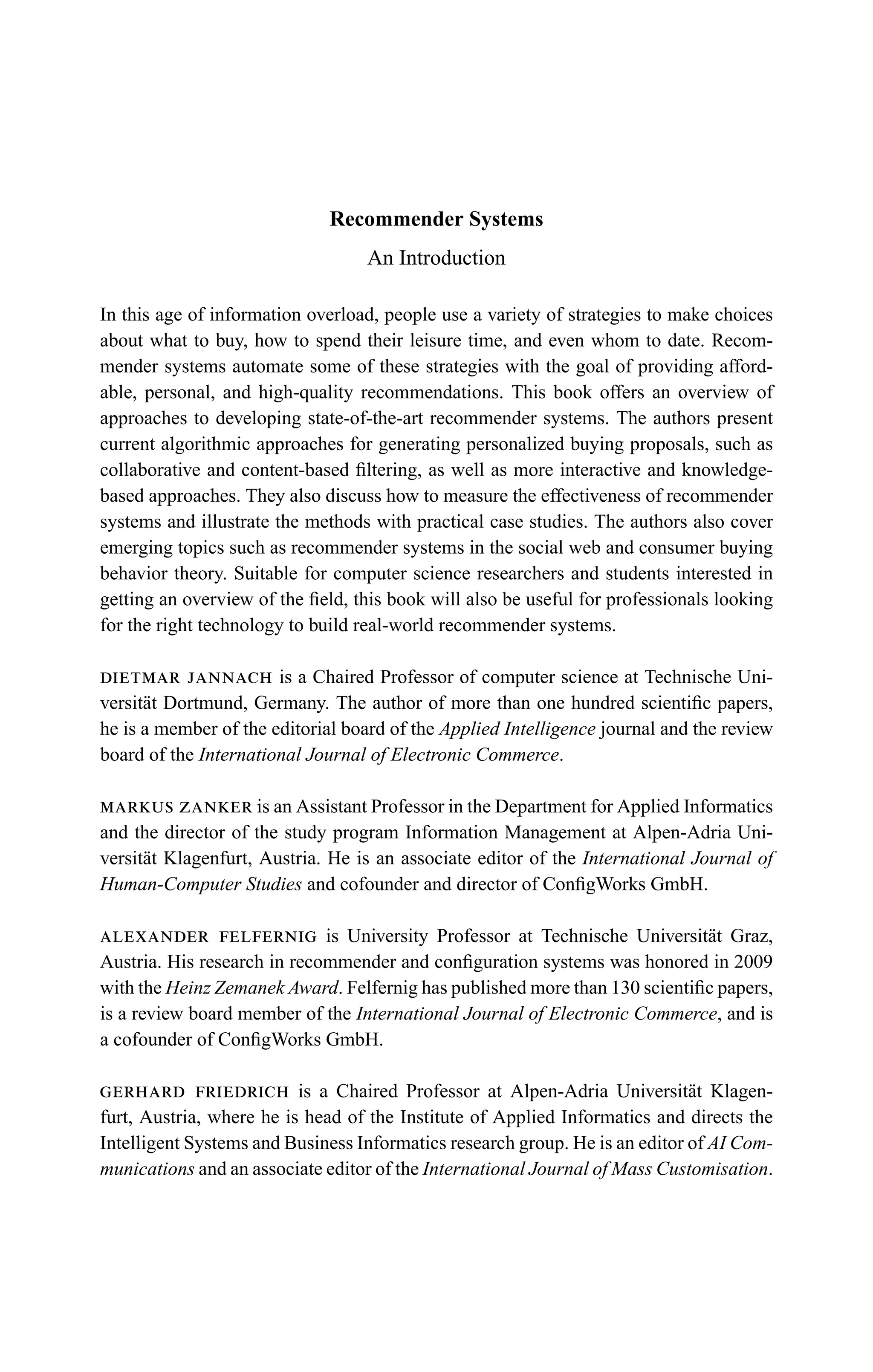 Recommender Systems
An Introduction
In this age of information overload, people use a variety of strategies to make choices
about what to buy, how to spend their leisure time, and even whom to date. Recom-
mender systems automate some of these strategies with the goal of providing afford-
able, personal, and high-quality recommendations. This book offers an overview of
approaches to developing state-of-the-art recommender systems. The authors present
current algorithmic approaches for generating personalized buying proposals, such as
collaborative and content-based ﬁltering, as well as more interactive and knowledge-
based approaches. They also discuss how to measure the effectiveness of recommender
systems and illustrate the methods with practical case studies. The authors also cover
emerging topics such as recommender systems in the social web and consumer buying
behavior theory. Suitable for computer science researchers and students interested in
getting an overview of the ﬁeld, this book will also be useful for professionals looking
for the right technology to build real-world recommender systems.
dietmar jannach is a Chaired Professor of computer science at Technische Uni-
versit¨at Dortmund, Germany. The author of more than one hundred scientiﬁc papers,
he is a member of the editorial board of the Applied Intelligence journal and the review
board of the International Journal of Electronic Commerce.
markus zanker is an Assistant Professor in the Department for Applied Informatics
and the director of the study program Information Management at Alpen-Adria Uni-
versit¨at Klagenfurt, Austria. He is an associate editor of the International Journal of
Human-Computer Studies and cofounder and director of ConﬁgWorks GmbH.
alexander felfernig is University Professor at Technische Universit¨at Graz,
Austria. His research in recommender and conﬁguration systems was honored in 2009
with the Heinz Zemanek Award. Felfernig has published more than 130 scientiﬁc papers,
is a review board member of the International Journal of Electronic Commerce, and is
a cofounder of ConﬁgWorks GmbH.
gerhard friedrich is a Chaired Professor at Alpen-Adria Universit¨at Klagen-
furt, Austria, where he is head of the Institute of Applied Informatics and directs the
Intelligent Systems and Business Informatics research group. He is an editor of AI Com-
munications and an associate editor of the International Journal of Mass Customisation.
 