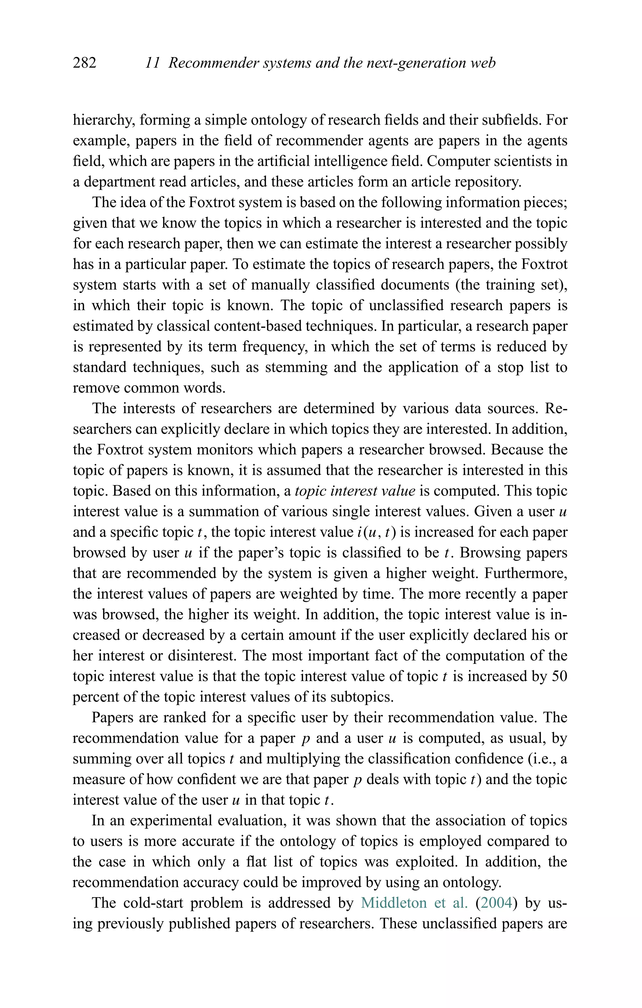 282 11 Recommender systems and the next-generation web
hierarchy, forming a simple ontology of research ﬁelds and their subﬁelds. For
example, papers in the ﬁeld of recommender agents are papers in the agents
ﬁeld, which are papers in the artiﬁcial intelligence ﬁeld. Computer scientists in
a department read articles, and these articles form an article repository.
The idea of the Foxtrot system is based on the following information pieces;
given that we know the topics in which a researcher is interested and the topic
for each research paper, then we can estimate the interest a researcher possibly
has in a particular paper. To estimate the topics of research papers, the Foxtrot
system starts with a set of manually classiﬁed documents (the training set),
in which their topic is known. The topic of unclassiﬁed research papers is
estimated by classical content-based techniques. In particular, a research paper
is represented by its term frequency, in which the set of terms is reduced by
standard techniques, such as stemming and the application of a stop list to
remove common words.
The interests of researchers are determined by various data sources. Re-
searchers can explicitly declare in which topics they are interested. In addition,
the Foxtrot system monitors which papers a researcher browsed. Because the
topic of papers is known, it is assumed that the researcher is interested in this
topic. Based on this information, a topic interest value is computed. This topic
interest value is a summation of various single interest values. Given a user u
and a speciﬁc topic t, the topic interest value i(u, t) is increased for each paper
browsed by user u if the paper’s topic is classiﬁed to be t. Browsing papers
that are recommended by the system is given a higher weight. Furthermore,
the interest values of papers are weighted by time. The more recently a paper
was browsed, the higher its weight. In addition, the topic interest value is in-
creased or decreased by a certain amount if the user explicitly declared his or
her interest or disinterest. The most important fact of the computation of the
topic interest value is that the topic interest value of topic t is increased by 50
percent of the topic interest values of its subtopics.
Papers are ranked for a speciﬁc user by their recommendation value. The
recommendation value for a paper p and a user u is computed, as usual, by
summing over all topics t and multiplying the classiﬁcation conﬁdence (i.e., a
measure of how conﬁdent we are that paper p deals with topic t) and the topic
interest value of the user u in that topic t.
In an experimental evaluation, it was shown that the association of topics
to users is more accurate if the ontology of topics is employed compared to
the case in which only a ﬂat list of topics was exploited. In addition, the
recommendation accuracy could be improved by using an ontology.
The cold-start problem is addressed by Middleton et al. (2004) by us-
ing previously published papers of researchers. These unclassiﬁed papers are
 